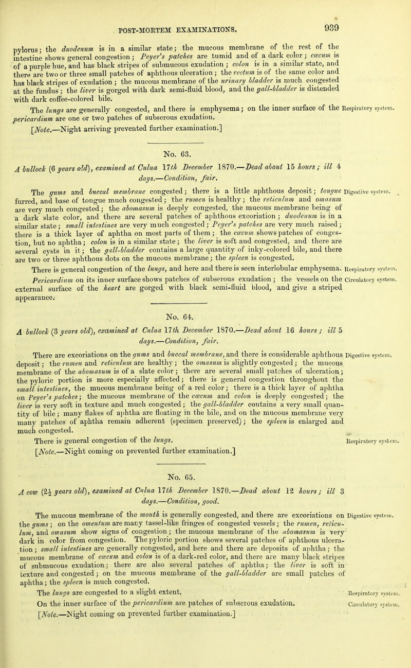 pylorus; the duodenum is in a similar state; the mucous membrane of the rest of the intestine shows general congestion ; Beyer's patches are tumid and of a dark color; cozcum is of a purple hue, and has black stripes of submucous exudation ; colon is in a similar state, and there are two or three small patches of aphthous ulceration ; the rectum is of the same color and has black stripes of exudation ; the mucous membrane of the urinary bladder is much congested at the fundus ; the liver is gorged with dark semi-fluid blood, and the gall-bladder is distended with dark coffee-colored bile. The lungs are generally congested, and there is emphysema; on the inner surface of the Respiratory system. pericardium are one or two patches of subserous exudation. [Note.—Night arriving prevented further examination.] No. 63. A bullock (6 years old), examined at Gulna 17th December 1870.—Bead about 15 hours; ill 4 days.—Condition, fair. The gums and buccal memhrane congested; there is a little aphthous deposit; tongue Digestive system, furred, and base of tongue much congested; the rumen is healthy; the reticulum and omasum are very much congested; the abomasum is deeply congested, the mucous membrane being of a dark slate color, and there are several patches of aphthous excoriation ; duodenum is in a similar state; small intestines are very much congested; Beyer's patches are very much raised; there is a thick layer of aphtha on most parts of them; the cozcum shows patches of conges- tion but no aphtha; colon is in a similar state; the liver is soft and congested, and there are several cysts in it; the gall-bladder contains a large quantity of inky-colored bile, and there are two or three aphthous dots on the mucous membrane; the spleen is congested. There is general congestion of the lungs, and here and there is seen interlobular emphysema. Respiratory system. Pericardium on its inner surface shows patches of subserous exudation; the vessels on the Circulatory system, external surface of the heart are gorged with black semi-fluid blood, and give a striped appearance.- No. 64. A bullock (?> years old), examined at Culna 17ih December 1870.—Dead about 16 hours; ill 5 days.—Condition, fair. ■ • There are excoriations on the gtms and buccal membrane, and there is considerable aphthous Digestive system, deposit; the rumen and reticulum are healthy; the omasum is slightly congested; the mucous membrane of the abomasum is of a slate color; there are several small patches of ulceration; the pyloric portion is more especially affected; there is general congestion throughout the small intestines, the mucous membrane being of a red color; there is a thick layer of aphtha on Peyer'spatches; the mucous membrane of the cozcum and colon is deeply congested; the liver is very soft in texture and much congested; the gall-bladder contains a very small quan- tity of bile; many flakes of aphtha are floating in the bile, and on the mucous membrane very many patches of aphtha remain adherent (specimen preserved); the spleen is enlarged and much congested. There is general congestion of the lungs. Respiratory system. [Note.—Night coming on prevented further examination.] No. 65. A cow (2| years old), examined at Culna 17th December 1870.—Dead about 1% hours; ill 3 days.—Condition, good. The mucous membrane of the mouth is generally congested, and there are excoriations on Digestive system, the gums ; on the omentum are many tassel-like fringes of congested vessels; the rumen, reticu- lum, and omasum show signs of congestion; the mucous membrane of the abomasum is very dark in color from congestion. The pyloric portion shows several patches of aphthous ulcera- tion ; small intestines are generally congested, and here and there are deposits of aphtha; the mucous membrane of cozcum and colon is of a dark-red color, and there are many black stripes of submucous exudation: there are also several patches of aphtha; the liver is soft in texture and congested; on the mucous membrane of the gall-bladder are small patches of aphtha; the spleen is much congested. The lungs are congested to a slight extent. Respiratory system. On the inner surface of the pericardium are patches of subserous exudation. Circulatory system. [Note.—Night coming on prevented further examination.]
