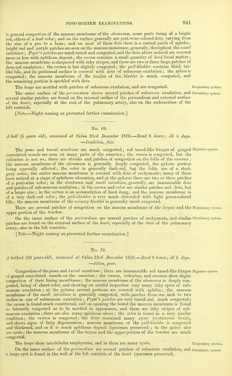 is general congestion of the mucous membrane of the abomasum, some parts being of a bright red, others of a lead color; and on the surface generally are port-wine colored dots, varying from the size of a pea to a bean; and on most of these dots there is a central patch of aphtha; bright red and purple patches are seen on the mucous membrane, generally, throughout the small intestines ; Peyer's patches are much raised and congested, and the dots above noticed are covered more or less with aphthous deposit; the caicum contains a small quantity of hard fcecal matter; the mucous membrane is chequered with inky stripes, and there are two or three large patches of deep-red exudation ; the rectum is but slightly congested; the gall-bladder contains thick tar- like bile, and its peritoneal surface is covered with dots of subserous exudation ; the spleen is congested; the mucous membrane of the fundus of the bladder is much congested, and the remaining portion is speckled with dots. The lungs are mottled with patches of subserous exudation, and are congested. Respiratory system. The outer surface of the pericardium shows several patches of subserous exudation, and Circulatory system, several similar patches are found on the internal surface of the pericardium and external surface of the heart, especially at the root of the pulmonary artery, also on the endocardium of the left ventricle. [Note.—Night coming on prevented further examination.] No. 69. A bull (5 years old), examined at Culna 23rd December 1870.—Dead 8 hours; ill 4 days. -—Condition, fair. The gums and buccal membrane are much congested; red tassel-like fringes of gorged Digestive system, convoluted vessels are seen on many parts of the omentum; the rumen is congested, but the reticulum is not so; there are streaks and patches of congestion on the folds of the omasum ; the mucous membrane of the abomasum is generally deeply congested, the pyloric portion being especially affected; the color is generally dark-red, hut the folds are of a steel- grey color; the entire mucous membrane is covered with dots of ecchymosis; many of these have arrived at a stage of aphthous ulceration, and at the pylorus there are two or three patches of; a port-wine color; in the duodenum and small intestines, generally, are innumerable dots and patches of sub-mucous exudation; in the caecum and colon are similar patches and dots, but of a larger size; in the rectum is an accumulation of hard dung, and the mucous membraue is of a very dark-red color; the gall-bladder is very much distended with light green-colored bile; the mucous membrane of the urinary bladder is generally much congested. There are several patches of congestion on the mucous membrane of the larynx and the Respiratory system, upper portion of the trachea. On the inner surface of the pericardium are several patches of ecchymosis, and similar Circulatory system, patches are found on the external surface of the heart, especially at the root of the pulmonary artery, also in the left ventricle. [Note.—Night coming on prevented further examination.] No. 70. A bullock (16 years old), examined at Culna 23rd December 1870.—Dead 9 hours; ill 5 days. —dition, poor. Congestion of the gums and buccal membrane j there are innumerable red tassel-like fringes Digestive system, of gorged convoluted vessels on the omentum ; the rumen, reticulum, and omasum show slight congestion of their lining membranes; the mucous membrane of the abomasum is deeply con- gested, being of claret color, and showing on careful inspection very many inky spots of sub- mucous exudation ; at the pylorus several portions are covered with aphtha; the mucous membrane of the small intestines is generally congested, with patches from one inch to two inches in size of submucous exudation; Payer's patches are very tumid and much congested; the cozcum is found much constricted, and on opening the bowel the mucous membrane is found so intensely congested as to be mottled in appearance, and there are inky stripes of sub- mucous exudation ; there are also many aphthous ulcers; the colon is found in a very similar condition; the rectum is congested; the liver contained many cysts (cysticercus bovis), and shows signs of fatty degeneration; mucous membrane of the gall-bladder is congested and thickened, and on it is much aphthous deposit (specimen preserved); in the spleen also are cysts; the mucous membrane of the larynx and the upper portion of the trachea are much congested. The lungs show interlobular emphysema, and in them are many cysts. Respiratory system. On the inner surface of the pericardium are several patches of subserous exudation, and circulatory system, a large cyst is found in the wall of the left ventricle of the heart (specimen preserved).