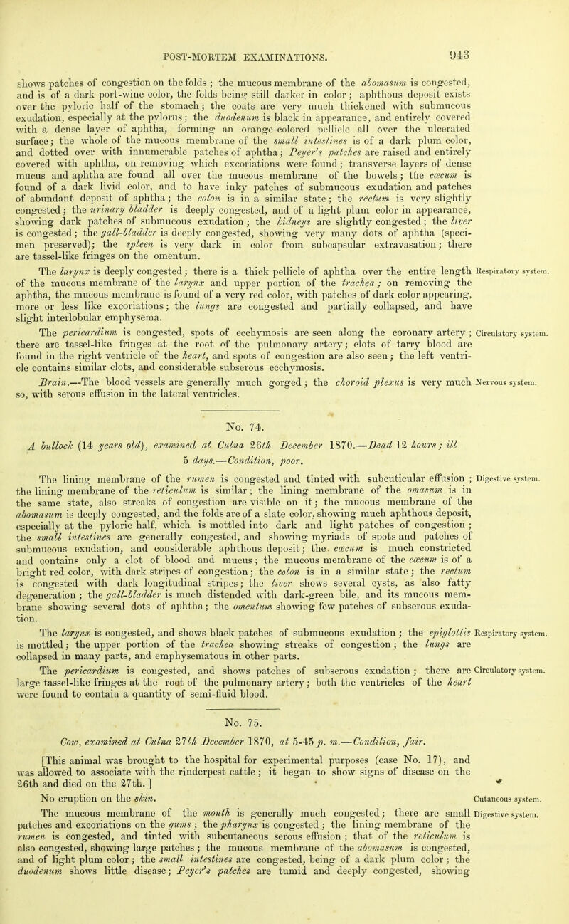 shows patches of congestion on the folds ; the mucous membrane of the abomasum is congested, and is of a dark port-wine color, the folds being still darker in color; aphthous deposit exists over the pyloric half of the stomach; the coats are very much thickened with submucous exudation, especially at the pylorus; the duodenum is black in appearance, and entirely covered with a dense layer of aphtha, forming an orange-colored pellicle all over the ulcerated surface; the whole of the mucous membrane of the small intestines is of a dark plum color, and dotted over with innumerable patches of aphtha; Peyer's patches are raised and entirely covered with aphtha, on removing which excoriations were found; transverse layers of dense mucus and aphtha are found all over the mucous membrane of the bowels; the caecum is found of a dark livid color, and to have inky patches of submucous exudation and patches of abundant deposit of aphtha; the colon is in a similar state; the rectum is very slightly congested; the urinary bladder is deeply congested, and of a light plum color in appearance, showing dark patches of submucous exudation; the kidneys are slightly congested; the liver is congested; the gall-bladder is deeply congested, showing very many dots of aphtha (speci- men preserved); the spleen is very dark in color from subcapsular extravasation; there are tassel-like fringes on the omentum. The larynx is deeply congested; there is a thick pellicle of aphtha over the entire length Respiratory system, of the mucous membrane of the larynx and upper portion of the trachea; on removing the aphtha, the mucous membrane is found of a very red color, with patches of dark color appearing, more or less like excoriations; the lungs are congested and partially collapsed, and have slight interlobular emphysema. The pericardium is congested, spots of ecchymosis are seen along the coronary artery; Circulatory system, thei'e are tassel-like fringes at the root nf the pulmonary artery; clots of tarry blood are found in the right ventricle of the heart, and spots of congestion are also seen; the left ventri- cle contains similar clots, and considerable subserous ecchymosis. Brain.—The blood vessels are generally much gorged; the choroid plexus is very much Nervous system, so, with serous effusion in the lateral ventricles. No. 74. A bullock (14 years old), examined at Culna 26th December 1870.—Dead 12 hours; ill 5 days.—Condition, poor. The lining membrane of the rumen is congested and tinted with subcuticular effusion ; Digestive system, the lining membrane of the reticulum is similar; the lining membrane of the omasum is in the same state, also streaks of congestion are visible on it; the mucous membrane of the abomasum is deeply congested, and the folds are of a slate color, showing much aphthous deposit, especially at the pyloric half, which is mottled into dark and light patches of congestion ; the small intestines are generally congested, and showing myriads of spots and patches of submucous exudation, and considerable aphthous deposit; the. ccecum is much constricted and contains only a clot of blood and mucus; the mucous membrane of the caecum is of a bright red color, with dark stripes of congestion; the colon is in a similar state; the rectum is congested with dark longitudinal stripes; the liver shows several cysts, as also fatty degeneration ; the gall-bladder is much distended with dark-green bile, and its mucous mem- brane showing several dots of aphtha; the omentum showing few patches of subserous exuda- tion. The larynx is congested, and shows black patches of submucous exudation ; the epiglottis Respiratory system, is mottled; the upper portion of the trachea showing streaks of congestion; the lungs are collapsed in many parts, and emphysematous in other parts. The pericardium is congested, and shows patches of subserous exudation; there are Circulatory system, large tassel-like fringes at the root of the pulmonary artery; both the ventricles of the heart were found to contain a quantity of semi-fluid blood. No. 75. Cow, examined at Culna 21th December 1870, at 5-45 p. m.—Condition, fair. [This animal was brought to the hospital for experimental purposes (case No. 17), and was allowed to associate with the rinderpest cattle; it began to show signs of disease on the 26th and died on the 27tL. ] ' • * No eruption on the shin. Cutaneous system. The mucous membrane of the month is generally much congested; there are small Digestive system, patches and excoriations on the gums ; the pharynx is congested ; the lining membrane of the rumen is congested, and tinted with subcutaneous serous effusion ; that of the reticulum is also congested, showing large patches ; the mucous membrane of the abomasum is congested, and of light plum color; the small intestines are congested, being of a dark plum color; the duodenum shows little disease; Peyer's patches are tumid and deeply congested, showing