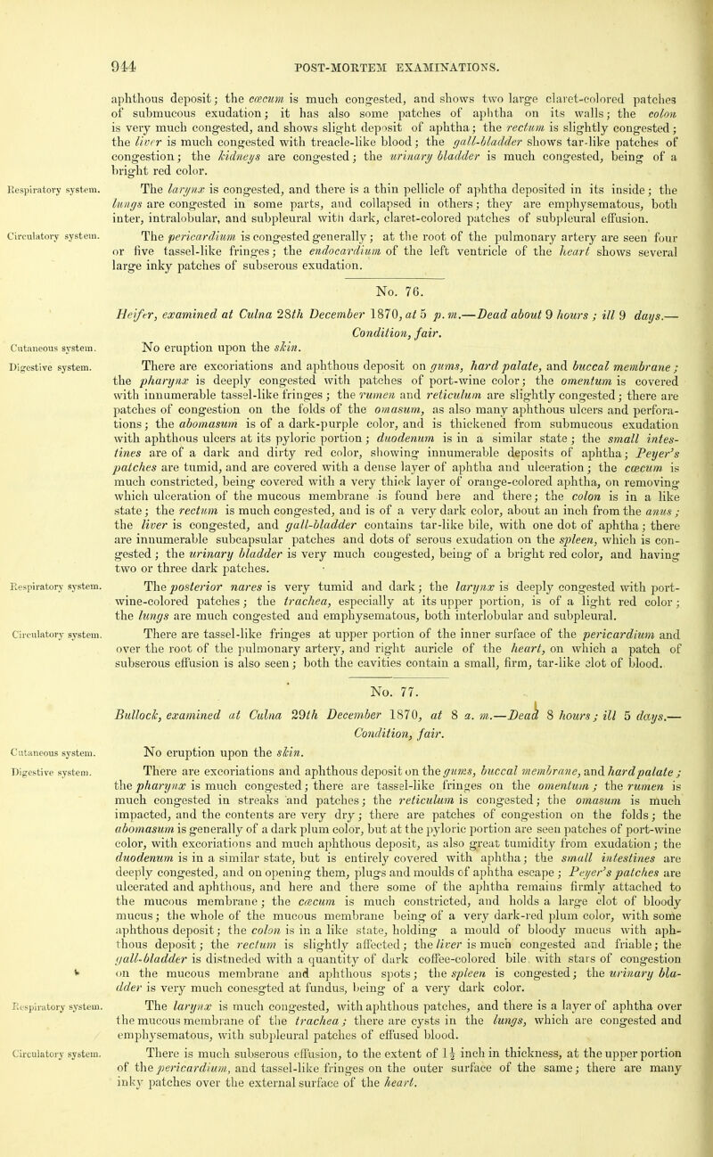 Respiratory system. Circulatory system. Cutaneous system. Digestive system. Respiratory system. Circulatory system. Cutaneous system. Digestive system. Respiratory system. Circulatory system. aphthous deposit; the caecum is much congested, and shows two large claret-colored patches of submucous exudation; it has also some patches of aphtha on its walls; the colon is very much congested, and shows slight deposit of aphtha; the rectum is slightly congested; the liver is much congested with treacle-like blood; the gall-bladder shows tar-like patches of congestion; the kidneys are congested; the urinary bladder is much congested, being of a bright red color. The larynx is congested, and there is a thin pellicle of aphtha deposited in its inside; the lungs are congested in some parts, and collapsed in others; they are emphysematous, both inter, intralobular, and subpleural with dark, claret-colored patches of subpleural effusion. The pericardium is congested generally; at the root of the pulmonary artery are seen four or five tassel-like fringes; the endocardium of the left ventricle of the heart shows several large inky patches of subserous exudation. No. 76. Heifer, examined at Culna 28th December 1870, at 5 p. m.—Dead about 9 hours ; ill 9 days.— Condition, fair. No eruption upon the skin. There are excoriations and aphthous deposit on gums, hard palate, and buccal membrane ; the pharynx is deeply congested with patches of port-wine color; the omentum is covered with innumerable tassel-like fringes ; the rumen and reticulum are slightly congested; there are patches of congestion on the folds of the omasum, as also many aphthous ulcers and perfora- tions ; the abomasum is of a dark-purple color, and is thickened from submucous exudation with aphthous ulcers at its pyloric portion; duodenum is in a similar state; the small intes- tines are of a dark and dirty red color, showing innumerable deposits of aphtha; Peyer's patches are tumid, and are covered with a dense layer of aphtha and ulceration; the coecum is much constricted, being covered with a very thick layer of orange-colored aphtha, on removing which ulceration of the mucous membrane is found here and there; the colon is in a like state; the rectum is much congested, and is of a very dark color, about an inch from the anus ; the liver is congested, and gall-bladder contains tar-like bile, with one dot of aphtha; there are innumerable subcapsular patches and dots of serous exudation on the spleen, which is con- gested ; the urinary bladder is very much cougested, being of a bright red color, and having two or three dark patches. The posterior nares is very tumid and dark; the larynx is deeply congested with port- wine-colored patches; the trachea, especially at its upper portion, is of a light red color ; the lungs are much congested and emphysematous, both interlobular and subpleural. There are tassel-like fringes at upper portion of the inner surface of the pericardium and over the root of the pulmonary artery, and right auricle of the heart, on which a patch of subserous effusion is also seen; both the cavities contain a small, firm, tar-like clot of blood. No. 77. Bulloch, examined at Culna 29th December 1870, at 8 a. m.—Dead 8 hours; ill 5 days.— Condition, fair. No eruption upon the shin. There are excoriations and aphthous deposit on the gums, buccal membrane, and hard palate ; the pharynx is much congested; there are tassel-like fringes on the omentum ; the rumen is much congested in streaks and patches; the reticulum is congested; the omasum is much impacted, and the contents are very dry; there are patches of congestion on the folds; the abomasum is generally of a dark plum color, but at the pyloric portion are seen patches of port-wine color, with excoriations and much aphthous deposit, as also great tumidity from exudation; the duodenum is in a similar state, but is entirely covered with aphtha; the small intestines are deeply congested, and on opening them, plugs and moulds of aphtha escape ; Peyer's patches are ulcerated and aphthous, and here and there some of the aphtha remains firmly attached to the mucous membrane; the cmcum is much constricted, and holds a large clot of bloody mucus; the whole of the mucous membrane being of a very dark-red plum color, with some aphthous deposit; the colon is in a like state, holding a mould of bloody mucus with aph- thous deposit; the rectum is slightly affected; the liver is much congested and friable; the gall-bladder is distneded with a quantity of dark coffee-colored bile, with stars of congestion <»n the mucous membrane and aphthous spots; the spleen is congested; the urinary bla- dder is very much conesgted at fundus, being of a very dark color. The larynx is much congested, with aphthous patches, and there is a layer of aphtha over the mucous membrane of the trachea ; there are cysts in the lungs, which are congested and emphysematous, with subpleural patches of effused blood. There is much subserous effusion, to the extent of lh inch in thickness, at the upper portion of the pericardium, and tassel-like fringes on the outer surface of the same; there are many inkj^ patches over the external surface of the heart.