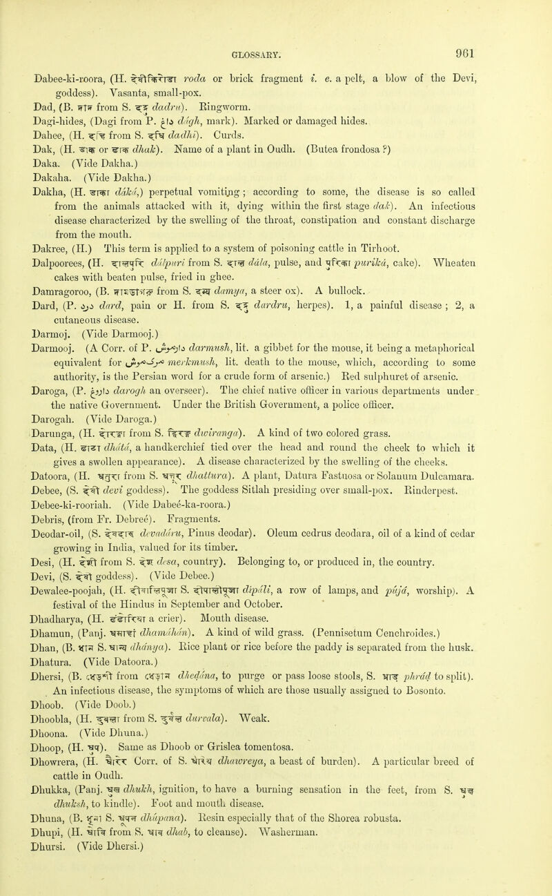 Dabee-ki-roora, (H. ^ftforTTr rocla or brick fragment i. e. a pelt, a blow of the Devi, goddess). Vasanta, small-pox. Dad, (B. Tftw from S. x% dadrit). Eingworm. Dagi-hides, (Dagi from P. £1* ddgh, mark). Marked or damaged hides. Dahee, (H. from S. ^fsr dadhi). Curds. Dak, (H. ^i^f or ^r^ff dhak). Name of a plant in Oudh. (Butea frondosa ?) Daka. (Vide Dakha.) Dakaha. (Vide Dakha.) Dakha, (H. ^rerr dakd,) perpetual vomiting ; according to some, the disease is so called from the animals attacked with it, dying within the first stage dale). An infectious disease characterized by the swelling of the throat, constipation and constant discharge from the mouth. Dakree, (H.) This term is applied to a system of poisoning cattle in Tirhoot. Dalpoorees, (H. ^T^ft ddlpuri from S. ddla, pulse, and qfr^r purikd, cake). Wheaten cakes with beaten pulse, fried in ghee. Damragoroo, (B. tftsvST^ from S. ^ damya, a steer ox). A bullock. Dard, (P. dard, pain or H. from S. dardru, herpes). 1, a painful disease ; 2, a cutaneous disease. Darmoj. (Vide Darmooj.) Darmooj. (A Corr. of P. lA^Ij darmush, lit. a gibbet for the mouse, it being a metaphorical equivalent for ^Ayoy0 merkmush, lit. death to the mouse, which, according to some authority, is the Persian word for a crude form of arsenic.) Eed sulphuret of arsenic. Daroga, (P. iyta darogh an overseer). The chief native officer in various departments under the native Government. Under the British Government, a police officer. Darogah. (Vide Daroga.) Darunga, (H. ^Kirr from S. f%xn diviranga). A kind of two colored grass. Data, (H. stst dhdtd, a handkerchief tied over the head and round the cheek to which it gives a swollen appearance). A disease characterized by the swelling of the cheeks. Datoora, (H. ^frprj from S. ^t\x. dhattura). A plant, Datura Fastuosa or Solarium Dulcamara. Debee, (S. ^ft devi goddess). The goddess Sitlah presiding over small-pox. Rinderpest. Debee-ki-rooriah. (Vide Dabee-ka-roora.) Debris, (from Fr. Debree). Fragments. Deodar-oil, (S. ^^t^ devaddru, Pinus deodar). Oleum cedrus deodara, oil of a kind of cedar growing in India, valued for its timber. Desi, (H. ^srt from S. desa, country). Belonging to, or produced in, the country. Devi, (S. ^ft goddess). (Vide Debee.) Dewalee-poojah, (H. ^t^nf^wsiT S. ^far^rt^TT dipdli, a row of lamps, and pujd, worship). A festival of the Hindus in September and October. Dhadharya, (H. ^irfw a crier). Mouth disease. Dhamun, (Panj. dhamdhdm). A kind of wild grass. (Pennisetum Cenchroides.) Dhan, (B. stf* S. ^ug dhdnya). Rice plant or rice before the paddy is separated from the husk. Dhatura. (Vide Datoora.) Dhersi, (B. r.srs^Vf from c^T* d/ieddna, to purge or pass loose stools, S. >tp? phrdd to split). An infectious disease, the symptoms of which are those usually assigned to Bosonto. Dhoob. (Vide Doob.) Dhoobla, (H. ^£WT from S. durvala). Weak. Dhoona. (Vide Dhuna.) Dhoop, (H. ■ht). Same as Dhoob or Grislea tomentosa. Dhowrera, (H. ^r^T Corr. of S. 'SR^ dhawreya, a beast of burden). A particular breed of cattle in Oudh. Dhukka, (Panj. dhuhh, ignition, to have a burning sensation in the feet, from S. S^ dhujesh, to kindle). Foot and mouth disease. Dhuna, (B. S£«1 S. STsr dhupand). Resin especially that of the Shorea robusta. Dhupi, (H. mf? from S. dhab, to cleanse). Washerman. Dhursi. (Vide Dhersi.)