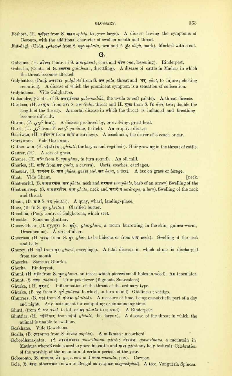 Foshora, (H. 'qNft^r from S. sphdy, to grow large). A disease having the symptoms of Bosonto,. with the additional character of swollen mouth and throat. Fut-dagi, (Urdu, t^fa&j* from S. sphuta, torn and P. £b ddgh, mark). Marked with a cut. Gr. Gabouna, (H. jtctot Contr. of S. jtr: gdvah, cows and wtw ona, lessening). Rinderpest. Gahasha, (Contr. of S. ai^^r galahasta, throttling). A disease of cattle in Madras in which the throat becomes affected. Galghattoo, (Panj. jr^ra;^r galghoid from S. ar^r gala, throat and sr^ ghat, to injure ; choking sensation). A disease of which the prominent symptom is a sensation of suffocation. Galghotona. Vide Galghattoo. Galsundee, (Contr : of S. JT^rcjfi?*fiT galamndihd, the uvula or soft palate). A throat disease. Gardooa, (H. jjc^^t from sirr S. jt^t Gala, throat and H. from S. ft dwi, two; double the length of the throat). A mortal disease in which the throat is inflamed and breathing becomes difficult. Garmi, (P. heat). A disease produced by, or evolving, great heat. Garri, (U. from P. garidan, to itch). An eruptive disease. Garriwan, (H. anfe^r from irrf% a carriage). A coachman, the driver of a coach or car. Garrywans. Vide Garriwan. Gatherewan, (H. 'srf^tTf^T, ghdnti, the larynx and rond hair). Hair growing in the throat of cattle. Gaurer, (H). A sort of grass. Ghanee, (H. ^fsr from S. ghun, to turn round). , An oil mill. Gharies, (H. Jrrfe from are gada, a cavern). Carts, coaches, carriages. Ghascar, (B. ttTT^? S. ^rre gh&sa, grass and mx: kara, a tax). A tax on grass or forage. Ghat. Vide Ghaut. [neck. Ghat-sarful, (S. ^T'^T'W, ?trz ghdta, neck and ?TW^r saraphala, barb of an arrow) Swelling of the Ghat-surreep. (S. m'S'^TrTTT, ^rrar ghdta, neck and ^kut sardropa, a bow). Swelling of the neck and throat. Ghaut, (B. '5iTi> S. ghatta). A quay, wharf, landing-place. Ghee, (B. fsr S. ghrita.) Clarified butter. Ghooldia, (Panj. contr. of Galghotona, which see). Ghootko. Same as ghuttiar. Ghoor-Ghoor, (B. ^j^n S. ghurghura, a worm burrowing in the skin, guinea-worm, Dracunculus). A sort of ulcer. Ghoorooa, (H. tjw from S. ^ ghur, to be hideous or from vre neck). Swelling of the neck and belly. Ghorey, (H. from ^xj ghurd, sweepings). A fatal disease in which slime is discharged from the mouth. Ghoorka. Same as Ghurka. Ghorka. Rinderpest. Ghuni, (H. 'qfa from S. W ghuna, an insect which pierces small holes in wood). An inoculator. Ghunt, (S. W ghanta). Trumpet flower (Bignonia Suaveolens). Ghurka, (.H. ^wr). Inflammation of the throat of the ordinary type. Ghurka, (B. ^!<r from S. ghurna, to wheel, to turn round). Giddiness ; vertigo. Ghurrees, (B. sivft from S. ^fe^TT ghatika). A measure of time, being one-sixtieth part of a day and night. Any instrument for computing or announcing time. Ghutt, (from S. 'gs ghat, to kill or W¥ ghatta to spread). A Rinderpest. Ghuttiar, (H. ■errs^^rrx; from ^rf^t ghdnti, the larynx). A disease of the throat in which the animal is unable to swallow. Goakhana. Vide Gowkhana. Goalla, (B. cstT^T^n from 8. jtttt^t gopdla). A milkman ; a cowherd. Gobordhana-jatra, (S. in^^nrRT govardhana ydtrd; Trre^r govardhana, a mountain in Mathura whereKrishna used to graze his cattle and ^it^t ydtrd any holy festival). Celebration of the worship of the mountain at certain periods of the year. Gobosonto, (S. irrsrefr, in go, a cow and ^reft vasanta, pox). Cowpox. Gola, (S. jtrt otherwise known in Bengal as sra^T^p^ mayandphal). A tree, Vangueria Spinosa.