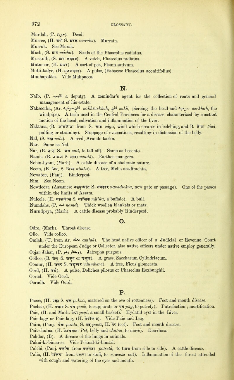 Murdah, (P. st,*). Dead. Murree, (H. nft S. maraha). Murrain. Murruk. See Murak. Mush, (S. Tmr mdsha). Seeds of the Phaseolus radiatus. Muskulli, (S. *rre ^^n^). A vetch, Phaseolus radiatus. Mutmoor, (H. *tst:). A sort of pea, Pisum sativum. Mutti-kalye, (H. *r^r^nr). A pulse, (Fabacese Phaseolus aconitifolius). Munhapakka. Vide Muhpucca. N. Naib, (P. s**^ a deputy). A zemindar's agent for the collection of rents and general management of his estate. Naksoorka, (Ar. \=^y^ nakhsurkhah, ^ natch, piercing the head and snrkliah, the windpipe). A term used in the Central Provinces for a disease characterized by constant motion of the head, salivation and inflammation of the liver. Naktana, (B. ^T^^T^I from S. str ndga, wind which escapes in belching, and B. TjRT tana, pulling or straining). Stoppage of evacuations, resulting in distension of the belly. Mai, (S. T^r nala). A reed, Arundo karka. Nar. Same as Nal. Nar, (B. ^Tv51 S. T3r nad, to fall off). Same as bosonto. Nauds, (B. srlwl S. j?^t nandd). Earthen mangers. Nebin-byani, (Marh). A cattle disease of a choleraic nature. Neem, (B. rst, S. nimba). A tree, Melia azadirachta. Newabee, (Panj). Binderpest. Mm. See Neem. Nowdooar, (Assamese s^f^iT? S. ^nrsrn: navadwdra, new gate or passage). One of the passes within the limits of Assam. Nulcole, (H. ■Jrr^T^T S. 5nf%3T ndlika, a buffalo). A bull. Numdahs, (P. **j namd). Thick woollen blankets or mats. Nurudpeya, (Marh). A cattle disease probably Binderpest. o. Odro, (Marh). Throat disease. Olio. Vide oolloo. Omlah, (U. from Ar. amlah). The head native officer of a Judicial or Bevenue Court under the European Judge or Collector, also native officers under native employ generally. Oojar-Jahar, (P.^ jU:?j). Jatropha purgans. Oolloo, (B. ^ S. or ^sjpfr). A grass, Saccharum Cylindriacum. Oomur, (H. S. ^re^T: udumbara). A tree, Ficus glomerata. Oord, (H. ^). A pulse, Dolichos pilosus or Phaseolus Boxburghii. Oorud. Vide Oord. Oorudh. Vide Oord. P. Pacca, (H. ^^m S. pakva, matured on the eve of rottenness). Foot and mouth disease. Pachao, (H. w^r? S. q^r pach, to suppurate or vrq puy, to putrefy). Putrefaction ; mortification. Paie, (H. and Marh. peyi, a small basket). Hydatid cyst in the Liver. Paie-lagg or Paie-laig, (H. *NffaR). Vide Paie and Lag. Paira, (Panj. ^^t paida, S. y^pada, H. foot). Foot and mouth disease. Pait-chulna, (H. ti^^RT Pet, belly and cJmhia, to move). Diarrhoea. Pakdar, (B). A disease of the lungs in animals. Pakni-ki-bimaree. Vide Poknal-ki-bimari. Palchi, (Panj. T^rf^ from q^ra^r palsetd, to turn from side to side). A cattle disease. Palia, (H. qfwr from M^^n to stuff, to squeeze out). Inflammation of the throat attended with cough and watering of the eyes and mouth.