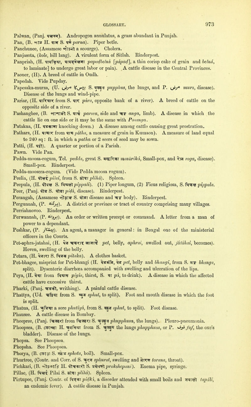 Palwan, (Panj. w?*r). Andropogon annulatus, a grass abundant in Punjab. Pan, (B. *iT* H. <rw S. q<nparna). Piper betle. Panchunee, (Assamese *tTs:ft a scourge). Cholera. Panjasota, (Icole, bill lang). A virulent form of Sitlah. Einderpest. Panpriah, (H. qTqff^T, qTC^r^rT papadbelnd [pdpad], a tbin corisp cake of grain and belnd, to laminate] to undergo great labor or pain). A cattle disease in the Central Provinces. Paoner, (H). A breed of cattle in Oudh. Papedab. Vide Pupday. Papesaka-murza, (U. u^-* ^^rii S. <np?i>J pupphus, the lungs, and P. <je/° murz, disease). Disease of the lungs and wind-pipe. Pariar, (H. qifr^JK from S. ^m para, opposite bank of a river). A breed of cattle on the opposite side of a river. Pashanghee, (B. *ft*Jt3ft S. *TRf parsva, side and WW anga, limb). A disease in which the cattle lie on one side or it may be the same with Posanga. Patakna, (H. q^rsTT knocking down.) A disease among cattle causing great prostration. Pathars, (H. qrsTK from qra pdtha, a measure of grain in Kumaon). A measure of land equal to 240 sq: ft. in which apatha or 2 seers of seed may be sown. Patti, (H. qft). A quarter or portion of a Parish. Pawn. Vide Pan. Pedda-moosa-rogum, Tel. pedda, great S. w^ft^r masurikd, Small-pox, and roga, disease). Small-pox. Einderpest. Pedda-moosera-rogum. (Vide Pedda moosa rogum). Peelia, (H. ifl^pilai, from S. st^FTplihd). Spleen. Peepula, (H. f^^i S. fq^t pippcuU). (1) Piper longum, (2) Ficus religiosa, S. faw pippala. Peer, (Panj. qft? S. q^i ptdd, disease). Einderpest. Perangah, (Assamese *ft\5TW S. q\^r disease and body). Einderpest. Pergunnah, (P. **iri). A district or province or tract of country comprising many villages. Perriahnovoo. Einderpest. Perwannah, (P. An order or written precept or command. A letter from a man of power to a dependant. Peshkar, (P. J^ty). An agent, a manager in general: in Bengal one of the ministerial officers in the Courts. Pefc-aphra-jatahai, (H. q«E ^nr^r?; anwr^ pet, belly, aphrai, swelled out, jdtdhai, becomes). Hoven, swelling of the belly. Petara, (H. q^FCT S, f<re«?f pitaka). A clothes basket, Pet-bhagee, misprint for Pet-bhangi (H. q^fir, pet, belly and bliangi, from S. *nr bhang a, split). Dysenteric diarrhoea accompanied with swelling and ulceration of the lips. Peya, (H. qsjT from fq^re piyds, thirst, S. qr pd, to drink), A disease in which the affected cattle have excessive thirst. Pharki, (Panj. qns*ft, writhing). A painful cattle disease. Phattya, (Ud. ^f?«n from S. wz sphut, to split). Foot and mouth disease in which the foot is split. Phatua, (H. ^f^TT a sore plmtiyd, from S. ms sphut, to split). Foot disease. Phausee. A cattle disease in Bombay. Pheepree, (Panj. fqrw^ from fqrw^T S. qjWS phupphusa, the lungs). Pleuro-pneumonia. Phoopsea, (B. c*p1*h] H. qjqfw from S. qj^^ the lungs phupphusa, or P. oji fuf, the oxe's bladder). Disease of the lungs. Phopsa. See Phoopsea Phopsha. See Phoopsea. Phorya, (B. c*pt31 S. sphota, boil). Small-pox. Phurtree, (Contr. and Corr. of S. q><:<T sphurat, swelling and ^T^r torana, throat). Pichkari, (B. ^s^Tf? H. qt^Kt S. sj#cp!Tt prakshepani). Enema pipe, syringe. Pillae, (H. fw£ Pilai S. ntsr plihd). Spleen. Pirtupee, (Panj. Contr. of f<r?3>T pidk'x, a disorder attended with small boils and w^rt tapdll, an endemic fever). A cattle disease in Punjab.