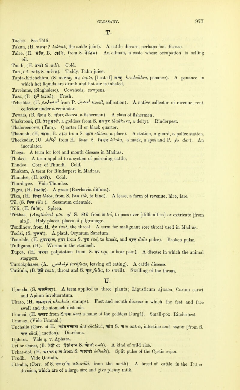 T. Taelee. See Tilli. Takun, (H. ? takhna, the ankle joint), A cattle disease, perhaps foot disease. Talee, (H. wf%, B. c&fk, from S. ^f%^). An oilman, a caste whose occupation is selling oil. Tandi, (H. tli mdi). Cold. Tari, (B. mfe S. frrfw). Toddy. Palm juice. Tapta-Krichchhra, (S. <TFf3>^, <TH tapta, [heated] li^ kricJichhra, penance). A penance in which hot liquids are drunk and hot air is inhaled. Tavelams, (Singhalese). Cowsheds, cowpens. Taza, (P. *)G tazah). Fresh. Tehsildar, (U. ^LU^a^ from P. tahsil, collection). A native collector of revenue, rent collector under a zemindar. Tewars, (B. 1%<j? S. wftx Uvara, a fisherman). A class of fishermen. Thakrooni, (B. ^Tf fTfit, a goddess from S. tt^K thakkura, a deity). Einderpest. Thaloreenovw, (Tarn). Quarter ill or black quarter. Thannah, (H. 'sjttt, B. sfRi from S. ^jr^r stliana, a place). A station, a guard, a police station. Theekadar, (U. from H. fem S. frr^f^i tilaka, a mark, a spot and P. dar). An inoculator. Thega. A term for foot and mouth disease in Madras. Thokeo. A term applied to a system of poisoning cattle. Thudee. Corr. of Thundi. Cold. Thukam, A term for Rinderpest in Madras. Thundee, (H. <nft). Cold. Thurdeyee. Vide Thundee. Tigra, (H. fwaifs). A grass (Boerhavia diffusa). Tika, (H. f%i?r thica, from S. fz^s tik, to bind). A lease, a farm of revenue, hire, fare. Til, (S. fir^r tila ). Sesamum orientale. Tilli, (H. fcrf^). Spleen. Tirthas, (Anglicised plu. of S. <?H? from m tri, to pass over [difficulties] or extricate [from sin]). Holy places, places of pilgrimage. Tondinow, from H. «te tunt, the throat. A term for malignant sore throat used in Madras. Toolsi, (S. g^rel). A plant, Ocymum Sanctum. Toordale, (H. g^T^ra, g^r from S. j=p§- tud, to break, and ^ra data pulse). Broken pulse. Tulligana, (H). Worms in the stomach. Tupca, (H. <tt^tt palpitation from S. <re tap, to bear pain). A disease in which the animal staggers. Turuckphasee, (A. ^M^y tarkfaas, leaving off eating). A cattle disease. Tutifula, (B. IHf tunti, throat and S. ^§r fulla, to swell). Swelling of the throat. u. Ujmoda, (S. ^^t^t). A term applied to three plants ; Ligusticum ajwaen, Carum carwi and Apium involucratum. Ukrao, (H. ^r^*TTT akadvdi, cramps). Foot and mouth disease in which the feet and face swell and the stomach distends. Ummai, (H. ^TT from S.^RT umd a name of the goddess Durga). Small-pox, Einderpest. Ummay, (Vide Ummai.) Unchalio (Corr. of H. wfrr^FTT ant chaldvd, ^iw S. antra, intestine and ^t^t [from S. dial,'] motion). Diarrhoea. Uphara. Vide q. v. Aphara. Uri or Ooree, (B. or ^vsfaH S. o-di). A kind of wild rice. Urhar-dol, (H. m^'<J^ from S. ^T^^ft ddhaki). Split pulse of the Cystis cajan. Urudh. Vide Oorudh. Uttraha, (Corr. of S. ^rrtTf% uttardM, from the north). A breed of cattle in the Patna division, which are of a large size and give plenty milk.