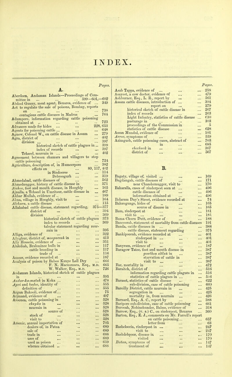 INDEX. Pages. A. Aberdeen, Andaman Islands—Proceedings of Com- mittee in ... ... .v 599-601,-602- Abdool Gunny, meat agent, Benares, evidence of ... 349 Act to regulate the sale of poisons, Bombay, reports on ... ... ••■ ••• 738 contagious cattle diseases in Madras _... 764 Adumpore, information regarding cattle poisoning obtained at .. ... •• ■•■ 723 Advances made for hides ... ... 228,653 Agents for poisoning cattle ... ... ... 648 Agnew, Colonel W., on cattle disease in Assam ... 279 Agra, district of ... ... ••• 402 division ... ... ... _ ••• 397 historical sketch of cattle plagues in... 399 index of records ... ... 397 Tehseel, murrain in ... ... ... 402 Agreement between chamars and villagers to stop cattle poisoning ... ... ... 724 Ao-riculture, description of, in Humeerpore ... 382 effects on ... ... 80,-117,. 408 in Sindooree ... ... 114 Debroogurh ... ... 319 Ahmedabad, cattle diseases of ... ... 562 Ahmednugger, history of cattle disease in ... 571 Aishoo, foot and mouth disease, in Hooghly _ ... 165 Ajnalla, a Tehseel in Umritsur, cattle disease in ... 467 Akbar Mullah, evidence of— ... ... 189 Akna, village in Hoogbly, visit to ... ... 164 Alchara, a cattle disease ... ... ... 115 Allahabad cattle disease, statement regarding, 375—377 district of ... ... ... 394 division ... — ... 369 historical sketch of cattle plagues 373 index to records ... ... 369 tabular statement regarding mur- rain in ... ... 395 Alliga, evidence of ... ... ... 322 AUyghur, district of, moopuccah in ... ... 413 Ally Hossein, evidence of ... ... ... 351 Alukdiah, Brahminee bulls in ... ... 117 cattle breeding in ... ... 117 trade of ... ... ... 116 Amoor, evidence recorded at ... ... 187 Analysis of poison by Baboo Kanye Lall Dey ... 666 F. N. Macnamara, Esq., m.d. 665 W. Walker, Esq., m.d. ... 726 Andaman Islands, historical sketch of cattle plagues in ... ... »•• ... 595 Andar-ka-matali in Koka ... ... ... 478 Apri and badee, identity of ... ... 555 definition of ... ... ... 555 Argun Bakooli, evidence of... ... ... 75 Arjmand, evidence of ... ... ... 497 Aroonea, cattle poisoning in ... ... 528 chuplca in ... ... ... 528 murrain in .... ... ... 528 source of ... ... 528 stock of ... ... ... 528 visit to ... ... ... 528 Arsenic, annual importation of ••• ... 705 dealers of, in Patna .. ... 689 sale of ... ... ... 689 trade in ... ... ... 688 • uses of ... ... ... 689 used as poison ... ... ... 659 whence obtained .. ... ... 688 Pages. Asab Tappa, evidence of ... ... ... 258 Asayest, a cow doctor, evidence of ... ... 479 Ashburner, Esq., L. R., report by ... ... 561 Assam cattle diseases, introduction of ... ... 304 report on ... ... 279 historical sketch of cattle disease in ... 267 index of records ... ... 263 Light Infantry, statistics of cattle disease ... 630 pasturage in ... .. ... 303 proceedings of the Commission in ... 5 statistics of cattle disease ... ... 628 Assan Mundul, evidence of ... ... 101 Avroe, symptoms of ... ... ... 559 Azimgurh, cattle poisoning cases, abstract of ... 703 in ... ... 685 chechucTc in ... ,.. ... 367 district of ... ... ... 367 B. Bagaty, village of, visited ... ... ... 169 Bagdangah, cattle diseases of ... ... 171 near Chandernugger, visit to ... 170 Baharalla, cases of rinderpest seen at ... ... 496 cattle diseases of ... ... 496 information obtained at ... ... 496 Bolaram Day's Street, evidence recorded at ... 74 Baloregunge, hides of .. ... ... 165 source of disease in ... ... 165 Bam, rinderpest at ... ... ... 181 visit to ... ... ... ... 181 Bama Churn Dutt, evidence of ... ... 188 Bancoorab, statement of mortality from cattle diseases 191 Banda, cattle diseases in ... ... ... 388 cattle disease, statement regarding ... 375 Bankipoorah, evidence recorded at ... ... 401 rinderpest in ... ... ... 401 visit to ... ... ... 401 Banyram, evidence of ... ... ... 187 Baragow Tatee, foot and mouth disease in ... 387 ffotvthon sitlafi in ... ... 387 starvation of cattle in ... 387 visit to ... ... ... 387 Bar, mortality in ... ... ... 472 Baraitch, district of ... ... ... 516 information regarding cattle plagues in ... 516 statistics of cattle plagues in ... ... 516 Baraset, statistics of cattle disease ... ... 622 sub-division, case of cattle poisoning ... 660 Bareilly District, cattle murrain in ... ... 425 segregation in ... ... ... 425 mortality in, from murrain ... ... 426 Barnard, Esq., A. C, report by ... ... 388 Baripore sub-division, case of cattle poisoning ... 661 Burooah, Nobinchunder, Baboo, evidence of ... 318 Barrow, Esq., (v. s.) C, on rinderpest, Benares ... 360 Barton, Esq., E. J., comments on Mr. Parrell's report on cattle poisoning... ... 657 letter from ... ... 63 Basbelooria, rinderpest in ... ... ... 247 visit to ... ... .... 217 Bashdebpoor, disease in ... ... ... 170 visited ... ... ... 170 Batan, symptoms of ... ... ... 147 treatment of ... ... ... 147