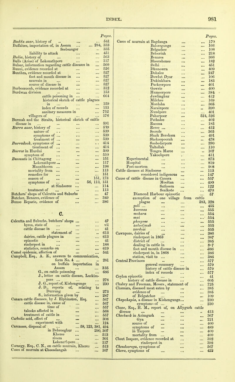 Pages. JBudda azar, history of ... •■• 541 Buffaloes, importation of, in Assam ... ... 284, 333 Seebsaugor ••• 335 liability to attack ... ... 451 Bulia, history of ... ... ... 563 Bulls (Arias) of Lokenathpore ... ... 117 Bulsar, information regarding cattle diseases in ... 560 Bunni, evidence recorded at ... ... 526 Bunthra, evidence recorded at ... ... 527 foot and mouth disease in ... ... 527 murrain in ... ... ... 527 source of disease in ... ... 527 Burboorooah, evidence recorded at ... ... 312 Burdwan division ... ... ... 153 cattle poisoning in ... ... 664 historical sketch of cattle plagues in ... ... ... 159 index of records ... ... 153 sanitary measures in ... 752 villagers of ... ... ... 176 Burmah and the Straits, historical sketch of cattle disease in ... ... ... ... 591 Burra azar, history of ... ... ... 539 nature of . . ... ... 539 symptoms of ... ... ... 539 treatment of ... ... ... 539 BurradooJc, symptoms of ... ... ... 414 treatment of ... ... ... 414 Burree in Hurdui ... ... ... 509 symptom of ... .. ... 510 Bussunto in Chittagong ... ... ... 151 Lokenathpore... ... ... 117 Maunbhoom ... ... ... 198 mortality from ... ... ... 113 remedies for ... ... ... 151 season of ... ... 151, 173 symptoms of ... ... 56, 113, 151 at Sindooree ... ... 114 treatment of ... ... ... 113 Butchers'shops of Calcutta and Suburbs ... 47 Butcher, Benares, evidence of ... ... 349 Buxoo Beparie, evidence of ... ... 386 • c. Calcutta and Suburbs, butchers'shops ... ... 47 byres, state of ... ... ... vii cattle disease in ... ... ... 41 statement of ... .. 613 dairies, cattle plagues in ... ... 613 epizootic ... ... ... 41 rinderpest in ... ... ... 188 statistics, remarks on ... ... 619 Camel epidemic, affection of ... ... 541 Campbell, Esq., A. E., answers to communication, form No. 4 ... .. 281 on buffalo importation in Assam ... ... 335 G., on cattle poisoning ... 686 J., letter on cattle disease, Luckim- pore ... ... ... 278 J. G., report of, Kishengunge ... 230 J. D., reports of, relating to Durrung ... ... 273 S., information given by ... 287 Canara cattle diseases, by J. Elphinston, Esq. ... 567 cattle disease in, cause of ... ... 567 time of ... ... 557 talooks affected in ... ... 568 treatment of cattle in ... ... 557 Carbolic acid, effect of ... ... ... 308 experiment with ... ... 124 Carcasses, disposal of ... ... 58,123, 381, 494 in Debrooghur ... 290, 307 Kheree ... ... 513 rivers ... ... 301 Lokenathpore... ... 117 Carnegy, Esq., C. N., on cattle murrain, Kheree ... 513 Cases of murrain at Chooadangah ... .,, 107 Pages. Cases of murrain at Bagdanga ... ... 170 Baloregunge ... ... 166 Belgachee ... ... 108 Belooriah ... ... 218 Benares ... ... 366 Bheershenee ... ... 182 Delhi .. ... ... 451 Dhunowra ... ... 409 Dohalee ... ... 247 Dowlut Dyar ... ... 106 Dukinkhara ... ... 183 Fuckeerpore ... ... 401 Gowrie ... ... 400 Humeerpore ... ... 384 Jawlinghur ... ... 412 Milchee ... ... 169 Mordaha ... ... 365 Narainpore ... .. 390 Nundpore ... ... 401 Paharpoor ... 524, 526 Pathalee ... ... 402 Bacona ... ... 185 Beree ... ... ... 412 Secrole ... ... 365 Sbaik Boreham ... ... 491 Shekoopoorah ... ... 478 Soobedarpore ... ... 390 Taltollah ... ... 110 Tengra Maree ... ... 107 Yakoobpore . ... 411 Experimental ... ... ... 873 Hospital ... ... ... 819 Post-mortem ... ... ... 908 Cattle diseases at Sindooree ... ... 113 considered indigenous ... ... 147 Cause of cattle disease in Canara ... ... 557 Mooltan ... ... 490 Satkeera ... ... 122 Sealkote ... ... 470 Diamond Harbour epizootic ... 57 exemption of one village from cattle plague ... ... 283, 328 goli ... ... ... ... 455 karevao ... ... ... 555 mohara ... ... ... 554 mai ... ... ... 554 pheepree ... ... ... 555 zalooljunb ... ... ... 555 zardozi ... ... ... 555 Cawnpore, dairies of ... ... ... 386 rinderpest in 1863 ... ... 387 district of ... ... ... 385 dealing in cattle in ... ... S>7 foot and mouth disease in ... ... -386 rinderpest in, in 1868 ... ... 386 station, visit to ... ... ... 386 Central Provinces .. ... ... 577 general summary ... ... 579 history of cattle disease in ... 579 index of records ... ... 577 Ceylon epizootic ... ... ... 41 history of cattle disease in ... ... 605 Chabry and Freeman, Messrs., statement of ... 725 Chamars, diseased meat eaten by ... ... 385 evidence of ... ... ... 385 of Belgatchee ... ... ... 109 ChapcJiapia, a disease in Kishengunge... ... 230 symptoms of ... .. ... 230 Chase, Esq., H. M., report of, on Allygurh cattle disease ... ... ... .. 413 Chechuck in Azimgurh ... ... ... 367 Gya ... ... ... 221 source of ... ... ... 400 symptoms of ... ... ... 489 in Tazpore ... ... ... 400 mortality from ... ... ... 400 Cheet Isapore, evidence recorded at ... ... 392 rinderpest in ... ... 392 Chendooroga, symptoms of ... ... 567 Cher a, symptoms of ... ... ... 422