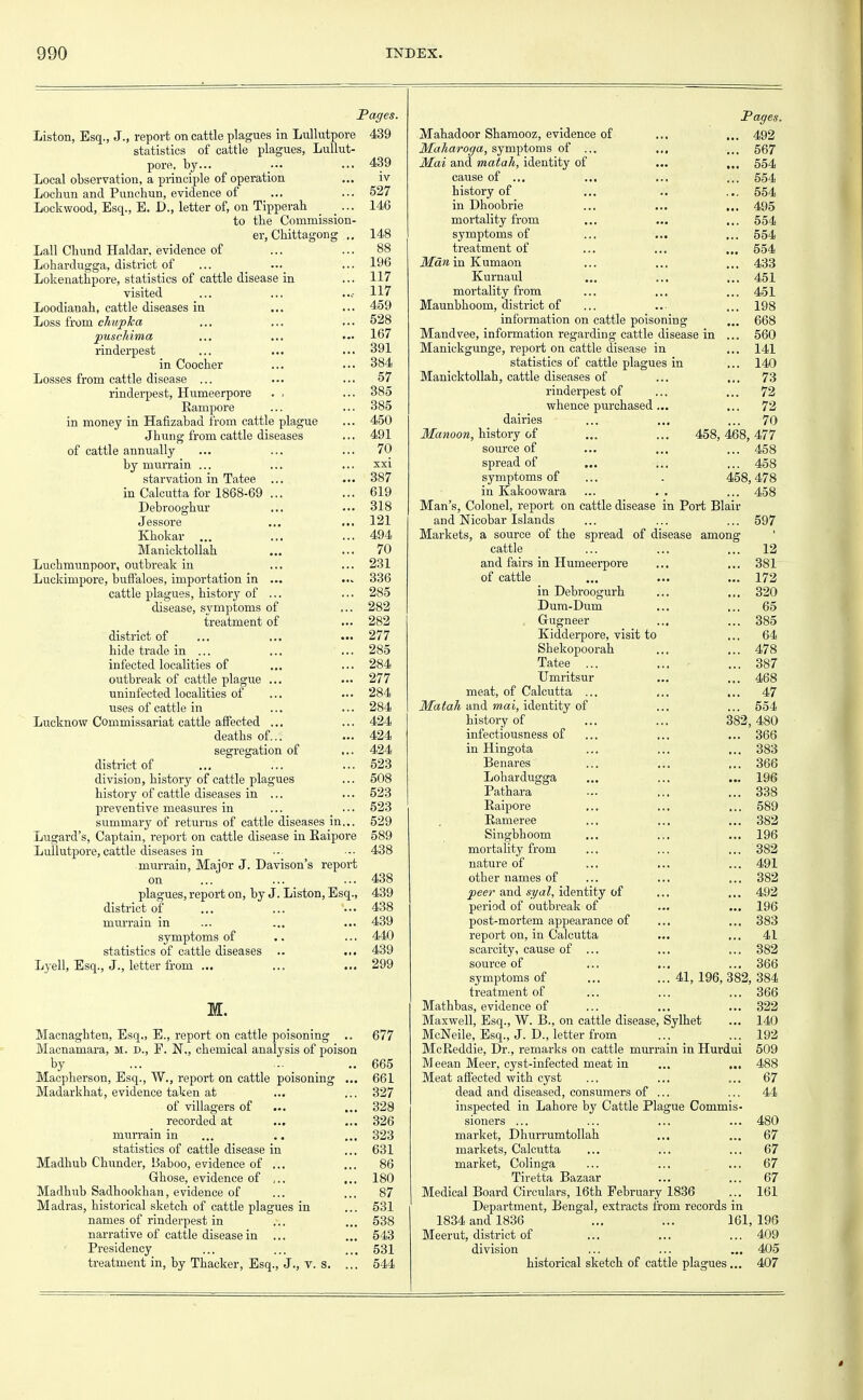 Pages. Liston, Esq., J., report on cattle plagues in Lullutpore 439 statistics of cattle plagues, Lullut- pore, by... ••• ... 439 Local observation, a principle of operation ... iv Lochun and Punchun, evidence of ... ... 527 Lockwood, Esq., E. D., letter of, on Tipperah _ ... 146 to tbe Commission- er, Cbittagong ., 148 Lall Chund Haldar, evidence of ... ... 88 Lohardugga, district of ... ••• ... 196 Lokenathpore, statistics of cattle disease in ... 117 visited ... ... 117 Loodianab, cattle diseases in ... ... 459 Loss from chupka ... ... ... 528 puschima ... ... ... 167 rinderpest ... ... ... 391 in Coocber ... ... 384 Losses from cattle disease ... ... ... 57 rinderpest, Humeerpore . , ... 385 Rampore ... ... 385 in money in Hafizabad from cattle plague ... 450 Jbung from cattle diseases ... 491 of cattle annually ... ... ... 70 by murrain ... ... ... xxi starvation in Tatee ... ... 387 in Calcutta for 1868-69 ... ... 619 Debrooghur ... ... 318 Jessore ... ... 121 Khokar ... ... ... 494 Manicktollab ... ... 70 Lucbmunpoor, outbreak in ... ... 231 Luckimpore, buffaloes, importation in ... 336 cattle plagues, bistory of ... ... 285 disease, symptoms of ... 282 treatment of ... 282 district of ... ... ... 277 bide trade in ... ... ... 285 infected localities of ... ... 284 outbreak of cattle plague ... ... 277 uninfected localities of ... ... 284 uses of cattle in ... ... 284 Lucknow Commissariat cattle affected ... ... 424 deatbs of... ... 424 segregation of ... 424 district of ... ... ... 523 division, bistory of cattle plagues ... 508 bistory of cattle diseases in ... ... 523 preventive measures in ... ... 523 summary of returns of cattle diseases in... 529 Lugard's, Captain, report on cattle disease in Eaipore 589 Lullutpore, cattle diseases in .-• ••• 438 murrain, Major J. Davison's report on ... ... ... 438 plagues, report on, by J. Liston, Esq., 439 district of ... ... ••• 438 murrain in ... ... ... 439 symptoms of .. ... 440 statistics of cattle diseases .. ... 439 Lyell, Esq., J., letter from ... ... ... 299 M. Macnagkten, Esq., E., report on cattle poisoning .. 677 Macnamara, m. d., E. N., cbemical analysis of poison by ... ... _ . .. 665 Macpherson, Esq., W., report on cattle poisoning ... 661 Madarkbat, evidence taken at ... ... 327 of villagers of ... ... 328 recorded at ... ... 326 murrain in ... .. ... 323 statistics of cattle disease in ... 631 Madbub Cbunder, Baboo, evidence of ... ... 86 Ghose, evidence of ,.. ... 180 Madbub Sadbookban, evidence of ... ... 87 Madras, historical sketcb of cattle plagues in ... 531 names of rinderpest in ... ... 538 narrative of cattle disease in ... ... 543 Presidency ... ... ... 531 treatment in, by Tbacker, Esq., J., v. s. ... 544 Pages. Mabadoor Sbamooz, evidence of ... ... 492 Maharoga, symptoms of ... ... ... 567 Mai and matah, identity of ... ... 554 cause of ... ... ... ... 554 bistory of ... .. ... 554 in Dboobrie ... ... ... 495 mortality from ... ... ... 554 symptoms of ... ... ... 554 treatment of ... ... ... 554 Man in Kumaon ... ... ... 433 Kurnaul ... ... ... 451 mortality from ... ... ... 451 Maunbboom, district of ... ... ... 198 information on cattle poisoning ... 668 Mandvee, information regarding cattle disease in ... 560 Manickgunge, report on cattle disease in ... 141 statistics of cattle plagues in ... 140 Manicktollab, cattle diseases of ... ... 73 rinderpest of ... ... 72 whence purchased... ... 72 dairies ... ... ... 70 Manoon, history of ... ... 458, 468, 477 source of ... ... ... 458 spread of ... ... ... 458 symptoms of . 458,478 in Kakoowara ... . . ... 458 Man's, Colonel, report on cattle disease in Port Blair and Nicobar Islands Markets, a source of the spread cattle and fairs in Humeerpore of cattle in Debroogurb Dum-Dum Gugneer Kidderpore, visit to Shekopoorah Tatee ... Umritsur meat, of Calcutta ... Matah and mai, identity of history of infectiousness of in Hingota Benares 382, 597 of disease among ... 12 ... 381 ... 172 ... 320 ... 65 ... 385 64 478 387 468 47 554 480 ... 366 ... 383 ... 366 ... 196 ... 338 ... 589 ... 382 ... 196 ... 382 ... 491 ... 382 ... 492 ... 196 ... 383 ... 41 ... 382 ... 366 41, 196, 382, 384 ... 366 Pathara Eaipore Banieree Singbhoom mortality from nature of other names of peer and syal, identity of period of outbreak of post-mortem appearance of report on, in Calcutta scarcity, cause of ... source of symptoms of treatment of Mathbas, evidence of Maxwell, Esq., W. B., on cattle disease, Sylhet McNeile, Esq., J. D., letter from McReddie, Dr., remarks on cattle murrain in Hurdui Meean Meer, cyst-infected meat in Meat affected with cyst dead and diseased, consumers of ... inspected in Lahore by Cattle Plague Commis- sioners ... market, Dhurrumtollab markets, Calcutta market, Colinga Tiretta Bazaar Medical Board Circulars, 16th February 1836 Department, Bengal, extracts from records in 1834 and 1836 ... ... 161,196 Meerut, district of ... ... ... 409 division ... ... ... 405 historical sketch of cattle plagues ... 407 322 140 192 509 488 67 480 67 67 67 67 161