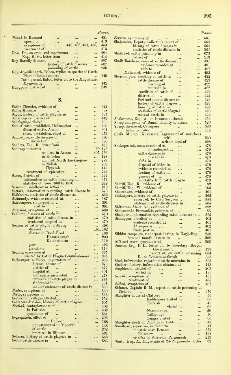 Pages. Rorah in Kurnaul ... ... ... 451 spread of ... ... ... 413 symptoms of ... 413, 422, 451, 456, 459 treatment of ... ... ... 413 Ross, Dr., on cysts and tapeworms ... ... 484 Esq., H. G., letter from ... ... 414 Roy Bareilly division ... ... ... 507 history of cattle diseases in ... 507 poisoning of cattle ... 736 Roy, Jogodishnatb, Baboo, replies to queries of Cattle Plague Commissioners . ... 149 , Tariniprosad, Baboo, letter of, to the Magistrate, Mymensing ... ... ... 142 Rungpore, district of ... ... ... 249 s. Sadon Chunder, evidence of ... ... 322 Sadoo Moochee ... ... ... 9a Sagur, history of cattle plagues in ... ... 585 Saharunpore, district of ... ... ... 412 Sahebgunge visited ... ... ... 235 Sale of cattle prohibited, Debrooghur ... ... 290 diseased cattle, Assam ... ... 301 skins, prohibition, effect of ... ... 653 Sambalpue, cattle diseases of ... ... 590 district of ... ... ... 590 Sanders, Esq., R., letter from ... ... 423 Sanitary measures ... ... 60, 173 required in Assam ... 305, 756 in Khoolna ... ... 128 adopted. North Luckimpore ... 289 in Nullah ... ... 233 Tipperah ... ... 146 treatment of epizootics ... ... 747 Sarun, district of ... ... ... 222 information on cattle poisoning in ... 674 statistics of, from 1866 to 1870 ... 222 Saseeram, small-pox or sitlah in -• ... 213 Sattara, information regarding cattle disease in ... 576 Satkheera, statistics of cattle disease at ... 622 Satmundy, evidence recorded at ... ... 187 Satraonpore, rinderpest in ... ... ... 391 visit to ... ... ... 391 Sawmha, symptoms of ... ... ... 589 Sealkote, diseases of cattle in ... ... 470 statistics of cattle disease in ... ... 470 treatment adopted in ... ... 470 Season of cattle plague in Jhung ... ... 498 diseases ... ... 151, 162 disease in Bood-Bood ... ... 182 Hazareebaugh ... ... 200 Katcheekatta ... ... 112 peer ... ... ... 492 puschima ... ... ... 113 Secrole, cases seen at ... ... ... 365 visited by Cattle Plague Commissioners ... 365 Seebsaugor, buffaloes, importation of ... ... 335 disease, nature of ... ... 279 district of ... ... ... 277 hospital at ... ... ... 301 mouzadars instructed ... ... 278 outbreak of cattle plague in ... 277 rinderpest in ... ... ... 301 tabular statement of cattle disease in ... 280 Seelee, symptoms of ... ... ... 560 Seeor, symptoms of ... ... ... 563 Seetakund, villages affected... ... ... 152 Seetapore division, history of cattle plagues ... 505 Seetlah, contagiousness of ... ... 402 in Pathalee ... ... ... 402 symptoms of ... ... ... 561 Segregation, effect of ... ... ... 202 in Punsoor ... ... 168 not attempted in Tipperah ... 148 of cattle ... ... ... 232 practised in Bijnour ... ... 421 Sehwan, history of cattle plagues in ... ... 563 Seoni, cattle disease in ... ... ... 586 Pages. Serpan, symptoms of ... ... ... ... 561 Shabundur, Deputy Collector's report of ... 564 history of cattle diseases in ... 564 statistics of cattle diseases in ... 564 Shahabad, cattle poisoning in ... ... 673 district of ... ... ... 213 Shaik Boreham, cases of cattle disease ... ... 491 evidence recorded at ... ... 491 visit to ... ... ... 491 Mahomed, evidence of ... ... 493 Shajehanpore, breeding of cattle in ... ... 422 cattle disease of ... ... 423 herding of ... ... 422 murrain in ... ... 422 condition of cattle of ... ... 422 district of ... ... ... 422 foot and mouth disease in ... 423 history of cattle plagues... ... 423 housing of cattle in ... ... 422 statistics of cattle plagues ... 423 uses of cattle in ... ... 422 Shakespear, Esq., A., on Benares outbreak ... 353 Sheep and goats of Bunni, liability to attack ... 526 Sheep, disease of, Cawnpore ... ... 386 liable togootee ... ... ... 115 Sheik Munno Khansama, agreement of moochees with ... ... 230 written deed of ... 228 Shekopoorah, cases examined at ... ... 478 of rinderpest at ... ... 479 cattle diseases in ... ... 479 market in ... ... 478 daba in ... ... ... 479 disposal of hides in ... ... 479 evidence recorded at ... ... 478 feeding of cattle in ... ... 478 grasses of ... ... ... 478 mortality from cattle plague ... 479 Sheriff, Esq., R., evidence of ... ... 82 Sheriff, Esq., W., evidence of ... ... 103 Shewchurn, evidence of ... ... ... 401 Shikarpore, history of cattle plagues in ... 565 report of, by Civil Surgeon... ... 554 statement of cattle diseases in ... 565 Shittaram Aheer, &c, evidence of ... ... 392 Shobanundo Promanick, evidence of ... ... 85 Sholapore, information regarding cattle diseases in ... 575 Sianuggur, breeding at ... ... ... 402 evidence recorded at ... ... 401 khoorpucca in ... ... ... 402 rinderpest in ... ... ... 401 Sikhim campaign, rinderpest during, in Darjeeling... 258 foot and mouth disease in ... ... 258 Silt and seeor, symptoms of ... ... 566 Simson, Esq., F. B., letter of, to Secretary, Bengal Government ... ... 139 report of, on cattle poisoning 664 R., on Benares outbreak... ... 353 Sind, information regarding cattle murrains in ... 563 Sindoree factory, information obtained at ... 113 Singbhoom, district of ... ... ... 203 matah in ... ... ... 196 Sirruk, symptoms of ... ... ... 455 treatment of ... ... ... 455 Sitlah, symptoms of ... ... ... 402 Skinner, Captain R. M., report on cattle poisoning of Tirhoot ... ... ... ... 676 Slaughter-house at Chitpore ... ... 50 Kidderpore visited ... ... 66 Kurriah ... ... 49 visited... ... 67 Narcoldanga ... ... 50 Talligunge ... ... 50 Tengra visited ... ... 66 Slaughter-sheds of Calcutta in 1844 ... ... 47 Small-pox, report on, in Calcutta ... ... 41 in cattle near Benares ... ... 352 Palamow ... ... ... 198 or sitla in Saseeram Pergunnah ... 213 Smith, Esq., A., Magistrate of 24-Pergunnahs, letter 63