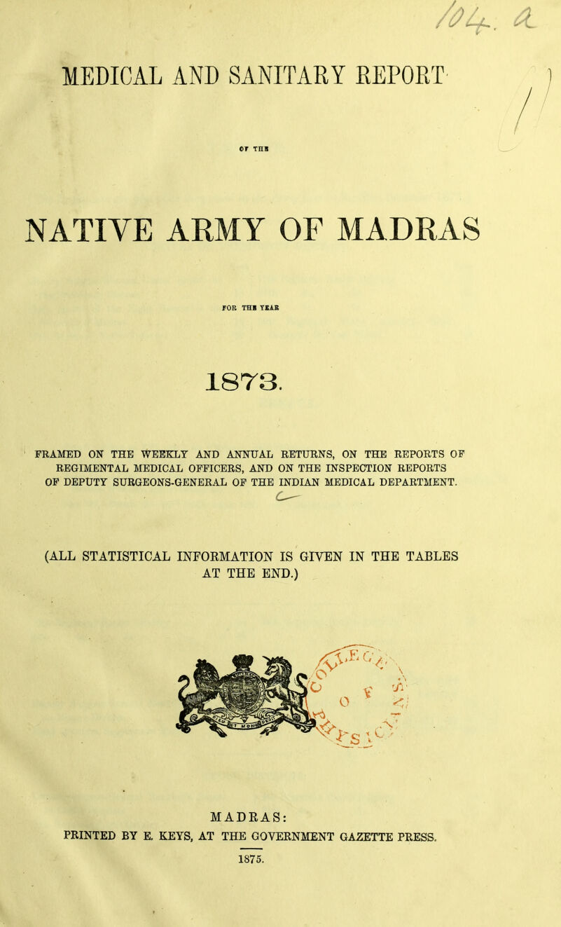 MEDICAL AND SANITARY REPORT or THB NATIVE ARMY OF MADRAS FOR THB TIAB 1873. FRAMED ON THE WEEKLY AND ANNUAL RETURNS, ON THE REPORTS OF REGIMENTAL MEDICAL OFFICERS, AND ON THE INSPECTION REPORTS OP DEPUTY SURGEONS-GENERAL OF THE INDIAN MEDICAL DEPARTMENT. (ALL STATISTICAL INFORMATION IS GIVEN IN THE TABLES AT THE END.) MADRAS: PRINTED BY E. KEYS, AT THE GOVERNMENT GAZETTE PRESS. 1875.