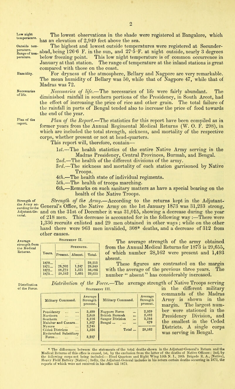 Necessaries of life. Plan of the report. tcTm erature ^^^^ lowGst observations in the shade were registered at Bangalore, which emperature. elevation of 2,949 feet above the sea. Ontside tem- The highest and lowest outside temperatures were registered at Secunder- EarTgeof tem-^si^S 1^^^ ^- the sun, and 27*5 F. at night outside, nearly 3 degrees peratare. below freezing point. This low night temperature is of common occurrence in January at that station. The range of temperature at the inland stations is great compared with those on the coast. Hamidity. YoT dryness of the atmosphere, Bellary and Nagpore are very remarkable. The mean humidity of Bellary was 50, while that of Nagpore 47, while 1/hat of Madras was 72. Necessaries of life.—The necessaries of life were fairly abundant. The diminished rainfall in southern portions of the Presidency, in South Arcot, had the effect of increasing the price of rice and other grain. The total failure of the rainfall in parts of Bengal tended also to increase the price of food towards the end of the year. Plan of the Report.—The statistics for this report have been compiled as in former years from the Annual Regimental Medical Returns (W. 0. F. 298), in which are included the total strength, sickness, and mortality of the respective corps, whether present or not at head-quarters. This report will, therefore, contain— 1st.—The health statistics of the entire Native Army serving in the Madras Presidency, Central Provinces, Burmah, and Bengal. 2nd.—The health of the different divisions of the army. Srd.—The sickness and mortality of each station garrisoned by Native Troops. 4th.—The health state of individual regiments. 6th.—The health of troops marching. 6th.—Remarks on such sanitary matters as have a special bearing on the health of the Native Troops. Strength of the Army.—According to the returns kept in the Adjutant- cordlngtot'he General's'Officc, the Native Army on the 1st January 1873 was 31,233 strong, Adjntant-Ge- and ou the 31st of December it was 31,015, showing a decrease during the year of 218 men. This decrease is accounted for in the following way :—There were 1,336 recruits enlisted and 29 men obtained in other ways ; while on the other hand there were 963 men invalided, 308* deaths, and a decrease of 312 from other causes. strength of neral. Average strength from tlie Medical Returns. Statement II. Years. Strength. Fresent. Absent. Total. 1870... 29,253 1871... 28,702 1,247 29,949 1872... 28,772 1,321 30,093 1873... 28,102 1,493 29,655 Distribution of the Force. The average strength of the army obtained from the Annual Medical Returns for 1873 is 29,655, of which number 28,162 were present and 1,493 absent. These figures are contrasted on the margin with the average of the previous three years. The number  absent has considerably increased. Distribution of the Force.—The average strength of Native Troops serving in the different military commands of the Madras Army is shown in the margin. The largest num- ber were stationed in the Presidency Division, and the smallest in the Ceded Districts. A single corps was serving in Bengal. Statement III. Average Average Military Command. Strength Military Command. Strength present. present. Presidency 3,499 Nagpore Force 2,959 Northern 2,668 British Burmah ... 2,482 Southern 3,216 Saugor Division 3,244 Malabar and Canara... 1,927 Bengal 679 Mysore 2,745 Ceded Districts 1,526 Total ... 28,162 Hyderabad Subsidiary Force... 3,227 * The differences between the statements of the total deaths shown in the Adjutant-General's Eeturn and the Medical Ketunis of this oiEce is caused, 1st, by the exclusion from the latter of the deaths of Native Ofl5cers ; 2nd,-by the following corps not being included:—Head Quarters and Eight Wing loth N. I., 20th Brigade R. A., (Native), Heavy Field Battery (Native); 3rdly, the Adjutant-General includes in his rettun certain deaths occurring in 1872, the reports of which were not received in his office till 1873.