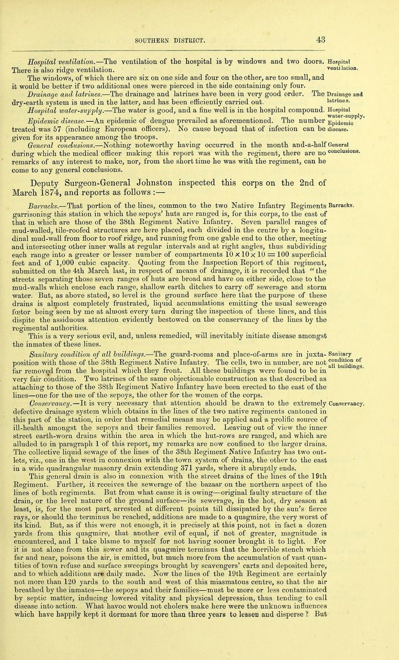 Hospital ventilation.—The ventilation of the hospital is by windows and two doors. Hospital There is also ridge ventilation. • ventilation. The windows, of which there are six on one side and four on the other, are too small, and it would be better if two additional ones were pierced in the side containing only four. Drainage and latrines.—The drainage and latrines have been in very good order. The Drainage and dry-earth system is used in the latter, and has been efficiently carried out. latrines. Hospital water-supply.—The water is good, and a fine well is in the hospital compound. Hospital Epidemic disease.—An epidemic of dengue prevailed as aforementioned. The number Epidemic^ ^ treated was 57 (including European officers). No cause beyond that of infection can be disease, given for its appearance among the troops. General conclusions.—Nothing* noteworthy having occurred in the month and-a-half General during which the medical officer making this report was with the regiment, there are no coacluaious. remarks of any interest to make, nor, from the short time he was with the regiment, can he come to any general conclusions. Deputy Surgeon-General Johnston inspected this corps on the 2nd of March 1874, and reports as follows :— Barracks.—That portion of the lines, common to the two Native Infantry Regiments Barracks, garrisoning this station in which the sepoys' huts are ranged is, for this corps, to the east of that in which are those of the 38th Regiment Native Infantry. Seven parallel ranges of mud-walled, tile-roofed structures are here placed, each divided in the centre by a longitu- dinal mud-wall from floor to roof ridge, and running from one gable end to the other, meeting and intersecting other inner walls at regular intervals and at right angles, thus subdividing* each range into a greater or lesser number of compartments lOxlOx 10 = 100 superficial feet and of 1,000 cubic capacity. Quoting from the Inspection Report of this regiment, submitted on the 4th March last, in respect of means of drainage, it is recorded that  the streets separating those seven ranges of huts are broad and have on either side, close to the mud-walls which enclose each range, shallow earth ditches to carry olf sewerage and storm water. But, as above stated, so level is the ground surface here that the purpose of these drains is almost completely frustrated, liquid accumulations emitting the usual sewerage fcetor being seen by me at almost every turn during the inspection of these lines, and this dispite the assiduous attention evidently bestowed on the conservancy of the lines by the regimental authoi'ities. This is a very serious evil, and, unless remedied, will inevitably initiate disease amongst the inmates of these lines. Sanitary condition of all buildings.—The guard-rooms and place-of-arms are in juxta- Sanitary position with those of the 38th Regiment Native Infantry. The cells, two in number, are not aii°biiiW^n°3 far removed from the hospital which they front. All these buildings were found to be in very fair condition. Two latrines of the same objectionable construction as that described as attaching to those of the 38th Regiment Native Infantry have been erected to the east of the lines—one for the use of the sepoys, the other for the women of the corps. Conservancy.—It is very necessary that attention should be drawn to the extremely Conservancy, defective drainage system which obtains in the lines of the two native regiments cantoned in this part of the station, in order that remedial means may be applied and a prolific source of ill-health amongst the sepoys and their families removed. Leaving out of view the inner street earth-worn drains within the area in which the hut-rows are ranged, and which are alluded to in paragraph 1 of this report, my remarks are now confined to the larger drains. The collective liquid sewage of the lines of the 38th Regiment Native Infantry has two out- lets, viz., one in the west in connexion with the town system of drains, the other to the east in a wide quadi'angular masonry drain extending 371 yards, where it abruptly ends. This general drain is also in connexion with the street drains of the lines of the 19th Regiment. Further, it receives the sewerage of the bazaar on the northern aspect of the lines of both regiments. But from what cause it is owing—original faulty structure of the drain, or the level nature of the ground surface—its sewerage, in the hot, dry season at least, is, for the most part, arrested at different points till dissipated by the sun's fierce rays, or should the terminus be reached, additions are made to a quagmire, the very worst of its kind. But, as if this were not enough, it is precisely at this point, not in fact a dozen yards from this quagmire, that another evil of equal, if not of greater, magnitude is encountered, and I take blame to myself for not having sooner brought it to light. For it is not alone from this sower and its quagmire terminus that the horrible stench which far and near, poisons the air, is emitted, but much more from the accumulation of vast quan- tities of town refuse and surface sweepings brought by scavengers' carts and deposited here, and to which additions are daily made. Now the lines of the 19th Regiment are certainly not more than 120 yards to the south and west of this miasmatous centre, so that the air breathed by the inmates—the sepoys and their families—must be more or less contaminated by septic matter, inducing lowered vitality and physical depression, thus tending to call disease into action. What havoc would not cholera make here were the unknown influences which have happily kept it dormant for more than three years to lessen and disperse ? But