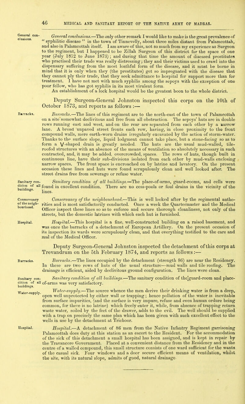 cla'^ions General conclusions.—The only other remark I would like to make is the great prevalence of syphilitic disease in the town of Tinnevelly, about three miles distant from Palamcottah, and also in Palamcottah itself. I am aware of this, not so much from my experience as Surgeon to the regiment, but I happened to be Zillah Surgeon of this district for the space of one year (July 1872 to June 1873) ; and during that time the amount of diseased prostitutes who practised their trade was really distressing; they and their victims used to crawl into the dispensary suifering from the most loathful form of the disease, and it must be borne in mind that it is only when they (the prostitutes) get so impregnated with the disease that they cannot ply their trade, that they seek admittance to hospital for support more than for treatment. I have not met with much syphilis among the sepoys with the exception of one poor fellow, who has got syphilis in its most virulent form. An establishment of a lock hospital would be the greatest boon to the whole district. Deputy Surgeon-General Johnston inspected this corps on the 10th of October 1873, and reports as follows :— Barracks. Barrachs.—The lines of this regiment are to the north-east of the town of Palamcottah on a site somewhat declivitous and free from all obstruction. The sepoys' huts are in double rows running east and west, and on the rear are separated from each other by a aarrow lane. A broad unpaved street fronts each row, having, in close proximity to the front compound walls, mere earth-worn drains irregularly excavated by the action of storm-water. Thanks to the surface slope, liquid lodgment cannot take place, but a stone-facing so as to form a V'^^^P^d drain is greatly needed. The huts are the usual mud-walled, tile- roofed structures with an absence of the means of ventilation so absolutely necessary in such contracted, and, it may be added, overcrowded, spaces. The rows of huts, though built in continuous line, have their sub-divisions isolated from each other by mud-walls enclosing narrow spaces. The front space is encroached on by latrine and lavatory. On the present occasion these lines and huts were found scrupulously clean and well looked after. The street drains free from sewerage or refuse water. , Sanitary con- Sanitary condition of all buildings.—-The place-of-arms, guard-rooms, and cells were dition of all found in excellent condition. There are no cess-pools or foul drains in the vicinity of the buildings. - ^ lines. Conservancy Conservancy of the neighbourliood.—This is well looked after by the regimental autho- b^nrh °^d^^' ^^^^^^ most Satisfactorily conducted. Once a week the Quartermaster and the Medical Officer inspect these lines so as to enforce and secure thorough cleanliness, not only of the streets, but the domestic latrines with which each hut is furnished. Hospital. Hospital.—This hospital is a line, well-constructed building on a raised basement, and was once the barracks of a detachment of European Artillery. On the present occasion of its inspection its wards were scrupulously clean, and that everything testified to the care and zeal of the Medical Officer. Deputy Surgeon-General Johnston inspected the detachment of this corps at Trevandrum on the 5th February 1874, and reports as follows:— Barracks. Barracl's.—The lines occupied by the detachment (strength 86) are near the Residency. In these are two rows of huts of the usual structure—raud walls and tile roofing. The drainage is efficient, aided by declivitous ground configuration. The lines wore clean. Sanitary con- Sanitary condition of all buildings.—^The sanitary condition of the[guard-room and place- dition of all of-arms was very satisfactory. buildings. Water supply Water-supphj.—The source whence the men derive their drinking water is from a deep, open well unprotected by either wall or trapping ; hence pollution of the water is inevitable from surface impurities, (and the surface is very impure, refuse and even human ordure being common, for there is no latrine) which freely enter it, while, from absence of trapping return waste water, soiled by the feet of the drawer, adds to the evil. The well should be supplied with a trap on precisely the same plan which has been given with such excellent effect to the wells in use by the detachment at Trichoor. Hospital. Hospital.—A detachment of 86 men from the Native Infantry Regiment garrisoning Palamcottah does duty at this station as an escort to the Resident. For the accommodation of the sick of this detachment a small hospital has been assigned, and is kept in repair by the Travancore Government. Placed at a convenient distance from the Residency and in the centre of a walled compound, this small structure consists of one ward sufficient for the wants of the casual sick. Four windows and a door secure efficient means of ventilation^ whilst the site, with its natural slope, admits of good, natural drainage.
