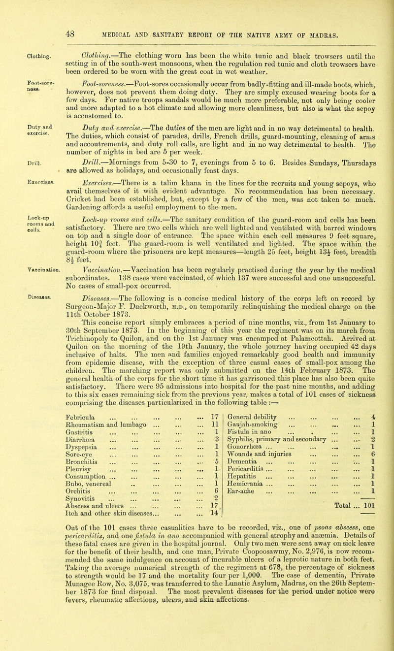 Clothing Foot-aore- neas. Duty and exercise. Drill. Exercises. Lock-up rooms and cells. Vaccination. Diseaseg. Clothing.—The clothing worn has been the white tunic and black trowsers until the setting in of the south-west monsoons, when the regulation red tunic and cloth trowsers have been ordered to be worn with the great coat in wet weather. Foot-soreness.—Foot-sores occasionally occur from badly-fitting and ill-made boots, which, however, does not prevent them doing duty. They are simply excused wearing boots for a few days. For native troops sandals would be much more preferable, not only being cooler and more adapted to a hot climate and allowing more cleanliness, but also is what the sepoy is accustomed to. Duty and exercise.—The duties of the men are light and in no way detrimental to health. The duties, which consist of parades, drills, French drills, guard-mounting, cleaning of arms and accoutrements, and duty roll calls, are light and in no way detrimental to health. The number of nights in bed are 5 per week. Drill.—Mornings from 5-30 to 7, evenings from 5 to 6. Besides Sundays, Thursdays are allowed as holidays, and occasionally feast days. Exercises.—There is a talim khana in the lines for the recruits and young sepoys, who avail themselves of it with evident advantage. No recommendation has been necessary. Cricket had been established, but, except by a few of the men, was not taken to much. Gardening affords a useful employment to the men. Doch-up rooms and cells.—The sanitary condition of the guard-room and cells has been satisfactory. There are two cells which are well lighted and ventilated with barred windows on top and a single door of entrance. The space within each cell measures 9 feet square, height lOf feet. The guard-room is well ventilated and lighted. The space within the guard-room where the prisoners are kept measures—length 25 feet, height 13J feet, breadth 84 feet. Vaccination.—Vaccination has been regularly practised during the year by the medical subordinates. 138 cases were vaccinated, of which 137 were successful and one unsuccessful. No cases of small-pox occurred. Diseases.—The following is a concise medical history of the corps left on record by Surgeon-Major F. Duckworth, m.d., on temporarily relinquishing the medical charge on the 11th October 1873. This concise report simply embraces a period of nine months, viz., from 1st January to 30th September 1873. In the beginning of this year the regiment was on its march from Trichinopoly to Quilon, and on the 1st January was encamped at Palamcottah. Arrived at Quilon on the morning of the 19th January, the whole journey having occupied 42 days inclusive of halts. The men and families enjoyed remarkably good health and immunity from epidemic disease, with the exception of three casual cases of small-pox among the children. The marching report was only submitted on the 14th February 1873. The general health of the corps for the short time it has garrisoned this place has also been quite satisfactory. There were 95 admissions into hospital for the past nine months, and adding to this six cases remaining sick from the previous year, makes a total of 101 cases of sickness comprising the diseases particularized in the following table :— Febricula Kheumatism and lumbago . Gastritis Diarrhoea Dyspepsia Sore-eye Bronchitis Pleurisy Consumption ... Bubo, venereal Orchitis Synovitis Abscess and ulcers ... Itch and other skin diseases. 17 11 1 3 1 1 5 1 1 1 6 2 17 14 General debility Ganj ah-smoking Fistula in ano Syphilis, primary and secondary GonorrhcBa ... Wounds and injuries Dementia Pericarditis ... Hepatitis Hemicrania ... Ear-ache Total ... 101 Out of the 101 cases three casualities have to be recorded, viz., one of psoas abscess, one pericardAtis, and one fistula in ano accompanied with general atrophy and anemia. Details of these fatal cases are given in the hospital journal. Only two men were sent away on sick leave for the benefit of their health, and one man. Private Coopoosawmy, No. 2,976, is now recom- mended the same indulgence on account of incurable ulcers of a leprotic nature in both feet. Taking the average numerical sti'ength of the regiment at 678, the percentage of sickness to strength would be 17 and the mortality four per 1,000. The case of dementia. Private Munagee Row, No. 3,075, was transferred to the Lunatic Asylum, Madras, on the 26th Septem- ber 1873 for final disposal. The most prevalent diseases for the period under notice were fevers, rheumatic affections, ulcers, and skin affections.