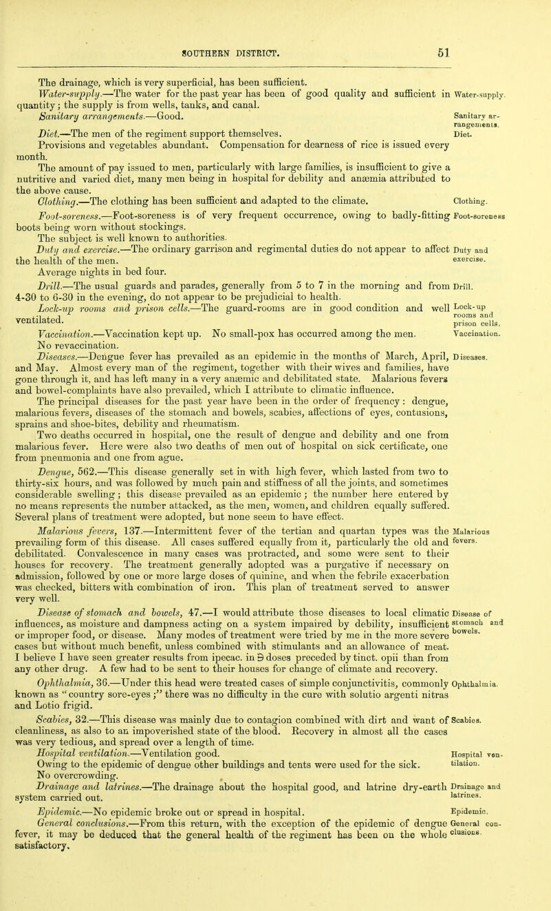 The drainage, whicli is very superficial, has been sufficient. Water-supply.—The water for the past year has been of good quality and sufficient in Water-supply, quantity; the supply is from wells, tanks, and canal. Sanitary arrangements.—Good. Sanitary ar- rangements. Diet.—The men of the regiment support themselves. Diet. Provisions and vegetables abundant. Compensation for dearness of rice is issued every month. The amount of pay issued to men, particularly with large families, is insufficient to give a nutritive and varied diet, many men being in hospital for debility and anaemia attributed to the above cause. Olothing.—The clothing has been sufficient and adapted to the climate. Clothing. Foot-soreness.—Foot-soreness is of very frequent occurrence, owing to badly-fitting Foot-soreness boots being worn without stockings. The subject is well known to authorities. Bidy and exercise.—The ordinary garrison and regimental duties do not appear to afi'ect Duty and the health of the men. exercise. Average nights in bed four. Drill.—The usual guards and parades, generally from 5 to 7 in the morning and from Drill. 4-30 to 6-30 in the evening, do not appear to be prejudicial to health. Loch-up rooms and prison cells.—The guard-rooms are in good condition and well Lock-up .-i.T rooms and ventilated. p^i^o^ cells. Vaccination.—Vaccination kept up. No small-pox has occurred among the men. Vaccination. No revaccination. Diseases.—Dengue fever has prevailed as an epidemic in the months of March, April, Diseases, and May. Almost every man of the regiment, together with their wives and families, have gone through it, and has left many in a very ansemic and debilitated state. Malarious fevers and bowel-complaints have also prevailed, which I attribute to climatic influence. The principal diseases for the past year have been in the order of frequency : dengue, malarious fevers, diseases of the stomach and bowels, scabies, affections of eyes, contusions, sprains and shoe-bites, debility and rheumatism. Two deaths occurred in hospital, one the result of dengue and debility and one from malarious fever. Here were also two deaths of men out of hospital on sick certificate, one from pneumonia and one from ague. Dengue, 562.—This disease generally set in with high fever, which lasted from two to thirty-six hours, and was followed by much pain and stiffness of all the joints, and sometimes considerable swelling; this disease prevailed as an epidemic ; the number here entered by no means represents the number attacked, as the men, women, and children equally suffered. Several plans of treatment were adopted, but none seem to have effect. Malarious fevers, 137.—Intermittent fever of the tertian and quartan types was the Malarious prevailing form of this disease. All cases suffered equally from it, particularly the old and fevers, debilitated. Convalescence in many cases was protracted, and some were sent to their houses for recovery. The treatment generally adopted was a purgative if necessary on admission, followed by one or more large doses of quinine, and when the febrile exacerbation was checked, bitters with combination of iron. This plan of treatment served to answer very well. Disease of stomach, and howels, 47.—I would attribute those diseases to local climatic Disease of influences, as moisture and dampness acting on a system impaired by debility, insufficient stomach and or improper food, or disease. Many modes of treatment were tried by me in the more severe cases but without much benefit, unless combined with stimulants and an allowance of meat. I believe I have seen greater results from ipecac, in 9 doses preceded by tinct. opii than from any other drug. A few had to be sent to their houses for change of climate and recovery. Ophthalmia, 36.—Under this head were treated cases of simple conjunctivitis, commonly Ophthalmia, known as  country sore-eyesthere was no difficulty in the cure with solutio argenti nitras and Lotio frigid. Scabies, 32.—This disease was mainly due to contagion combined with dirt and want of Scabies, cleanliness, as also to an impoverished state of the blood. Recovery in almost 9,11 the cases was very tedious, and spread over a length of time. Hospital ventilation.—Ventilation good. Hospital ven- Owing to the epidemic of dengue other buildings and tents were used for the sick. tiiation. No overcrowding. Drainage and latrines.—The drainage about the hospital good, and latrine dry-earth Drainage and system carried out. latrmes. Epidemic.—No epidemic broke out or spread in hospital. Epidemic. General conclusions.—From this return, with the exception of the epidemic of dengue General con- fever, it may be deduced that the general health of the regiment has been on the whole clusiocs. satisfactory.