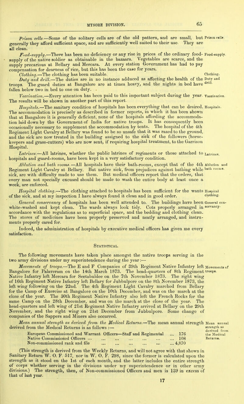 Prison cells.—Some of the solitary cells are of the old pattern, and are small, but Prison cells, generally they afford sufficient space, and are sufficiently well suited to their use. They are all clean. Fdod-suppli/.—There has been no deficiency or any rise in prices of the ordinary food- Food-supply, supply of the native soldier as obtainable in the bazaars. Vegetables are scarce, and the supply precarious at Bellary and Mercara. At every station Government has had to pay compensation for dearness of rice, but this has been the case for years. Clothing.—The clothing has been suitable. Clothing. Duty and drill.—The duties are in no instance adduced as affecting the health of the Duty and troops. The guard duties at Bangalore are at times heavy, and the nights in bed have fallen below two in bed to one on duty. . Vaccination.—Every attention has been paid to this important subject during the year. Vaccination. The results will be shown in another part of this report. Hosjntals.—The sanitary condition of hospitals has been everything that can be desired. Hospitals. The accommodation is precisely as described in former reports, in which it has been shown that at Bangalore it is generally deficient, none of the hospitals affording the accommoda- tion laid down by the Government of India for native troops. It has consequently been occasionally necessary to supplement the accommodation by tents. The hospital of the 4th Regiment Light Cavalry at Bellary was found to be so unsafe that it was razed to the ground, and the sick are now treated in the building assigned to the sick of the followers (horse- keepers and grass-cutters) who are now sent, if requiring hospital treatment, to the Garrison Hospital. Latrines.—All latrines, whether the public latrines of regiments or those attached to Latrines, hospitals and guard-rooms, have been kept in a very satisfactory condition. Ablution and bath rooms.—All hospitals have their bath-rooms, except that of the 4th Ablution and Regiment Light Cavalry at Bellary. But native sick, from prejudices against bathing while ^^^^ rooms, sick, are with difficulty made to use them. But medical officers report that the orders, that every man not specially excused should be made to wash the entire body at least once a week, are enforced. Hospital clothing.—The clothing attached to hospitals has been sufficient for the wants Hospital of the sick, and at my inspection I have always found it clean and in good order. clothing. General conservancy of hospitals has been well attended to. The buildings have been General con- white-washed and kept clean. The wards always look tidy. Cots properly arranged in servancy. accordance with the regulations as to superficial space, and the bedding and clothing clean. The stores of medicines have been properly preserved and neatly arranged, and instru- ments properly cared for. Indeed, the administration of hospitals by executive medical officers has given me every satisfaction. Statistical. The following movements have taken place amongst the native troops serving in the two army divisions under my superintendence during the year:— Movements of troops.—The E and F Companies of 39th Regiment Native Infantry left Movements of Bangalore for Palaveram on the 14th March 1873. The head-quarters of 8th Regiment troops. Native Infantry left Mercara for Seetabuldee on the 7th November 1873. The right wing of 16th Regiment Native Infantry left Bellary for Jubbulpore on the 8th November 1873, the left wing following on the 22nd. The 4th Regiment Light Cavalry marched from Bellary for the Camp of Exercise at Bangaloie on the 10th December, and was on the march at the close of the year. The 30th Regiment Native Infantry also left the French Rocks for the same Camp on the 28th December, and was on the march at the close of the year. The head-quarters and left wing of 21st Regiment Native Infantry arrived at Bellary on the 29th November, and the right wing on 21st December from Jubbulpore. Some change of companies of the Sappers and Miners also occurred. Mean annual strength as derived from the Medical Returns.—The mean annual strength Mean annual derived from the Medical Returns is as follows :— strength as , , derived from European Commissioned and Warrant Officers—Staff and Regimental ... 176 the Medical Native Commissioned Officers ... ... ... ... ... ... ... 108 Keturns. Non-commissioned rank and file ... ... ... ... ... ... 4,870 (This strength is derived from the Weekly Returns, and will not agree with that shown in Sanitary Return W. 0. F. 517, nor in W. 0. F. 298, since the former is calculated upon the strength as it stood on the 1st of each month, and the latter includes the entire strength of corps whether serving in the divisions under my superintendence or in other army divisions.) The strength, then, of Non-commissioned Officers and men is 139 in excess of that of last year. 17