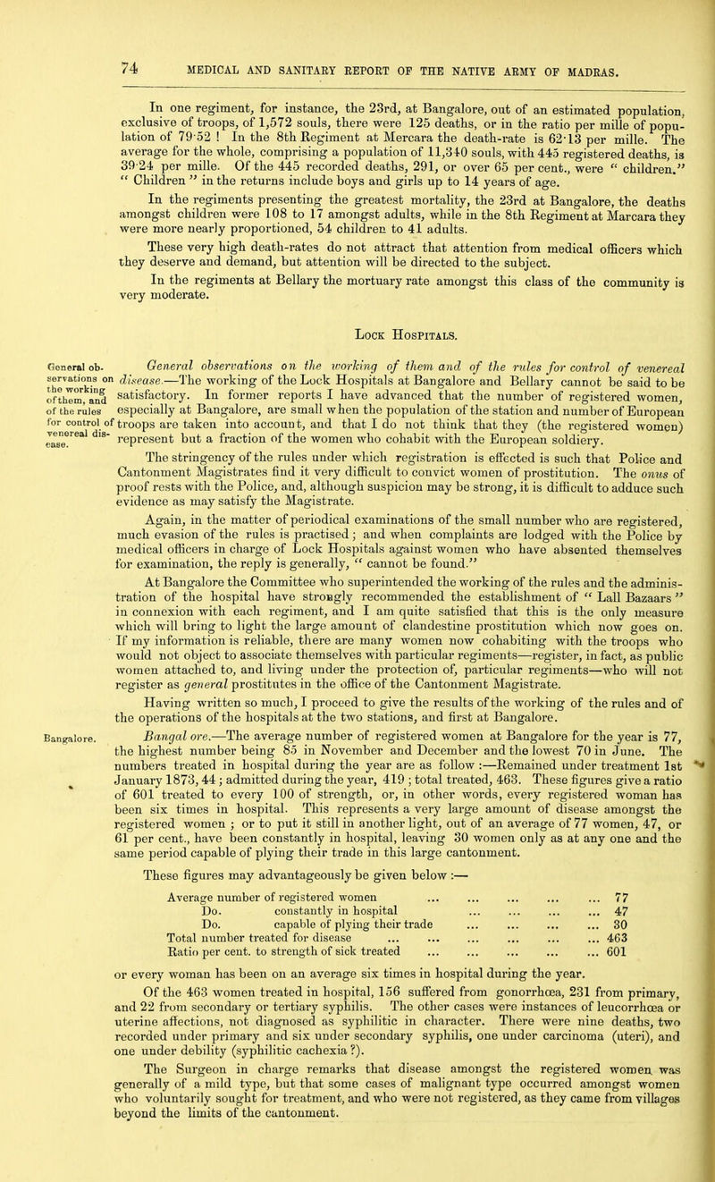 In one regiment, for instance, the 23rd, at Bangalore, out of an estimated population, exclusive of troops, of 1,572 souls, there were 125 deaths, or m the ratio per mille of popu- lation of 79-52 ! In the 8th Regiment at Mercara the death-rate is 62'13 per mille. The average for the whole, comprising a population of 11,3 tO souls, with 445 registered deaths, is 39-24 per mille. Of the 445 recorded deaths, 291, or over 65 per cent., were children. Children in the returns include boys and girls up to 14 years of age. In the regiments presenting the greatest mortality, the 23rd at Bangalore, the deaths amongst children were 108 to 17 amongst adults, while in the 8th Regiment at Marcara they were more nearly proportioned, 54 children to 41 adults. These very high death-rates do not attract that attention from medical officers which they deserve and demand, but attention will be directed to the subject. In the regiments at Bellary the mortuary rate amongst this class of the community is very moderate. Lock Hospitals, venereal dis ease. General ob- General observations on the worJcing of them and of the rules for control of venereal thrwork-^ ° c^iVease.—The working of the Lock Hospitals at Bangalore and Bellary cannot be said to be ofthim, and Satisfactory. In former reports I have advanced that the number of registered women, of the rules especially at Bangalore, are small when the population of the station and number of European for control of troops are taken into accoun t, and that I do not think that they (the registered women) represent but a fraction of the women who cohabit -with the European soldiery. The stringency of the rules under which registration is effected is such that Police and Cantonment Magistrates find it very difficult to convict women of prostitution. The onios of proof rests with the Police, and, although suspicion may be strong, it is difficult to adduce such evidence as may satisfy the Magistrate. Again, in the matter of periodical examinations of the small number who are registered, much evasion of the rules is practised; and when complaints are lodged with the Police by medical officers in charge of Lock Hospitals against women who have absented themselves for examination, the reply is generally, cannot be found. At Bangalore the Committee who superintended the working of the rules and the adminis- tration of the hospital have strongly recommended the establishment of Lall Bazaars in connexion with each regiment, and I am quite satisfied that this is the only measure which will bring to light the large amount of clandestine prostitution which now goes on. If my information is reliable, there are many women now cohabiting with the troops who would not object to associate themselves with particular regiments—register, in fact, as public women attached to, and living under the protection of, particular regiments—who will not register as gerteral prostitutes in the office of the Cantonment Magistrate. Having written so much, I proceed to give the results of the working of the rules and of the operations of the hospitals at the two stations, and first at Bangalore. Bangal ore.—The average number of registered women at Bangalore for the year is 77, the highest number being 85 in November and December and the lowest 70 in June. The numbers treated in hospital during the year are as follow :—Remained under treatment 1st January 1873,44; admitted during the year, 419 ; total treated, 463. These figures give a ratio of 601 treated to every 100 of strength, or, in other words, every registered woman haa been six times in hospital. This represents a very large amount of disease amongst the registered women ; or to put it still in another light, out of an average of 77 women, 47, or 61 per cent., have been constantly in hospital, leaving 30 women only as at any one and the same period capable of plying their trade in this large cantonment. Bangalore. These figures may advantageously be given below :— Average number of registered-women Do. constantly in hospital Do. capable of plying their trade Total number treated for disease Ratio per cent, to strength of sick treated 77 47 30 463 601 or every woman has been on an average six times in hospital during the year. Of the 463 women treated in hospital, 156 suffered from gonorrhoea, 231 from primary, and 22 from secondary or tertiary syphilis. The other cases were instances of leucorrhoea or uterine affections, not diagnosed as syphilitic in character. There were nine deaths, two recorded under primary and six under secondary syphilis, one under carcinoma (uteri), and one under debility (syphilitic cachexia?). The Sui'geon in charge remarks that disease amongst the registered women, was generally of a mild type, but that some cases of malignant type occurred amongst women who voluntarily sought for treatment, and who were not registered, as they came from villages beyond the limits of the cantonment.
