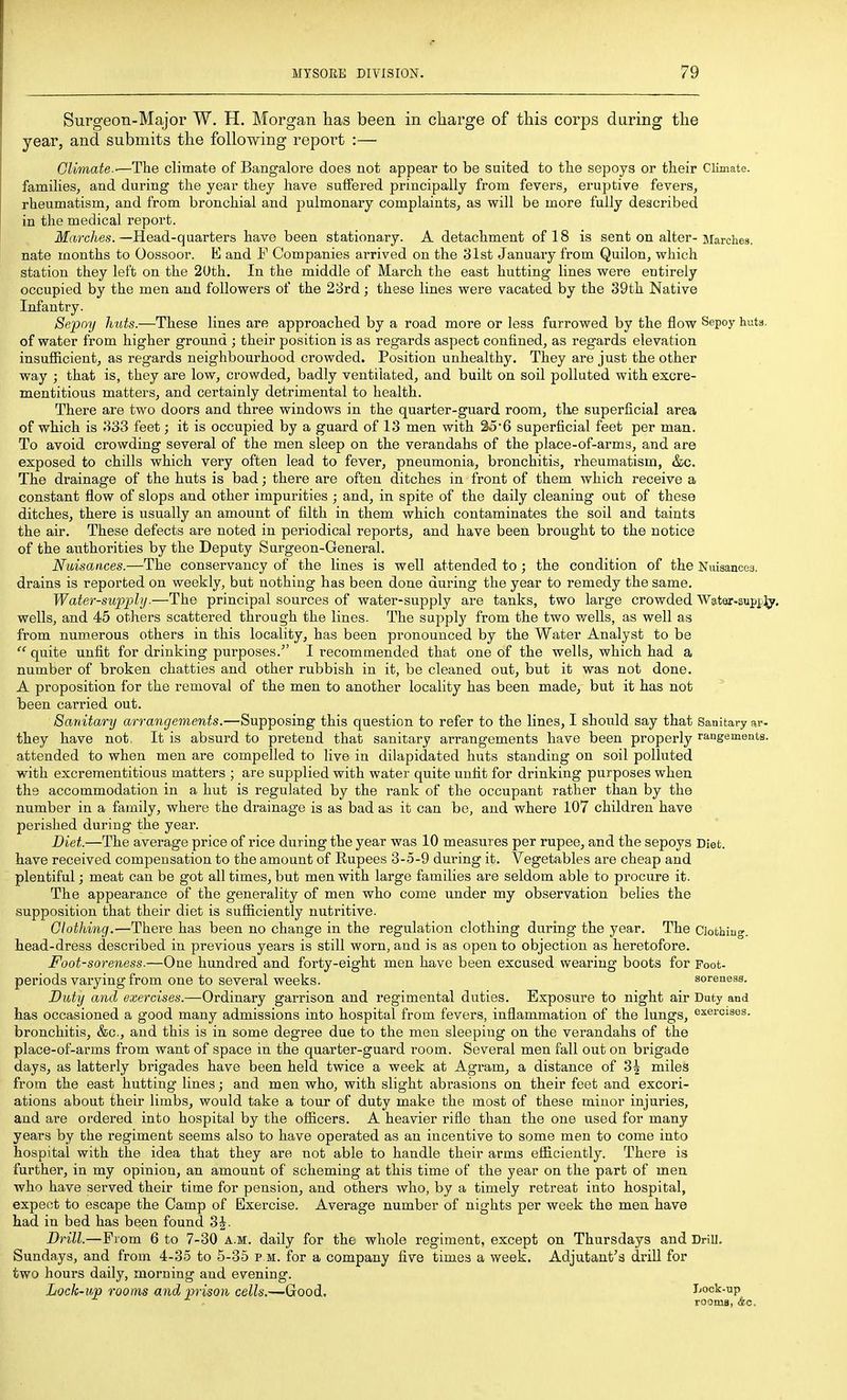Surgeon-Major W. H. Morgan lias been in charge of this corps daring the year, and submits the following report :— Glimate.-—The climate of Bangalore does not appear to be suited to the sepoys or their Climate, families, and during the year they have suffered principally from fevers, eruptive fevers, rheumatism, and from bronchial and pulmonary complaints, as will be more fully described in the medical report. ilf(f,rc/(.es.—Head-quarters have been stationary. A detachment of 18 is sent on alter-Marches, nate months to Oossoor. E and F Companies arrived on the 31st January from Quilon, which station they left on the 20th. In the middle of March the east hutting lines were entirely occupied by the men and followers of the 28rd; these lines were vacated by the 39th Native Infantry. Sepoy huts.—These lines are approached by a road more or less furrowed by the flow Sepoy huta. of water from higher ground ; their position is as regards aspect confined, as regards elevation insufiicient, as regards neighbourhood crowded. Position unhealthy. They are just the other way ; that is, they are low, crowded, badly ventilated, and built on soil polluted with excre- mentitious matters, and certainly detrimental to health. There are two doors and three windows in the quarter-guard room, the superficial area of which is 333 feet; it is occupied by a guard of 13 men with 35*6 superficial feet per man. To avoid crowding several of the men sleep on the verandahs of the place-of-arms, and are exposed to chills which very often lead to fever, pneumonia, bronchitis, rheumatism, &c. The drainage of the huts is bad; there are often ditches in front of them which receive a constant flow of slops and other impurities ; and, in spite of the daily cleaning out of these ditches, there is usually an amount of filth in them which contaminates the soil and taints the air. These defects are noted in periodical reports, and have been brought to the notice of the authorities by the Deputy Surgeon-General. Nuisances.—The conservancy of the lines is well attended to; the condition of the Nmsancea. drains is reported on weekly, but nothing has been done during the year to remedy the same. Water-supply.—The principal sources of water-supply are tanks, two large crowded WatQr-supp]^^. wells, and 45 others scattered through the lines. The supply from the two wells, as well as from numerous others in this locality, has been pronounced by the Water Analyst to be  quite unfit for drinking purposes.I recommended that one of the wells, which had a number of broken chatties and other rubbish in it, be cleaned out, but it was not done. A proposition for the removal of the men to another locality has been made, but it has not been carried out. Sanitary arrangements.—Supposing this question to refer to the lines, I should say that Sanitary ar- they have not. It is absurd to pretend that sanitary arrangements have been properly rangeinents. attended to when men are compelled to live in dilapidated huts standing on soil polluted with excrementitious matters ; are supplied with water quite unfit for drinking purposes when the accommodation in a hut is regulated by the rank of the occupant rather than by the number in a family, where the drainage is as bad as it can be, and where 107 children have perished during the year. Diet.—The average price of rice during the year was 10 measures per rupee, and the sepoys Diet, have received compensation to the amount of Rupees 3-5-9 during it. Vegetables are cheap and plentiful; meat can be got all times, but men with large families are seldom able to procure it. The appearance of the generality of men who come under my observation belies the supposition that their diet is sufficiently nutritive. Clothing.—There has been no change in the regulation clothing during the year. The Clothing, head-dress described in previous years is still worn, and is as open to objection as heretofore. Foot-soreness.—One hundred and forty-eight men have been excused wearing boots for Poot- periods varying from one to several weeks. soreneas. Duty and exercises.—Ordinary garrison and regimental duties. Exposure to night air Duty and has occasioned a good many admissions into hospital from fevers, inflammation of the lungs, exercises, bronchitis, &c., and this is in some degree due to the men sleeping on the verandahs of the place-of-arms from want of space in the quarter-guard room. Several men fall out on brigade days, as latterly brigades have been held twice a week at Agram, a distance of 3^ miles from the east hutting lines; and men who, with slight abrasions on their feet and excori- ations about their limbs, would take a tour of duty make the most of these minor injuries, and are ordered into hospital by the officers. A heavier rifle than the one used for many years by the regiment seems also to have operated as an incentive to some men to come into hospital with the idea that they are not able to handle their arms efficiently. There is further, in my opinion, an amount of scheming at this time of the year on the part of men who have served their time for pension, and others who, by a timely retreat into hospital, expect to escape the Camp of Exercise. Average number of nights per week the men have had in bed has been found 3J. Drill.—From 6 to 7-30 a.m. daily for the whole regiment, except on Thursdays and Drill. Sundays, and from 4-35 to 5-35 p m. for a company five times a week. Adjutant's drill for two hours daily, morning and evening. Lock-up rooms and prison cells.—Good. Lock-up rooms, &o.