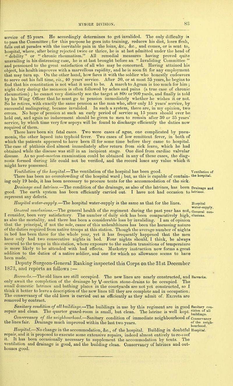 service of 25 years. He accordingly determines to get invalided. The only difficulty is to pass the Committee ; for this purpose he goes into training, reduces his diet, loses tiesh, falls out at parades with the inevitable pain in the loins, &c., &c., and comes, or is sent to, hospital, where, after being rejected twice or thrice, he is at last admitted under the head of  debility or  chronic rheumatism. All remedial measures having proved quite unavailing in his distressing case, he is at last brought before an  Invaliding Committee and pensioned to the great satisfaction of all who may be concerned. Having attained his object, his health improves with a marvellous rapidity, and he is soon fit for any employment that may turn up. On the other hand, how fares it with the soldier who honestly endeavors to serve out his full time, viz., 40 years' service. After 80, or at most 35 years, he begins to find that his constitution is not what it used to be. A march to Agram is too much for him ; night duty during the monsoon is often followed by aches and pains (a true case of chronic rheumatism) ; he cannot very distinctly see the target at 800 or 900 yards, and finally is told by his Wing Officer that he must go to pension immediately whether he wishes it or not. So he retires, with exactly the same pension as the man who, after only 15 years' service, by successful malingering, became invalided. In such a system, there are, in my opinion, two errors. No hope of pension at such an early period of service a^ 15 years should ever be held out, and again no inducement should be given to men to remain after 30 or 35 years' service, by which time very few sepoys will bo found to discharge efficiently the duties now required of them. There have been six fatal cases. Two were cases of ague, one complicated by pneu- monia, the other lapsed into typhoid fever. Two cases of low remittent fever, in both of which the patients appeared to have been ill for some time before they came to hospital. The case of phthisis died almost immediately after return from sick leave, which he had obtained while the disease was still in an incipient stage. One died from cardiac valvular disease. As no post-mortem examination could be obtained in any of these cases, the diag- nosis formed during life could not be verified, and the record loses any value which it might have possessed. Ventilatimi of the hospital.—The ventilation of the hospital has been good. Ventilation of There has been no overcrowding of the hospital ward ; but, as this is capable of contain- hospital, ing only 19 beds, it has been necessary to procure tents for the accommodation of the sick. Drainage arid latrines.—'The condition of the drainage, as also of the latrines, has been Drainage and good. The earth system has been efficiently carried out. I have not had occasion to latrines, represent any defects. Hospital water-supply.—The hospital water-supply is the same as that for the lines. Hospital , . . water-supplj. Qeit,eral conclusions.—The general health of the regiment during the past year has not. General con- I consider, been very satisfactory. The number of daily sick has been comparatively high, elusions, as also the mortality, and there has been a considerable loss by invaliding. I am of opinion that the principal, if not the sole, cause of this unhealthiness has been the harassing nature of the duties required from native troops at this station. Though the average number of nights in bed has been three for the whole year, yet it has frequently happened that the men have only had two consecutive nights in bed. Four nights should, I think, be always secured to the troops in this station, where exposure to the sudden transitions of temperature is more likely to be attended with bad effects. Musketry instruction now forms a great addition to the duties of a native soldier, and one for which no allowance seems to have been made. Deputy Surgeon-General Ranking inspected tliis Corps on the 31st December 1873, and reports as follows :— Barraclxs.—The old lines are still occupied. The new lines are nearly constructed, and Barracki. only await the completion of the drainage by V-section stone-drains to be occupied. The small domestic latrines and bathing places in the courtyards are not yet constructed, so I think it better to leave a description of the new lines till they are complete and in occupation. The conservancy of the old lines is carried oat as efficiently as they admit of. Excreta are removed by contract. Sanitary condition of all buildings.—The buildings in use by this regiment are in good Sanitary con- repair and clean. The quarter guard-room is small, but clean. The latrine is well kept. ^'^ Gonservancy of the neighbourhood.—Sanitary condition of immediate neighbourhood of Conservancy the lines fair. Drainage much improved within the last two years. of neigh- bourhood. llospital.—No change in the accommodation, &c., of the hospital. Building in doubtful Hospital, repair, and it is proposed to execute some extensive repairs, indeed almost entirely to re-ioof it. It has been occasionally necessary to supplement the accommodation by tents. The ventilation and drainage is good^ and the building clean. Conservancy of latrines and out- houses good.