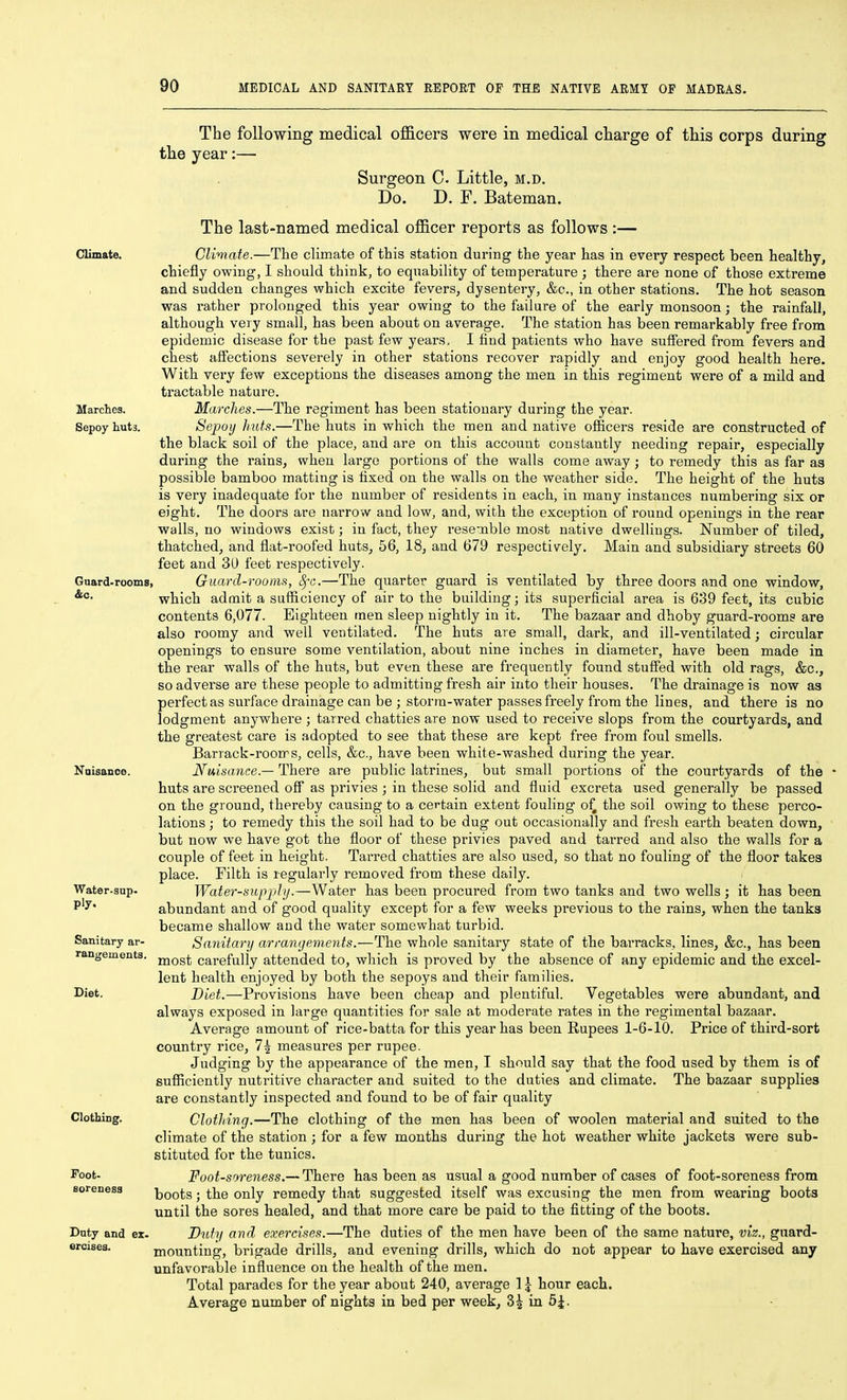 Gnard-rooms The following medical officers were in medical charge of this corps during the year:— Surgeon C. Little, m.d. Do. D. F. Bateman. The last-named medical officer reports as follows :— Climate. Climate.—The climate of this station during the year has in every respect been healthy, chiefly owing, I should think, to equability of temperature ; there are none of those extreme and sudden changes which excite fevers, dysentery, &c., in other stations. The hot season was rather prolonged this year owing to the failure of the early monsoon; the rainfall, although very small, has been about on average. The station has been remarkably free from epidemic disease for the past few years, I hnd patients who have suffered from fevers and chest affections severely in other stations recover rapidly and enjoy good health here. With very few exceptions the diseases among the men in this regiment were of a mild and tractable nature. Marches. Marches.—The regiment has been stationary during the year. Sepoy huts. Sepoij huts.—The huts in which the men and native officers reside are constructed of the black soil of the place, and are on this account constantly needing repair, especially during the rains, when large portions of the walls come away; to remedy this as far as possible bamboo matting is fixed on the walls on the weather side. The height of the huts is very inadequate for the number of residents in each, in many instances numbering six or eight. The doors are narrow and low, and, with the exception of round openings in the rear walls, no windows exist; in fact, they resemble most native dwellings. Number of tiled, thatched, and flat-roofed huts, 56, 18, and 679 respectively. Main and subsidiary streets 60 feet and 3U feet respectively. Guard-rooms, 8fG,—The quarter guard is ventilated by three doors and one window, which admit a sufliciency of air to the building; its superficial area is 639 feet, its cubic contents 6,077. Eighteen men sleep nightly in it. The bazaar and dhoby guard-rooms are also roomy and well ventilated. The huts are small, dark, and ill-ventilated; circular openings to ensure some ventilation, about nine inches in diameter, have been made in the rear walls of the huts, but even these are frequently found stuffed with old rags, &c., so adverse are these people to admitting fresh air into their houses. The drainage is now as perfect as surface drainage can be ; storra-water passes freely from the lines, and there is no lodgment anywhere ; tarred chatties are now used to receive slops from the courtyards, and the greatest care is adopted to see that these are kept free from foul smells. Barrack-rooms, cells, &c., have been white-washed during the year. Nuisance. Nuisance.— There are public latrines, but small portions of the courtyards of the huts are screened off as privies ; in these solid and fluid excreta used generally be passed on the ground, thereby causing to a certain extent fouling oi^ the soil owing to these perco- lations ; to remedy this the soil had to be dug out occasionally and fresh earth beaten down, but now we have got the floor of these privies paved and tarred and also the walls for a couple of feet in height. Tarred chatties are also used, so that no fouling of the floor takes place. Filth is regularly removed from these daily. Water-supply.—Water has been procured from two tanks and two wells; it has been abundant and of good quality except for a few weeks previous to the rains, when the tanks became shallow and the water somewhat turbid. Sanitary arrangements.—The whole sanitary state of the barracks, lines, &c., has been most carefully attended to, which is proved by the absence of any epidemic and the excel- lent health enjoyed by both the sepoys and their families. Diet.—Provisions have been cheap and plentiful. Vegetables were abundant, and always exposed in large quantities for sale at moderate rates in the regimental bazaar. Average amount of rice-batta for this year has been Rupees 1-6-10. Price of third-sort country rice, 7| measures per rupee. Judging by the appearance of the men, I should say that the food used by them is of sufficiently nutritive character and suited to the duties and climate. The bazaar supplies are constantly inspected and found to be of fair quality Clothing. Clothing.—The clothing of the men has been of woolen material and suited to the climate of the station; for a few months during the hot weather white jackets were sub- stituted for the tunics. Foot-soreness.— There has been as usual a good number of cases of foot-soreness from boots; the only remedy that suggested itself was excusing the men from wearing boots until the sores healed, and that more care be paid to the fitting of the boots. Duty and ex. Duty and exercises.—The duties of the men have been of the same nature, viz., guard- ercises. mounting, brigade drills, and evening drills, which do not appear to have exercised any unfavorable influence on the health of the men. Total parades for the year about 240, average 1 j hour each. Average number of nights in bed per week, 3^ in 5^. Water-sup. ply. Sanitary ar- rangements. Diet. Foot- soreness
