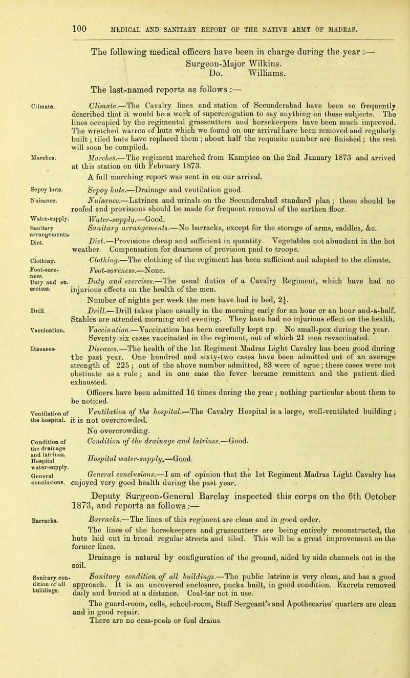 Ciimate. Marches. Sepoy hnts. Nuisance. Water-supply. Sanitary arrangements. Diet. Clothing. Foot-sore- ness. Duty and ex. ercises. Drill. Vaocination. Diseases. Ventilation of the hospital. The following medical officers have been in charge during the year :— Surgeon-Major Wilkins. Do. Williams. The last-named reports as follows :— Climate.—The Cavalry lines and station of Secunderabad have been so frequently described that it would be a work of supererogation to say anything on these subjects. The lines occupied by the regimental grasscutters and horsekeepers have been much improved. The wretched warren of huts which we found on our arrival have been removed and regularly built; tiled huts have replaced them ; about half the requisite number are finished; the rest will soon be compiled. Marches.—The regiment marched from Kamptee on the 2nd January 1873 and arrived at this station on 6th February 1873. A full marching report was sent in on our arrival. Sepoy huts.—Drainage and ventilation good. Nuisance.—Latrines and urinals on the Secunderabad standard plan ; these should be roofed and provisions should be made for frequent removal of the earthen floor. Water-supply.—Good. Sanitary arrangements.—No barracks, except for the storage of arms, saddles, &c. Diet.—Provisions cheap and sufficient in quantity. Vegetables not abundant in the hot weather. Compensation for dearness of provision paid to troops. Clothing.—The clothing of the regiment has been sufficient and adapted to the climate. Foot-soreness.—None. Duty and exercises.—The usual duties of a Cavalry Regiment, which have had no injurious effects on the health of the men. Number of nights per week the men have had in bed, 2 J. Brill.— Drill takes place usually in the morning early for an hour or an hour and-a-half. Stables are attended morning and evening. They have had no injurious effect on the health. Vaccination.—Vaccination has been carefully kept up. No small-pox during the year. Seventy-six cases vaccinated in the regiment, out of which 21 men revaccinated. Diseases.—The health of the 1st Regiment Madras Light Cavalry has been good during the past year. One hundred and sixty-two cases have been admitted out of an average strength of 225 ; out of the above number admitted, 83 were of ague; these cases were not obstinate as a rule; and in one case the fever became remittent and the patient died exhausted. ' Officers have been admitted 16 times during the year; nothing particular about them to be noticed. Ventilation of the hospital.- it is not overcrowded. -The Cavalry Hospital is a large, well-ventilated building; Condition of the drainage and latrines. Hospital water-supply. General conclusions. No overcrowding. Condition of the drainage and latrines.- Hospital water-supply.—Good. -Good. Barracks. Sanitary con^ dition of all buildings. General conclusions.—I am of opinion that the 1st Regiment Madras Light Cavalry has enjoyed very good health during the past year. Deputy Surgeon-General Barclay inspected this corps on the 6th October 1873, and reports as follows :— Barracks.—The lines of this regiment are clean and in good order. The lines of the horsekeepers and grasscutters are being entirely reconstructed, the huts laid out in broad regular streets and tiled. This will be a great improvement on the former lines. Drainage is natural by configuration of the ground, aided by side channels cut in the soil. Sanitary condition of all buildings.—The public latrine is very clean, and has a good approach. It is an uncovered enclosure, pucka built, in good condition. Excreta removed daily and buried at a distance. Coal-tar not in use. The guard-room, cells, school-room, Staff Sergeant's and Apothecaries' quarters are clean and in good repair. There are no cess-pools or foul drains.