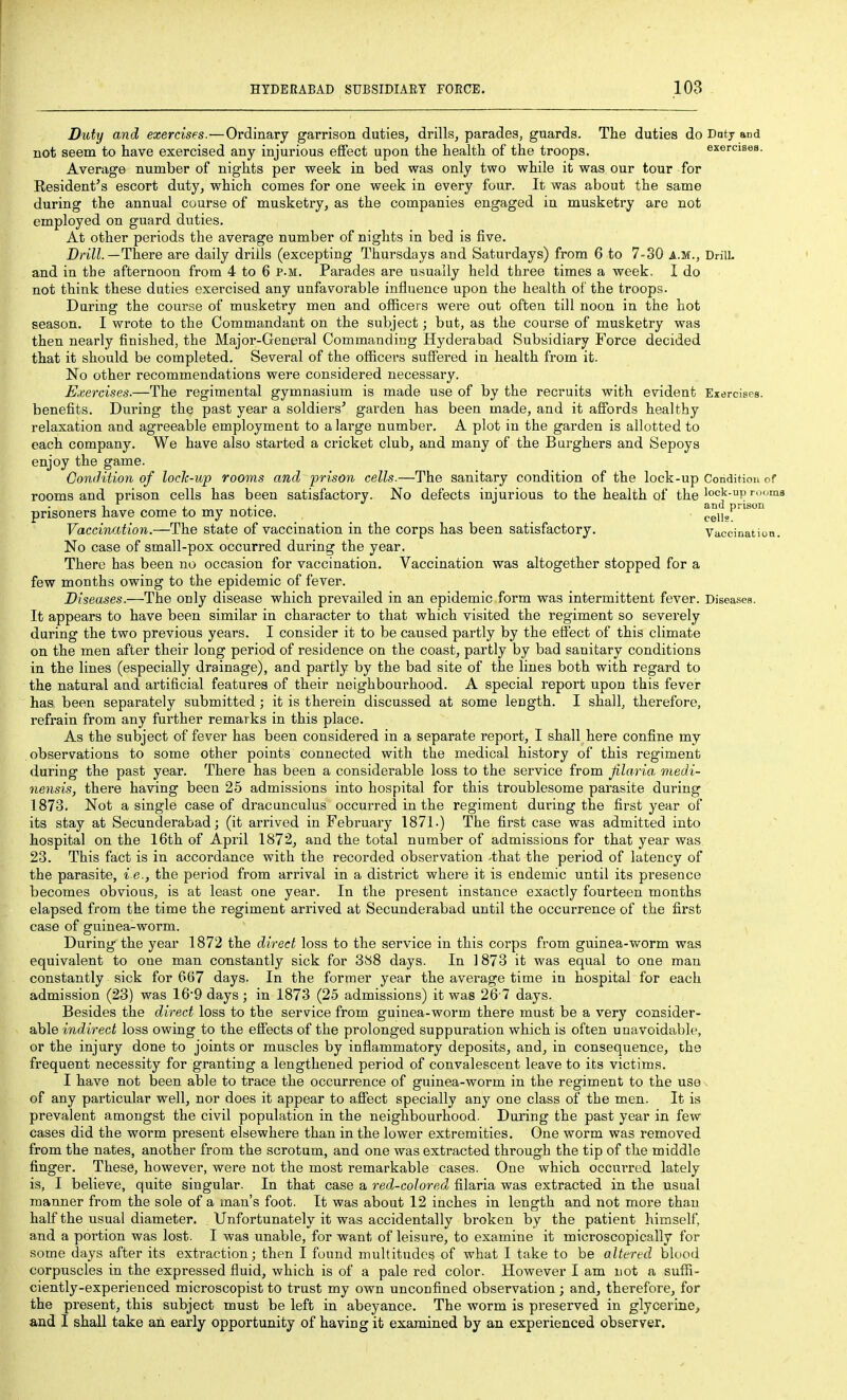 Duty and exercises.—Ordinary garrison duties, drills, parades, guards. The duties do Dnty and not seem to have exercised any injurious effect upon the health of the troops. exercises. Average number of nights per week in bed was only two while it was our tour for Resident's escort duty, which comes for one week in every four. It was about the same during the annual course of musketry, as the companies engaged in musketry are not employed on guard duties. At other periods the average number of nights in bed is five. Drill.—There are daily drills (excepting Thursdays and Saturdays) from 6 to 7-30 a.m., DrilL and in the afternoon from 4 to 6 p.m. Parades are usually held three times a week. I do not think these duties exercised any unfavorable influence upon the health of the troops. During the course of musketry men and officers were out often till noon in the hot season. I wrote to the Commandant on the subject; but, as the course of musketry was then nearly finished, the Major-General Commanding Hyderabad Subsidiary Force decided that it should be completed. Several of the officers suffered in health from it. No other recommendations were considered necessary. Exercises.—The regimental gymnasium is made use of by the recruits with evident Exercises, benefits. During the past year a soldiers' garden has been made, and it affords healthy relaxation and agreeable employment to a large number. A plot in the garden is allotted to each company. We have also started a cricket club, and many of the Burghers and Sepoys enjoy the game. Condition of lock-up rooms and prison cells.—The sanitary condition of the lock-up Condition of rooms and prison cells has been satisfactory. No defects injurious to the health of the'°°'^-'^P'i' 1 , . • and prison prisoners nave come to my notice. p^j],' Vaccination.—The state of vaccination in the corps has been satisfactory. Vaccination. No case of small-pox occurred during the year. There has been no occasion for vaccination. Vaccination was altogether stopped for a few months owing to the epidemic of fever. Diseases.—The only disease which prevailed in an epidemic form was intermittent fever. Diseases. It appears to have been similar in character to that which visited the regiment so severely during the two previous years. I consider it to be caused partly by the effect of this climate on the men after their long period of residence on the coast, partly by bad sanitary conditions in the lines (especially drainage), and partly by the bad site of the lines both with regard to the natural and artificial features of their neighbourhood. A special report upon this fever has. been separately submitted; it is therein discussed at some length. I shall, therefore, refrain from any further remarks in this place. As the subject of fever has been considered in a separate report, I shall here confine my observations to some other points connected with the medical history of this regiment during the past year. There has been a considerable loss to the service from filaria medi- nensis, there having been 25 admissions into hospital for this troublesome parasite during 1873. Not a single case of dracunculus occurred in the regiment during the first year of its stay at Secunderabad; (it arrived in February 1871.) The first case was admitted into hospital on the 16th of April 1872, and the total number of admissions for that year was 23. This fact is in accordance with the recorded observation -that the period of latency of the parasite, i e., the period from arrival in a district where it is endemic until its presence becomes obvious, is at least one year. In the present instance exactly fourteen months elapsed from the time the regiment arrived at Secunderabad until the occurrence of the first case of guinea-worm. During the year 1872 the direct loss to the service in this corps from guinea-worm was equivalent to one man constantly sick for 388 days. In 1873 it was equal to one man constantly sick for 667 days. In the former year the average time in hospital for each admission (23) was 169 days ; in 1873 (25 admissions) it was 26 7 days. Besides the direct loss to the service from guinea-worm there must be a very consider- able indirect loss owing to the effects of the prolonged suppuration which is often unavoidable, or the injury done to joints or muscles by inflammatory deposits, and, in consequence, the frequent necessity for granting a lengthened period of convalescent leave to its victims. I have not been able to trace the occurrence of guinea-worm in the regiment to the use^ of any particular well, nor does it appear to affect specially any one class of the men. It is prevalent amongst the civil population in the neighbourhood. During the past year in few cases did the worm present elsewhere than in the lower extremities. One worm was removed from the nates, another from the scrotum, and one was extracted through the tip of the middle finger. These, however, were not the most remarkable cases. One which occurred lately is, I believe, quite singular. In that case a red-coloredj filaria was extracted in the usual manner from the sole of a man's foot. It was about 12 inches in length and not more than half the usual diameter. Unfortunately it was accidentally broken by the patient himself, and a portion was lost. I was unable, for want of leisure, to examine it microscopically for some days after its extraction; then I found multitudes of what I take to be altered blood corpuscles in the expressed fluid, which is of a pale red color. However I am not a suffi- ciently-experienced microscopist to trust my own unconfined observation ; and, therefore, for the present, this subject must be left in abeyance. The worm is preserved in glycerine, and I shall take an early opportunity of having it examined by an experienced observer.