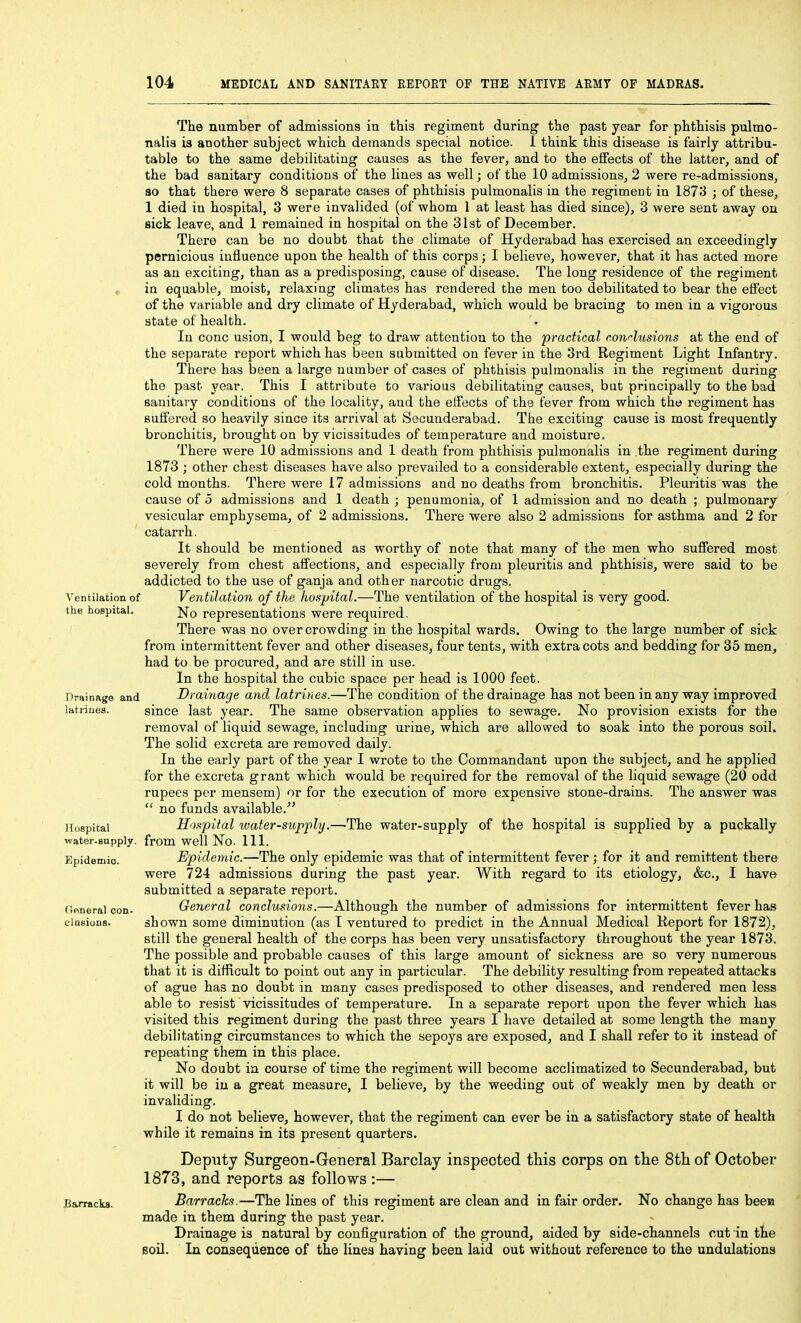 The number of admissions in this regiment during the past year for phthisis pulmo- nalis ia another subject which demands special notice. 1 think this disease is fairly attribu- table to the same debilitating causes as the fever, and to the effects of the latter, and of the bad sanitary conditions of the lines as well; of the 10 admissions, 2 were re-admissions, so that there were 8 separate cases of phthisis pulmonalis in the regiment in 1873 ; of these, 1 died in hospital, 3 were invalided (of whom 1 at least has died since), 3 were sent away on sick leave, and 1 remained in hospital on the 31st of December. There can be no doubt that the climate of Hyderabad has exercised an exceedingly pernicious influence upon the health of this corps; I believe, however, that it has acted more as an exciting, than as a predisposing, cause of disease. The long residence of the regiment , in equable, moist, relaxing climates has rendered the men too debilitated to bear the effect of the variable and dry climate of Hyderabad, which would be bracing to men in a vigorous state of health. In cone usion, I would beg to draw attention to the practical contusions at the end of the separate report which has been submitted on fever in the 3rd Regiment Light Infantry. There has been a large number of cases of phthisis pulmonalis in the regiment during the past year. This I attribute to various debilitating causes, but principally to the bad sanitary conditions of the locality, and the effects of the fever from which the regiment has suffered so heavily since its arrival at Secunderabad. The exciting cause is most frequently bronchitis, brought on by vicissitudes of temperature and moisture. There were 10 admissions and 1 death from phthisis pulmonalis in the regiment during 1873 ; other chest diseases have also prevailed to a considerable extent, especially during the cold months. There were 17 admissions and no deaths from bronchitis. Pleuritis was the cause of 5 admissions and 1 death ; penumonia, of 1 admission and no death ; pulmonary vesicular emphysema, of 2 admissions. There were also 2 admissions for asthma and 2 for catarrh. It should be mentioned as worthy of note that many of the men who suffered most severely from chest affections, and especially from pleuritis and phthisis, were said to be addicted to the use of ganja and other narcotic drugs. Ventilation of Ventilation of the hospital.—The ventilation of the hospital is very good, the hospital. j^q representations were required. There was no overcrowding in the hospital wards. Owing to the large number of sick from intermittent fever and other diseases, four tents, with extra cots and bedding for 35 men, had to be procured, and are still in use. In the hospital the cubic space per head is 1000 feet. Drainage and Drainage and latrines.—The condition of the drainage has not been in any way improved latrines. since last year. The same observation applies to sewage. No provision exists for the removal of liquid sewage, including urine, which are allowed to soak into the porous soil. The solid excreta are removed daily. In the early part of the year I wrote to the Commandant upon the subject, and he applied for the excreta grant which would be required for the removal of the liquid sewage (20 odd rupees per mensem) or for the execution of more expensive stone-drains. The answer was  no funds available. Hospital Hospital water-supply.—The water-supply of the hospital is supplied by a puckally -ivater-aupplv. from well No. 111. Epidemic. Epidemic.—The only epidemic was that of intermittent fever ; for it and remittent there were 724 admissions during the past year. With regard to its etiology, &c., I have submitted a separate report. Goneral con- General conclusions.—Although the number of admissions for intermittent fever has ciDsions. shown some diminution (as I ventured to predict in the Annual Medical Report for 1872), still the general health of the corps has been very unsatisfactory throughout the year 1873. The possible and probable causes of this large amount of sickness are so very numerous that it is difficult to point out any in particular. The debility resulting from repeated attacks of ague has no doubt in many cases predisposed to other diseases, and rendered men less able to resist vicissitudes of temperature. In a separate report upon the fever which has visited this regiment during the past three years I have detailed at some length the many debilitating circumstances to which the sepoys are exposed, and I shall refer to it instead of repeating them in this place. No doubt in course of time the regiment will become acclimatized to Secunderabad, but it will be in a great measure, I believe, by the weeding out of weakly men by death or invaliding. I do not believe, however, that the regiment can ever be in a satisfactory state of health while it remains in its present quarters. Deputy Surgeon-General Barclay inspected this corps on the 8th of October 1873, and reports as follows :— Barracks. Barracks.—The lines of this regiment are clean and in fair order. No change has been made in them during the past year. Drainage is natural by configuration of the ground, aided by side-channels cut in the soil. In consequence of the lines having been laid out without reference to the undulations