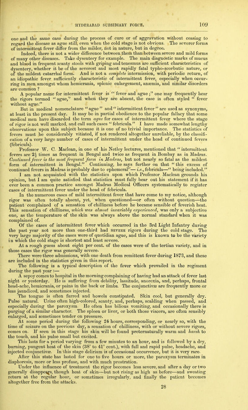 one and the same case during tlie process of cure or of aggravation without ceasing to regard the disease as ague still, even when the cold stage is not obvious. The severer forms of intermittent fever differ from the milder, not in nature, but in degree. Indeed, there is not a wider difference between them than between severe and mild forms of many other diseases. Take dysentery for example. The main diagnostic marks of mucus and blood in frequent scanty stools with griping and tenesmus are sufficient characteristics of dysentery, whether it be of the severest and most rapidly fatal typho-scorbutic nature, or of the mildest catarrhal form. And is not a complete intermission, with periodic return, of an idiopathic fever sufficiently characteristic of intermittent fever, especially when occur- ring in men amongst whom hemicrania, splenic enlargement, angemia, and similar disorders are common ? A popular name for intermittent fever is  fever and ague one may frequently hear the rigors termed ague, and when they are absent, the case is often styled  fever without ague. But in medical nomenclature ague and  intermittent fever  are used as synonyms, at least in the present day. It may be in partial obedience to the popular fallacy that some medical men have discarded the term ague for cases of intermittent fever where the stage of rigor is not well marked, and call such cases  febricula. I have made somewhat lengthy observations upon this subject because it is one of no trivial importance. The statistics of fevers must be considerably vitiated, if not rendered altogether unreliable, by the classifi- cation of a very large number of cases of intermittent under the head of conibinued fevers (febricula). Professor W. C. Maclean, in one of his Netley lectures, mentioned that  intermittent fevers are 2| times as frequent in Bengal and twice as frequent in Bombay as in Madras. Continued fever is the most frequent fo7-m in Madras, but not nearly so fatal as the mildest form of intermittent in Bengal. Continuing, he says further on that  this excess of continued fevers in Madras is probably due to ephemera?'— i.e., febricula— being included. I am not acquainted with the statistics upon which Professor Maclean grounds his opinion, but I am quite satisfied that statistics must fully bear out his statement if it has ever been a common practice amongst Madras Medical Officers systematically to register cases of intermittent fever under the head of febricula. In the numerous cases of mild intermittent fever that have come to my notice, although rigor was often totally absent, yet, when questioned—or often without question—the patient complained of a sensation of chilliness before he became sensible of feverish heat. This sensation of chilliness, which was almost invariably experienced, was only a subjective one, as the temperature of the skin was always above the normal standard when it was complained of. Of the cases of intermittent fever which occurred in the .3rd Light Infantry during the past year not more than one-third had severe rigors during the cold stage. The very large majority of the cases were of quotidian ague, and this is known to be the variety in which the cold stage is shortest and least severe. At a rough guess about eight per cent, of the cases were of the tertian variety, and in those cases the rigor was generally severe. There were three admissions, with one death from remittent fever during 1873, and these are included in the statistics given in this report. The following is a typical description of the fever which prevailed in the regiment during the past year :— A sepoy comes to hospital in the morning complaining of having had an attack of fever last night or yesterday. He is suffering from debility, lassitude, anorexia, and, perhaps, frontal head-ache, hemicrania, or pains in the back or limbs. The conjunctivae are frequently more or less jaundiced, and sometimes injected. The tongue is often furred and bowels constipated. Skin cool, but generally dry. Pulse natural. Urine often high-colored, scanty, and, perhaps, scalding when passed, and especially during the paroxysm. He often has bilious vomiting, and occasionally there is purging of a similar character. The spleen or liver, or both those viscera, are often sensibly enlarged, and sometimes tender on pressure. At some period during the following 24 hours, corresponding, or nearly so, with the time of seizure on the previous day, a sensation of chilliness, with or without severe rigors, comes on. If seen in this stage his skin will be found preternaturally warm and harsh to the touch, and his pulse small but excited. This lasts for a period varying from a few minutes to an hour, and is followed by a dry, burning, pungent heat of the skin (38° to 41° cent.), with full and rapid pulse, headache, and injected conjunctivae. In this stage delirium is of occasional occurrence, but it is very rare. After this state has lasted for one to five hours or more, the paroxysm terminates in diaphoresis, more or less profuse, and with much prostration. Under the influence of treatment the rigor becomes less severe, and after a day or two generally disappe^s, though heat of skin—but not rising as high as before—and sweating return at the regular hour, or sometimes irregularly, and finally the patient becomes altogether free from the attacks. 28