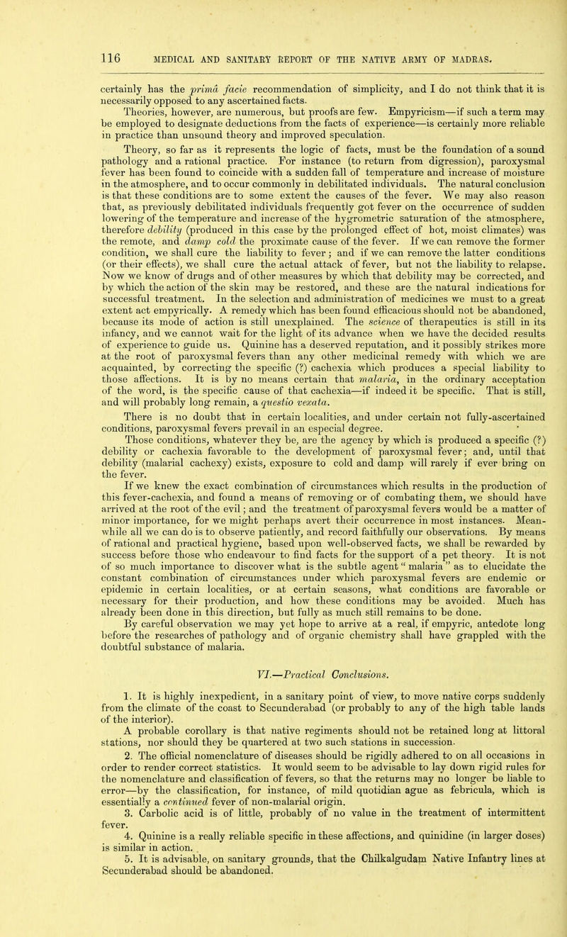 certainly has tlie prima facie recommendation of simplicity, and I do not think that it is necessarily opposed to any ascertained facts. Theories, however, are numerous, but proofs are few. Empyricism—if such a term may be employed to designate deductions from the facts of experience—is certainly more reliable in practice than unsound theory and improved speculation. Theory, so far as it represents the logic of facts, must be the foundation of a sound pathology and a rational practice. For instance (to return from digression), paroxysmal fever has been found to coincide with a sudden fall of temperature and increase of moisture in the atmosphere, and to occur commonly in debilitated individuals. The natural conclusion is that these conditions are to some extent the causes of the fever. We may also reason that, as previously debilitated individuals frequently got fever on the occurrence of sudden lowering of the temperature and increase of the hygrometric saturation of the atmosphere, therefore debility (produced in this case by the prolonged effect of hot, moist climates) was the remote, and damp cold the proximate cause of the fever. If we can remove the former condition, we shall cure the liability to fever; and if we can remove the latter conditions (or their effects), we shall cure the actual attack of fever, but not the liability to relapse. Mow we know of drugs and of other measures by which that debility may be corrected, and by which the action of the skin may be restored, and these are the natural indications for successful treatment. In the selection and administration of medicines we must to a great extent act empyrically. A remedy which has been found efficacious should not be abandoned, because its mode of action is still unexplained. The science of therapeutics is still in its infancy, and we cannot wait for the light of its advance when we have the decided results of experience to guide us. Quinine has a deserved reputation, and it possibly strikes more at the root of paroxysmal fevers than any other medicinal remedy with which we are acquainted, by correcting the specific (?) cachexia which produces a special liability to those affections. It is by no means certain that malaria, in the ordinary acceptation of the word, is the specific cause of that cachexia—if indeed it be specific. That is still, and will probably long remain, a questio vexata. There is no doubt that in certain localities, and under certain not fully-ascertained conditions, paroxysmal fevers prevail in an especial degree. Those conditions, whatever they be, are the agency by which is produced a specific (?) debility or cachexia favorable to the development of paroxysmal fever; and, until that debility (malarial cachexy) exists, exposure to cold and damp will rarely if ever bring on the fever. If we knew the exact combination of circumstances which results in the production of this fever-cachexia, and found a means of removing or of combating them, we should have arrived at the root of the evil; and the treatment of paroxysmal fevers would be a matter of minor importance, for we might perhaps avert their occurrence in most instances. Mean- while all we can do is to observe patiently, and record faithfully our observations. By means of rational and practical hygiene, based upon well-observed facts, we shall be rewarded by success before those who endeavour to find facts for the support of a pet theory. It is not of so much importance to discover what is the subtle agent malaria as to elucidate the constant combination of circumstances under which paroxysmal fevers are endemic or epidemic in certain localities, or at certain seasons, what conditions are favorable or necessary for their production, and how these conditions may be avoided. Much has already been done in this direction, but fully as much still remains to be done. By careful observation we may yet hope to arrive at a real, if empyric, antedote long before the researches of pathology and of organic chemistry shall have grappled with the doubtful substance of malaria. VI.—Practical Conclusions. 1. It is highly inexpedient, in a sanitary point of view, to move native corps suddenly from the climate of the coast to Secunderabad (or probably to any of the high table lands of the interior). A probable corollary is that native regiments should not be retained long at littoral stations, nor should they be quartered at two such stations in succession. 2. The ofiicial nomenclature of diseases should be rigidly adhered to on all occasions in order to render correct statistics. It would seem to be advisable to lay down rigid rules for the nomenclature and classification of fevers, so that the returns may no longer be liable to error—by the classification, for instance, of mild quotidian ague as febricula, which is essentially a continued fever of non-malarial origin. 3. Carbolic acid is of little, probably of no value in the treatment of intermittent fever. 4. Quinine is a really reliable specific in these affections, and quinidine (in larger doses) is similar in action. 5. It is advisable, on sanitary grounds, that the Chilkalgudam Native Infantry lines at Secunderabad should be abandoned.