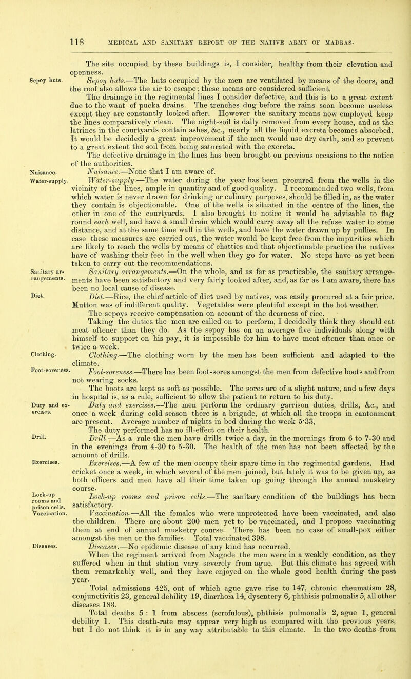 Sepoy huts. Isnisance. Water-supply. Sanitary ar- rangements. Diet. Clothing. Foot-sorejiess Duty and es ercises. Drill. Exercises. Lock-up rooms and prison cells. Vaccination. Diseases. The site occupied by these buildings is, I consider, healthy from their elevation and openness. Sepoy huts.—The huts occupied by the men are ventilated by means of the doors, and the roof also allows the air to escape ; these means are considered sufficient. The drainage in the regimental lines I consider defective, and this is to a great extent due to the want of pucka drains. The trenches dug before the rains soon become useless except they are constantly looked after. However the sanitary means now employed keep the lines comparatively clean. The night-soil is daily removed from every house, and as the latrines in the courtyards contain ashes, &c., nearly all the liquid excreta becomes absorbed. It would be decidedly a great improvement if the men would use dry earth, and so prevent to a great extent the soil from being saturated with the excreta. The defective drainage in the lines has been brought on previous occasions to the notice of the authorities. Nidmnce.—None that I am aware of. Water-siipfly.—The water during the year has been procured from the wells in the vicinity of the lines, ample in quantity and of good quality. I recommended two wells, from which water is never drawn for drinking or culinary purposes, should be filled in, as the water they contain is objectionable. One of the wells is situated in the centre of the lines, the other in one of the courtyards. I also brought to notice it would be advisable to flag round each well, and have a small drain which would carry away all the refuse water to some distance, and at the same time wall in the wells, and have the water drawn up by puUies. In case these measures are carried out, the water would be kept free from the impurities which are likely to reach the wells by means of chatties and that objectionable practice the natives have of washing their feet in the well when they go for water. No steps have as yet been taken to carry out the recommendations. Sa/iitary arrangements.—On the whole, and as far as practicable, the sanitary arrange- ments have been satisfactory and very fairly looked after, and, as far as I am aware, there has been no local cause of disease. Diet.-—Rice, the chief article of diet used by natives, was easily procured at a fair price. Mutton was of indifferent quality. Vegetables were plentiful except in the hot weather. The sepoys receive compensation on account of the dearness of rice. Taking the duties the men are called on to perform, I decidedly think they should eat meat oftener than they do. As the sepoy has on an average five individuals along with himself to support on his pay, it is impossible for him to have meat oftener than once or twice a week. Clothing.—The clothing worn by the men has been sufficient and adapted to the climate. Foot-soreness.—There has been foot-sores amongst the men from defective boots and from not wearing socks. The boots are kept as soft as possible. The sores are of a slight nature, and a few days in hospital is, as a rule, sufficient to allow the patient to return to his duty. Duty and exercises.—The men perform the ordinary garrison duties, drills, &c., and once a week during cold season there is a brigade, at which all the troops in cantonment are present. Average number of nights in bed during the week 5'33, The duty performed has no ill-effect on their health. Drill.—As a rule the men have drills twice a day, in the mornings from 6 to 7-30 and in the evenings from 4-30 to 5-30. The health of the men has not been affected by the amount of drills. Exercises.—A few of the men occupy their spare time in the regimental gardens. Had cricket once a week, in which several of the men joined, but lately it was to be given up, as both officers and men have all their time taken up going through the annual musketry course. Locli-up rooms and prison cells.—The sanitary condition of the buildings has been satisfactory. Vaccination.—All the females who were unprotected have been vaccinated, and also the children. There are about 200 men yet to be vaccinated, and I propose vaccinating them at end of annual musketry course. There has been no case of small-pox either amongst the men or the families. Total vaccinated 398. Diseases.—No epidemic disease of any kind has occurred. When the regiment arrived from Nagode the men were in a weakly condition, as they suffered when in that station very severely from ague. But this climate has agreed with them remarkably well, and they have enjoyed on the whole good health during the past year. Total admissions 425, out of which ague gave rise to 147, chronic rheumatism 28, conjunctivitis 23, general debility 19, diarrhoea 14, dysentery 6, phthisis pulmonalis 5, all other diseases 183. Total deaths 5 : 1 from abscess (scrofulous), phthisis pulmonalis 2, ague 1, general debility 1. This death-rate may appear very high as compared with the previous years, but I do not think it is in any way attributable to this climate. In the two deaths - from