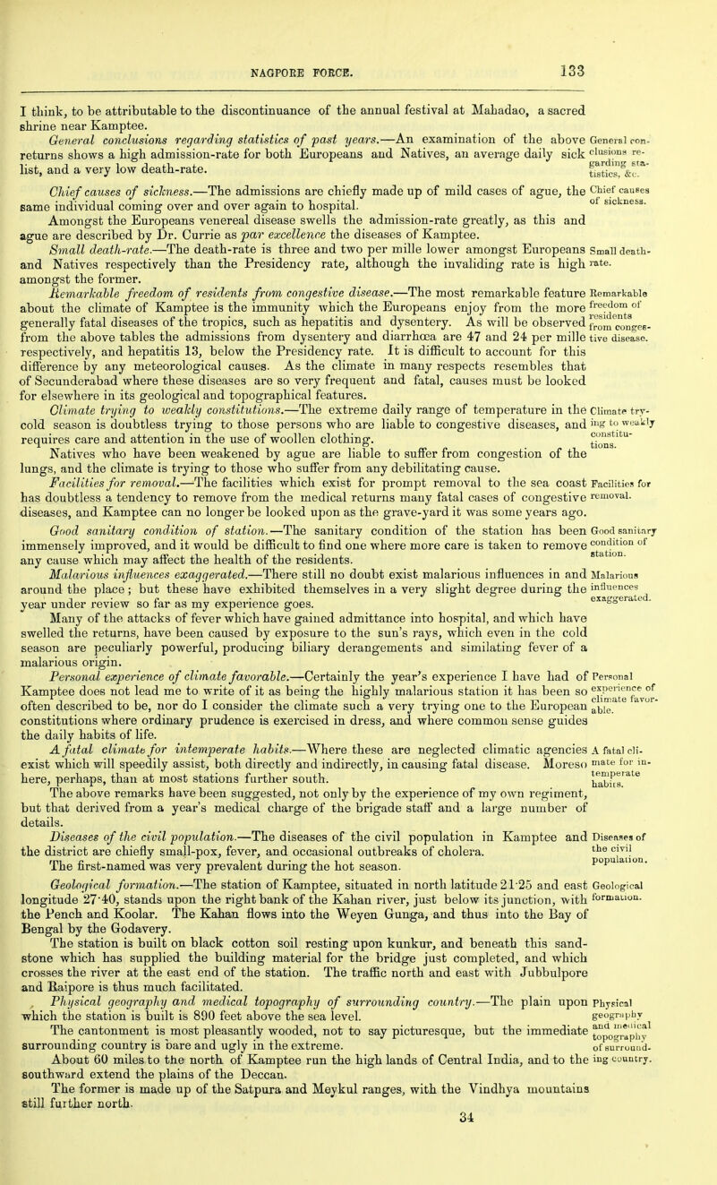 I tliink, to be attributable to tte discontinuance of the annual festival at Mahadao, a sacred shrine near Kamptee. General conclusions regarding statistics of past years.—An examination of the above General ron- returns shows a high admission-rate for both Europeans and Natives, an average daily sick elusions re- list, and a very low death-rate. totfcs!°&*' Chief causes of sickness.—The admissions are chiefly made up of mild cases of ague, the Chief causes same individual coming over and over again to hospital. °^ sickness. Amongst the Europeans venereal disease swells the admission-rate greatly, as this and ague are described by Dr. Currie as par excellence the diseases of Kamptee. Small death-rate.—The death-rate is three and two per mille lower amongst Europeans Small death- and Natives respectively than the Presidency rate, although the invaliding rate is high I'ate. amongst the former. Remarhahle freedom of residents from congestive disease.—The most remarkable feature Remarlcable about the climate of Kamptee is the immunity which the Europeans enjoy from the more freedom ot generally fatal diseases of the tropics, such as hepatitis and dysentery. As will be observed c'onges- from the above tables the admissions from dysentery and diarrhoea are 47 and 24 per mille tive disease, respectively, and hepatitis 13, below the Presidency rate. It is diflBcult to account for this difierence by any meteorological causes. As the climate in many respects resembles that of Secunderabad where these diseases are so very frequent and fatal, causes must be looked for elsewhere in its geological and topographical features. GUmate trying to weakly constitutions.—The extreme daily range of temperature in the Climate trr- cold season is doubtless trying to those persons who are liable to congestive diseases, and 'S to wealily requires care and attention in the use of woollen clothing. ticms*'*^'^' Natives who have been weakened by ague are liable to suffer from congestion of the lungs, and the climate is trying to those who suffer from any debilitating cause. Facilities for removal.—The facilities which exist for prompt removal to the sea coast Facilities for has doubtless a tendency to remove from the medical returns many fatal cases of congestive removal, diseases, and Kamptee can no longer be looked upon as the grave-yard it was some years ago. Good sanitary condition of station.—The sanitary condition of the station has been Good sanitary immensely improved, and it would be difficult to find one where more care is taken to remove condition of any cause which may affect the health of the residents. Malarious influences exaggerated.—There still no doubt exist malarious influences in and Malarious around the place ; but these have exhibited themselves in a very slight degree during the influences 3 ^ • r. • J a b & exaggerated. year under review so lar as my experience goes. °° Many of the attacks of fever which have gained admittance into hospital, and which have swelled the returns, have been caused by exposure to the sun's rays, which even in the cold season are peculiarly powerful, producing biliary derangements and similating fever of a malarious origin. Personal experience of climate favorable.—Certainly the year's experience I have had of Personal Kamptee does not lead me to write of it as being the highly malarious station it has been so often described to be, nor do I consider the climate such a very trying one to the European ^^^jg '  ' constitutions where ordinary prudence is exercised in dress, and where common sense guides the daily habits of life. A fatal climate for intemperate habits.—Where these are neglected climatic agencies A fatal cli- exist which will speedily assist, both directly and indirectly, in causing fatal disease. Moreso 'a-t'e foi' in- here, perhaps, than at most stations further south. tabfcs'^'^^ The above remarks have been suggested, not only by the experience of my own regiment, but that derived from a year's medical charge of the brigade staff and a large number of details. Diseases of the civil population.—The diseases of the civil population in Kamptee and Diseases of the district are chiefly small-pox, fever, and occasional outbreaks of cholera. The first-named was very prevalent during the hot season. * Geological formation.—The station of Kamptee, situated in north latitude 2125 and east Geological longitude 27'40, stands upon the right bank of the Kahan river, just below its junction, with forniauon. the Pench and Koolar. The Kahan flows into the Weyen Gunga, and thus into the Bay of Bengal by the Godavery. The station is built on black cotton soil resting upon kunkur, and beneath this sand- stone which has supplied the building material for the bridge just completed, and which crosses the river at the east end of the station. The traffic north and east with Jubbulpore and Eaipore is thus much facilitated. Physical geography and medical topography of surrounding country.—The plain upon physical which the station is built is 890 feet above the sea level. geogmphy The cantonment is most pleasantly wooded, not to say picturesque, but the immediate toportphy^ surrounding country is bare and ugly in the extreme. of Burrouud- About 60 miles to the north of Kamptee run the high lands of Central India, and to the ing country, southward extend the plains of the Deccan. The former is made up of the Satpura and Meykul ranges, with the Vindhya mountains still further north. 34