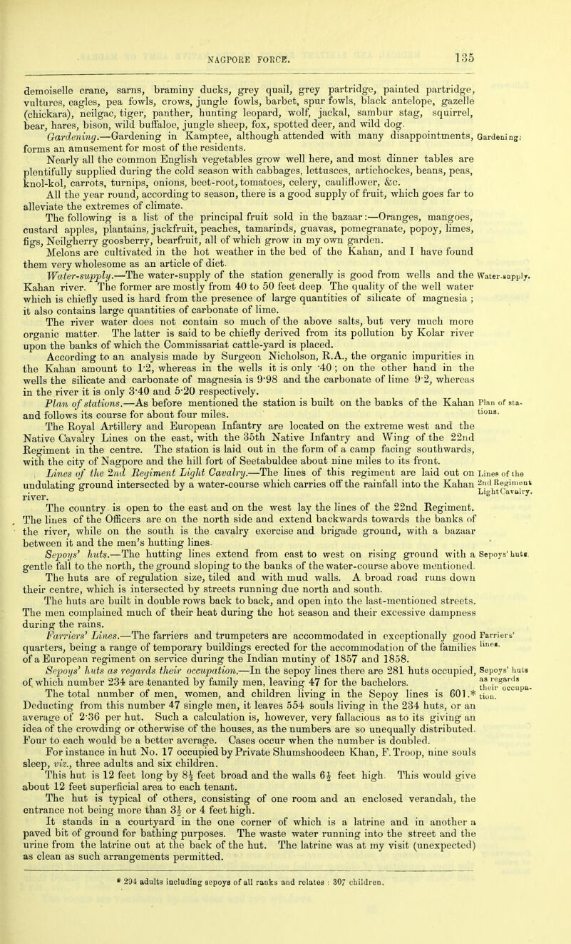 demoiselle crane, sarns, braminy ducks, grey quail, grey partridge, painted partridge, vultures, eagles, pea fowls, crows, jungle fowls, barbet, spur fowls, black antelope, gazelle (cbickara), neilgac, tiger, panther, hunting leopard, wolf, jackal, sambur stag, squirrel, bear, hares, bison, wild buffaloe, jungle sheep, fox, spotted deer, and wild dog. Gardening.—Gardening in Kamptee, although attended with many disappointments. Gardening; forms an amusement for most of the residents. Nearly all the common English vegetables grow well here, and most dinner tables are plentifully supplied during the cold season with cabbages, lettusces, artichockes, beans, peas, knol-kol, carrots, turnips, onions, beet-root, tomatoes, celery, cauliflower, &c. All the year round, according to season, there is a good supply of fruit, which goes far to alleviate the extremes of climate. The following is a list of the principal fruit sold in the bazaar:—Oranges, mangoes, custard apples, plantains, jackfruit, peaches, tamarinds, guavas, pomegranate, popoy, limes, figs, Neilgherry goosberry, bearfruit, all of which grow in my own garden. Melons are cultivated in the hot weather in the bed of the Kahan, and I have found them very wholesome as an article of diet. Water-supply.—The water-supply of the station generally is good from wells and the water-supply. Kahan river. The former are mostly from 40 to 50 feet deep The quality of the well water which is chiefly used is hard from the presence of large quantities of silicate of magnesia ; it also contains large quantities of carbonate of lime. The river water does not contain so much of the above salts, but very much more organic matter. The latter is said to be chiefly derived from its pollution by Kolar river upon the banks of which the Commissariat cattle-yard is placed. According to an analysis made by Surgeon Nicholson, R.A., the organic impurities in the Kahan amount to 12, whereas in the wells it is only 40; on the other hand in the wells the silicate and carbonate of magnesia is 9'98 and the carbonate of lime 9 2, whereas in the river it is only 340 and 5-20 respectively. Plan of stations.—As before mentioned the station is built on the banks of the Kahan Plan of sta- and follows its course for about four miles. tions. The Royal Artillery and European Infantry are located on the extreme west and the Native Cavalry Lines on the east, with the 35th Native Infantry and Wing of the 22nd Regiment in the centre. The station is laid out in the form of a camp facing southwards, with the city of Nagpore and the hill fort of Seetabuldee about nine miles to its front. Lines of the 2nd Regiment Light Cavalry.—The lines of this regiment are laid out on Lines of the undulating ground intersected by a water-course which carries off the rainfall into the Kahan 2nd Regiment ° ° Light Cavalry. river. The country is open to the east and on the west lay the lines of the 22nd Regiment. The lines of the OlBcers are on the north side and extend backwards towards the banks of the river, while on the south is the cavalry exercise and brigade ground, with a bazaar between it and the men's hutting lines. Sepoys' huts.—The hutting lines extend from east to west on rising ground with a Sepoys'huts, gentle fall to the north, the ground sloping to the banks of the water-course above mentioned. The huts are of regulation size, tiled and with mud walls. A broad road runs down their centre, which is intersected by streets running due north and south. The huts are built in double rows back to back, and open into the last-mentioned streets. The men complained much of their heat during the hot season and their excessive dampness during the rains. Farriers' Lines.—The farriers and trumpeters are accommodated in exceptionally good Farriers' quarters, being a range of temporary buildings erected for the accommodation of the families of a European regiment on service during the Indian mutiny of 1857 and 1858. Sepoys' huts as regards their occupation.—In the sepoy lines there are 281 huts occupied. Sepoys' huts of which number 234 are tenanted by family men, leaving 47 for the bachelors. the'ir^'^'^* a The total number of men, women, and children living in the Sepoy lines is 601.*tion. Deducting from this number 4-7 single men, it leaves 554 souls living in the 234 huts, or an average of 2'36 per hut. Such a calculation is, however, very fallacious as to its giving an idea of the crowding or otherwise of the houses, as the numbers are so unequally distributed. Four to each would be a better average. Cases occur when the number is doubled. For instance in hut No. 17 occupied by Private Shumshoodeen Khan, F. Troop, nine souls sleep, viz., three adults and six children. This hut is 12 feet long by 8^ feet broad and the walls 6^ feet high. This would give about 12 feet superficial area to each tenant. The hut is typical of others, consisting of one room and an enclosed verandah, the entrance not being more than 3| or 4 feet high. It stands in a courtyard in the one corner of which is a latrine and in another a paved bit of ground for bathing purposes. The waste water running into the street and the urine from the latrine out at the back of the hut. The latrine was at my visit (unexpected) as clean as such arrangements permitted. * 294 adults including sepoys of all ranks and relates ; 307 children.
