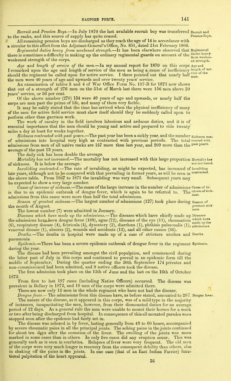 Recruit and Pension Boys.—In July 1870 the last available recruit boy was transferred Recruit and to the ranks, and this source of supply has quite ceased. PeneionBoys. All remaining pension boys are discharged as they reach the age of 14 in accordance with a circular to this effect from the Adjutant-General's Office, No. 851, dated 21st February 1866. Regimental duties heavy from weakened strength.—It has been elsewhere observed that Regimental there is sometimes a difficulty in making up the ordinary regimental guards on account of the fjQ^^eakou weakened strength of the corps. ed strength. Age and length of service of the men.—In my annual report for 1870 on this corps Age and I remarked upon the age and length of service of the men as being a cause of inefficiency should the regiment be called upon for active service. I there pointed out that nearly half the men were 40 years of age and upwards and over twenty years' service. An examination of tables 3 and 4 of War Office Form No. 197-B for 1873 now shows that out of a strength of 276 men on the 31st of March last there were 156 men above 20 years' service, or 56 per cent. Of the above number (276) 134 were 40 years of age and upwards, or nearly half the corps are men past the prime of life, and many of them very feeble. It may be safely stated that the time has arrived when the physical inefficiency of many of the men for active field service must show itself should they be suddenly called upon to perform other than garrison work. The work of cavalry in the field involves laborious and arduous duties, and it is of essential importance that the men should be young and active and prepared to ride twenty miles a day at least for weeks together. Sickness contrasted with past years.—The past year has been a sickly year, and the number sickness con- of admissions into hospital very high as contrasted with previous periods. The total trasted with admissions from men of all native ranks are 157 more than last year, and 209 more than the past jears. average of the past 13 years. The daily sick has been double the average. Mortality has not increased.—The mortality has not increased with this large proportion Mortality hai of sickness. It is below the average. notiacreased. Invaliding contrasted.—The rate of invaliding, as might be expected, has increased of Invaliding late years, although not to be compared with that prevailing in former years, as will be seen in coi'^rasted. the above table. From 1867 to 1871 the invaliding was very small. Subsequent years may be expected to show a very large number. Cause of increase of sickyoess.—The cause of the large increase in the number of admissions Cause of in. is due to an epidemic outbreak of dengue fever, which is again to be referred to. The°* admissions from this cause were more than half the total admissions. Season of greatest sickness.—The largest number of admissions (127) took place during Season of the month of August. , greatest sick- The lowest number (7) were admitted in January. Diseases which have made up the admissions.—The diseases which have chiefly made up Diseases the admissions ha^ifij^een dengue fever (188), ague (72), diseases of the eye (11), rheumatism ^^^3^^'^^^' (6), respiratory disease (4), febricula (4), dysentery (2), diarrhoea (1), phthisis pulmonalis (1), ^cTmissious. venereal disease (1), abscess (2), wounds and accidents (12), and all other causes (36). Deaths.—The deaths in hospital were made up of a case of stricture urethra and Deaths, pneumonia. Epidemic.—There has been a severe epidemic outbreak of dengue fever in the regiment Epidemic, during the year. The disease had been prevailing amongst the civil population, and commenced during the latter part of July in this corps and continued to prevail in an epidemic form till the middle of September. During the quarter ending the 30th September 174 privates and non-commissioned had been admitted, and 9 native officers took the disease. The first admission took place on the 13th of June and the last on the 16th of October 1873. From first to last 197 cases (including Native Officers) occurred. The disease was prevalent in Bellary in 1872, and 19 men of the corps were admitted there. There are now only 12 men in the whole regiment who have not had the disease. Dengue fever.^ The admissions from this disease have, as before stated, amounted to 207. Dengue foT6r., The nature of the disease, as it appeared in this corps, was of a mild type in the majority of instances, incapacitating the men, however, from their dismounted duties for an average period of 12 days. As a general rule the men were unable to mount their horses for a week or two after being discharged from hospital. In consequence of this all mounted parades were stopped soon after the epidemic had fairly set in. The disease was ushered in by fever, lasting generally from 48 to 60 hours, accompanied by severe rheumatic pains in all the principal joints. The aching pains in the joints continued for about ten djiys after the cessation of the fever. The swelling of the joints was more marked in some cases than in others. In only five cases did any eruption occur. This was generally such as is seen in scarlatina. Relapses of fever were very frequent. The old men of the corps were very much longer in recovery from the consequent debility than others, also in shaking off the pains in the joints. In one case (that of an East Indian Farrier) func- tional palpitation of the heart appeared. 36