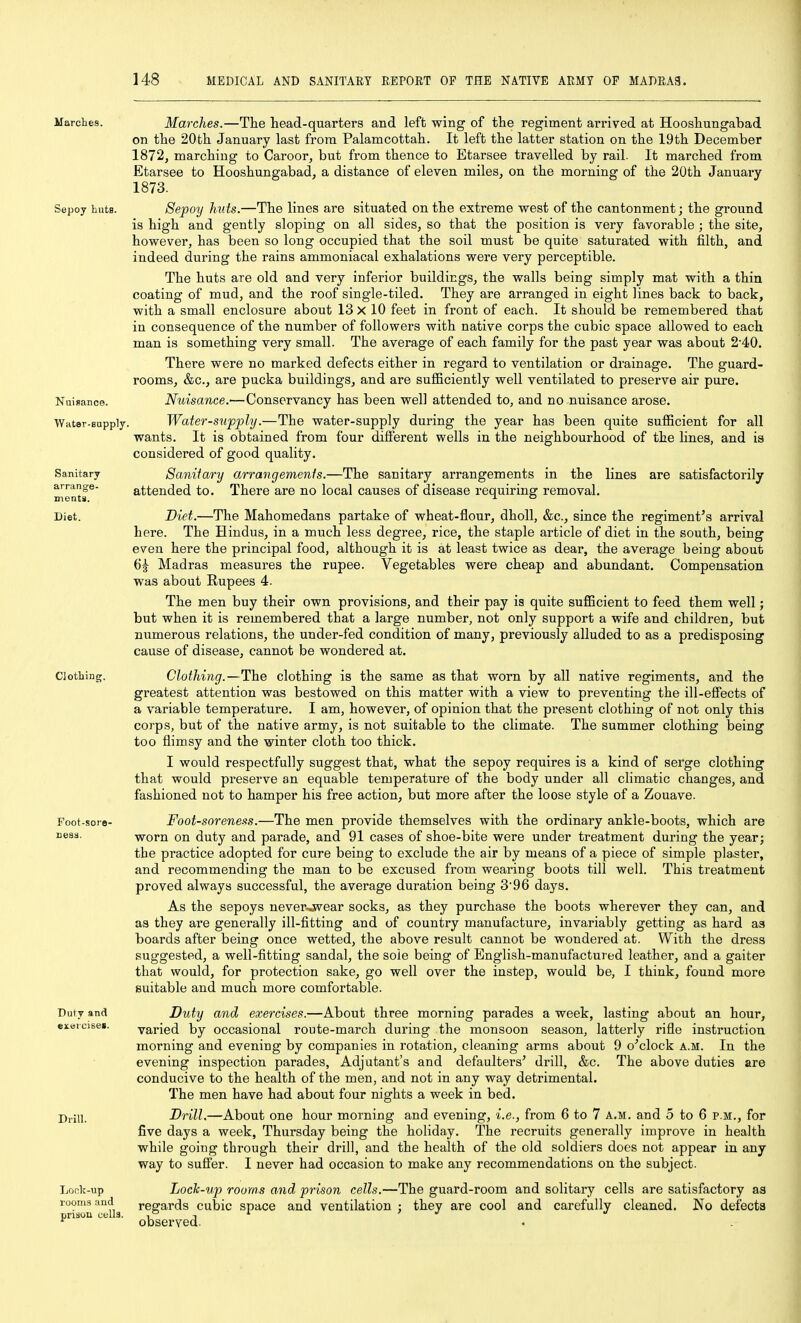 Marches. Sepoy huts. Nuisance. Water-supply Sanitary arrange- in entii. Diet. Clothing. Foot-sore- nesii. Duty and exurcises. Drill. Loclf-up rooms and prison cells. Marches.—The head-quarters and left wing of the regiment arrived at Hooshungabad on the 20th January last from Palamcottah. It left the latter station on the 19th December 1872, marching to Caroor, but from thence to Etarsee travelled by rail. It marched from Etarsee to Hooshungabad, a distance of eleven miles, on the morning of the 20th January 1873. Sepoy huts.—The lines are situated on the extreme west of the cantonment; the ground is high and gently sloping on all sides, so that the position is very favorable ; the site, however, has been so long occupied that the soil must be quite saturated with filth, and indeed during the rains ammoniacal exhalations were very perceptible. The huts are old and very inferior buildings, the walls being simply mat with a thin coating of mud, and the roof single-tiled. They are arranged in eight lines back to back, with a small enclosure about 13 X 10 feet in front of each. It should be remembered that in consequence of the number of followers with native corps the cubic space allowed to each man is something very small. The average of each family for the past year was about 2'40. There were no marked defects either in regard to ventilation or drainage. The guard- rooms, &c., are pucka buildings, and are sufficiently well ventilated to preserve air pure. Nuisance.—Conservancy has been well attended to, and no nuisance arose. Water-supply.—The water-supply during the year has been quite sufficient for all wants. It is obtained from four different wells in the neighbourhood of the lines, and ia considered of good quality. Saniiary arrangements.—The sanitary arrangements in the lines are satisfactorily attended to. There are no local causes of disease requiring removal. Diet.—The Mahomedans partake of wheat-flour, dhoU, &c., since the regiment's arrival here. The Hindus, in a much less degree, rice, the staple article of diet in the south, being even here the principal food, although it is at least twice as dear, the average being about 6| Madras measures the rupee. Vegetables were cheap and abundant. Compensation was about Rupees 4. The men buy their own provisions, and their pay is quite sufficient to feed them well; but when it is remembered that a large number, not only support a wife and children, but numerous relations, the under-fed condition of many, previously alluded to as a predisposing cause of disease, cannot be wondered at. Clothing.—The clothing is the same as that worn by all native regiments, and the greatest attention was bestowed on this matter with a view to preventing the ill-effects of a variable temperature. I am, however, of opinion that the present clothing of not only this corps, but of the native army, is not suitable to the climate. The summer clothing being too flimsy and the winter cloth too thick. I would respectfully suggest that, what the sepoy requires is a kind of serge clothing that would preserve an equable temperature of the body under all climatic changes, and fashioned not to hamper his free action, but more after the loose style of a Zouave. Foot-soreness.—The men provide themselves with the ordinary ankle-boots, which are worn on duty and parade, and 91 cases of shoe-bite were under treatment during the year; the practice adopted for cure being to exclude the air by means of a piece of simple plaster, and recommending the man to be excused from wearing boots till well. This treatment proved always successful, the average duration being 3'96 days. As the sepoys never^wear socks, as they purchase the boots wherever they can, and as they are generally ill-fitting and of country manufacture, invariably getting as hard as boards after being once wetted, the above result cannot be wondered at. With the dress suggested, a well-fitting sandal, the sole being of English-manufactured leather, and a gaiter that would, for protection sake, go well over the instep, would be, I think, found more suitable and much more comfortable. Duty and exercises.—About three morning parades a week, lasting about an hour, varied by occasional route-march during the monsoon season, latterly rifle instruction morning and evening by companies in rotation, cleaning arms about 9 o'clock a.m. In the evening inspection parades. Adjutant's and defaulters' drill, &c. The above duties are conducive to the health of the men, and not in any way detrimental. The men have had about four nights a week in bed. Brill.—About one hour morning and evening, i.e., from 6 to 7 a.m. and 5 to 6 p.m., for five days a week, Thursday being the holiday. The recruits generally improve in health while going through their drill, and the health of the old soldiers does not appear in any way to sufier. I never had occasion to make any recommendations on the subject. Loclc-uj} rooms and prison cells.—The guard-room and solitary cells are satisfactory as regards cubic space and ventilation ; they are cool and carefully cleaned. No defects observed.