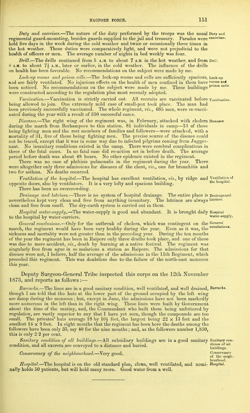 Duty and exercises.—The nature of the duty performed by tlie troops was the usual Duty and regimental guard-mountings besides guards supplied to the jail and treasury. Parades were exercises, held five days in the week during the cold weather and twice or occasionally three times in the hot weather. These duties were comparatively light, and were not prejudicial to the health of officers or men. The average number of nights in bed weekly was four. Drill.—The drills continued from 5 a.m. to about 7 a.m. in the hot weather, and from Drill. H A.M. to about 7| A.M., later or earlier, in the cold weather. The influence of the drills on health has been favorable. No recommendations on the subject were made by me. Lock-up rooms and 'prison cells.—The lock-up rooms and cells are sufficiently spacious, Lock-up aad are fairly ventilated. No injurious effects on the health of men confined in them have ^ooms and been noticed. No recommendations on the subject were made by me. These buildings P^° '^^ were constructed according to the regulation plan most recently adopted. Vaccination.—Vaccination is strictly carried out. All recruits are vaccinated before Vaccination, being allowed to join. One extremely mild case of small-pox took place. The man had been previously successfully vaccinated. The whole regiment, viz., 685 men, were re-vacci- nated during the year with a result of 310 successful cases. Diseases.—The right wing of the regiment was, in February, attacked with cholera Diseases, during the march from Berhampore to this station. 81 individuals in camp—13 of these being fighting men and the rest members of families and followers—were attacked, with a mortality of 31, five of these being fighting men. The precise source of the disease could not be traced, except that it was in some way due to infected pilgrims coming from Jugger- naut. No insanitary conditions existed in the camp. There were cerebral complications in three of the fatal cases. In no fatal case did re-action set in before death. The average period before death was about 48 hours. No other epidemic existed in the regiment. There was no case of phthisis pulmonalis in the regiment during the year. There were altogether only three admissions for diseases of the chest, viz., one for bronchitis and two for asthma. No deaths occurred. Ventilation of tlie hospital.—The hospital has excellent ventilation, ot'z., by ridge and Ventilation of opposite doors, also by ventilators. It is a very lofty and spacious building, hospita . There has been no overcrowding. Drainage and latrines.—There is no system of hospital drainage. The entire place is Drainageand nevertheless kept very clean and free from anything insanitary. The latrines are always latrines, clean and free from smell. The dry-earth system is carried out in them. Hospital luater-suppli/,—The water-supply is good and abundant. It is brought daily Hospital to the hospital by water-carriers. -water-snpply. General conclusions.—Only for the outbreak of cholera, which was contingent on the General march, the regiment would have been very healthy during the year. Even as it was, the '* sickness and mortality were not greater than in the preceding year. During the tea months of the year the regiment has been in Raipore only three deaths took place, and one of these was due to mere accident, viz., death by burning at a native festival. The regiment was singularly free from ague in so malarious a station as Eaipore. The admissions for that disease were not, I believe, half the average of the admissions in the 11th Regiment, which preceded this regiment. This was doubtless due to the failure of the north-east monsoon this year. Deputy Surgeon-General Tribe inspected this corps on the 12th November 1873, and reports as follows :— BarrarJis.—The lines are in a good sanitary condition, well ventilated, and well drained. Barracks, though I am told that the huts at the lower part of the ground occupied by the left wing are damp during the monsoon; but, except in June, the admissions have not been markedly more numerous in the left than in the right wing. These lines were built by Government about the time of the mutiny, and, the Commandant who built them being unfettered by regulation, are vastly superior to any that I have yet seen, though the compounds are too small. The privates' huts average 18 by lOJ feet, the largest being 22 x 13 feet and the smallest 14x9 feet. In eight months that the regiment has been here the deaths among the followers have been only 35, say 40 for the nine months ; and, as the followers number 1,850, this is only 2 2 per cent. Sanitary condition of all buildings.—All subsidiary buildings are in a good sanitary Sanitary con- condition, and all excreta are conveyed to a distance and buried. J*'*'-',,'? buildings. Conservancy of the neighbourhood.—Very good. Conscrvant'y bourhood. Hospital.—The hospital is on the old standai'd plan, clean, well ventilated, and nomi- Hospital, nally holds 50 patients, but will hold many more. Good water from a well. conciasioni.