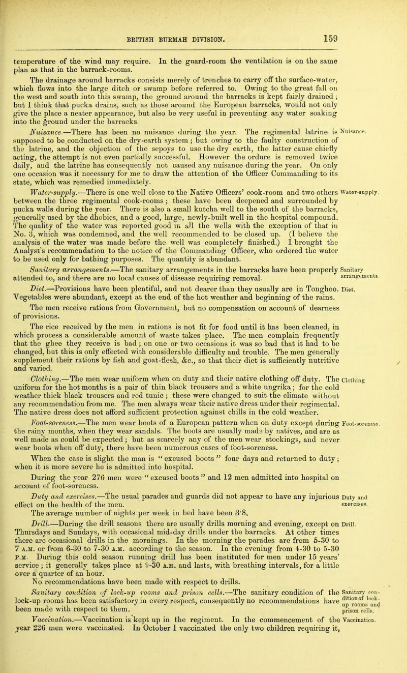 temperature of the wind may require. In the guard-room the ventilation is on the same plan as that in the barrack-rooms. The drainage around barracks consists merely of trenches to carry off the surface-water, which flows into the large ditch or swamp before referred to. Owing to the great full on the west and south into this swamp, the ground ai'ound the barracks is kept fairly drained ; but I think that pucka drains, such as those around the European barracks, would not only give the place a neater appearance, but also be very useful in preventing any water soaking into the ground under the barracks. Nuisance.—There has been no nuisance during the year. The regimental latrine is Nuisance supposed to be,conducted on the dry-earth system ; but owing to the faulty construction of the latrine, and the objection of the sepoys to use the dry earth, the latter cause chiefly acting, the attempt is not even partially successful. However the ordure is removed twice daily, and the latrine has consequently not caused any nuisance during the year. On only one occasion was it necessary for me to draw the attention of the Ofiicer Commanding to its state, which was remedied immediately. Water-supply.—There is one well close to the Native Officers' cook-room and two others Water-mpplT between the three regimental cook-rooms ; these have been deepened and surrounded by pucka walls during the year. There is also a small kutcha well to the south of the barracks, generally used by the dhobies, and a good, large, newly-built well in the hospital compound. The quality of the water was reported good in all the wells with the exception of that iu No. 8, which was condemned, and the well recommended to be closed up. (I believe the analysis of the water was made before the well was completely finished.) I brought the Analyst's recommendation to the notice of the Commanding Officer, who ordered the water to be used only for bathing purposes. The quantity is abundant. Sanitary arrangements.—The sanitary arrangements in the barracks have been properly Sanitary attended to, and there are no local causes of disease requiring removal. arrangements Diet.—Provisions have been plentiful, and not dearer than they usually are in Tonghoo. Diet. Vegetables were abundant, except at the end of the hot weather and beginning of the rains. The men receive rations from Government, but no compensation on account of dearness of provisions. The rice received by the men in rations is not fit for food until it has been cleaned, in which process a considerable amount of waste takes place. The men complain frequently that the ghee they receive is bad; on one or two occasions it was so bad that it had to be changed, but this is only effected with considerable difficulty and trouble. The men generally supplement their rations by fish and goat-flesh, &c., so that their diet is sufla.ciently nutritive and varied. Clothing.—'Yhe men wear uniform when on duty and their native clothing off duty. The Clothing uniform for the hot months is a pair of thin black trousers and a white ungrika ; for the cold weather thick black trousers and red tunic ; these were changed to suit the climate without any recommendation from me. The men always wear their native dress under their regimental. The native dress does not afford sufficient protection against chills iu the cold weather. Foot-soreness.—The men wear boots of a European pattern when on duty except during Foot.sorenfc!^R. the rainy months, when they wear sandals. The boots are usually made by natives, and are as well made as could be expected; but as scarcely any of the men wear stockings, and never wear boots when off duty, there have been numerous cases of foot-soreness. When the case is slight the man is  excused boots  four days and returned to duty; when it is more severe he is admitted into hospital. During the year 276 men were excused boots and 12 men admitted into hospital on account of foot-soreness. Duty and exercises.—The usual parades and guards did not appear to have any injurious Duty and effect on the health of the men. exercises. The average number of nights per week in bed have been 38. Drill-—During the drill seasons there are usually drills morning and evening, except on Drill. Thursdays and Sundays, with occasional mid-day drills under the barracks. At other times there are occasional drills in the mornings. In the morning the parades are from 6-30 to 7 A.M. or from 6-30 to 7-30 a.m:. according to the season. In the evening from 4-30 to 5-30 P.M. During this cold season running drill has been instituted for men under 15 years' service; it generally takes place at 9-30 A.M. and lasts, with breathing intervals, for a little over a quarter of an hour. 1*^0 recommendations have been made with respect to drills. Sanitary condition lock-up rooms and prison cells.—The sanitary condition of the Sanitary ron- lock-up rooms has been satisfactory in every respect, consequently no recommendations have ^^^roomsTnd been made with respect to them. prisori°c(>lis. Vaccination.—Vaccination is kept up in the regiment. In the commencement of the Vaccination, year 226 men were vaccinated. In October I vaccinated the only two children requiring it,