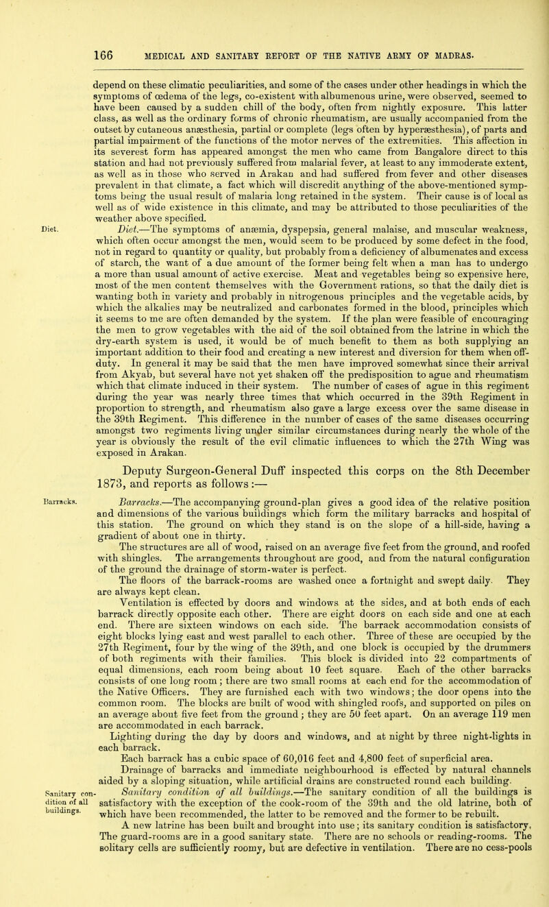 depend on these climatic peculiarities, and some of the cases under other headings in which the symptoms of oedema of the legs, co-existent with albumenous urine, were observed, seemed to have been caused by a sudden chill of the body, often from nightly exposure. This latter class, as well as the ordinary forms of chronic rheumatism, are usually accompanied from the outset by cutaneous anaesthesia, partial or complete (legs often by hypersesthesia), of parts and partial impairment of the functions of the motor nerves of the extremities. This affection in its severest form has appeared amongst the men who came from Bangalore direct to this station and had not previously suffered from malarial fever, at least to any immoderate extent, as well as in those who served in Arakao and had suffered from fever and other diseases prevalent in that climate, a fact which will discredit anything of the above-mentioned symp- toms being the usual result of malaria long retained in the system. Their cause is of local as well as of wide existence in this climate, and may be attributed to those peculiarities of the weather above specified. Diet. Diet.—The symptoms of anaemia, dyspepsia, general malaise, and muscular weakness, which often occur amongst the men, would seem to be produced by some defect in the food, not in regard to quantity or quality, but probably from a deficiency of albumenates and excess of starch, the want of a due amount of the former being felt when a man has to undergo a more than usual amount of active exercise. Meat and vegetables being so expensive here, most of the men content themselves with the Government rations, so that the daily diet is wanting both in variety and probably in nitrogenous principles and the vegetable acids, by which the alkalies may be neutralized and carbonates formed in the blood, principles which it seems to me are often demanded by the system. If the plan were feasible of encouraging the men to grow vegetables with the aid of the soil obtained from the latrine in which the dry-earth system is used, it would be of much benefit to them as both supplying an important addition to their food and creating a new interest and diversion for them when off- duty. In general it may be said that the men have improved somewhat since their arrival from Akyab, but several have not yet shaken off the predisposition to ague and rheumatism which that climate induced in their system. The number of cases of ague in this regiment during the year was nearly three times that which occurred in the 39th Regiment in proportion to strength, and rheumatism also gave a large excess over the same disease in the 39th Regiment. This difference in the number of cases of the same diseases occurring amongst two regiments living under similar circumstances during nearly the whole of the year is obviously the result of the evil climatic influences to which the 27th Wing was exposed in Arakan. Deputy Surgeon-General Duff inspected this corps on the 8tli December 1873, and reports as follows :— Barracks. Barracks.—The accompanying ground-plan gives a good idea of the relative position and dimensions of the various buildings which form the military barracks and hospital of this station. The ground on which they stand is on the slope of a hill-side, having a gradient of about one in thirty. The structures are all of wood, raised on an average five feet from the ground, and roofed with shingles. The arrangements throughout are good, and from the natural configuration of the ground the drainage of storm-water is perfect. The floors of the barrack-rooms are washed once a fortnight and swept daily. They are always kept clean. Ventilation is effected by doors and windows at the sides, and at both ends of each barrack directly opposite each other. There are eight doors on each side and one at each end. There are sixteen windows on each side. The barrack accommodation consists of eight blocks lying east and west parallel to each other. Three of these are occupied by the 27th Regiment, four by the wing of the 39th, and one block is occupied by the drummers of both regiments with their families. This block is divided into 22 compartments of equal dimensions, each room being about 10 feet square. Each of the other barracks consists of one long room ; there are two small rooms at each end for the accommodation of the Native Officers. They are furnished each with two windows; the door opens into the common room. The blocks are built of wood with shingled roofs, and supported on piles on an average about five feet from the ground; they are 50 feet apart. On an average 119 men are accommodated in each barrack. Lighting during the day by doors and windows, and at night by three night-lights in each barrack. Each barrack has a cubic space of 60,016 feet and 4,800 feet of superficial area. Drainage of barracks and immediate neighbourhood is effected by natural channels aided by a sloping situation, while artificial drains are constructed round each building. Sanitary con- Sanitary condition of all buildings.—The sauitary condition of all the buildings is dition of all satisfactory with the exception of the cook-room of the 39th and the old latrine, both of buildings. -which have been recommended, the latter to be removed and the former to be rebuilt. A new latrine has been built and brought into use; its sanitary condition is satisfactory, The guard-rooms are in a good sanitary state. There are no schools or reading-rooms. The Bolitary cells are sufficiently roomy, but are defective in ventilation. There are no cess-pools