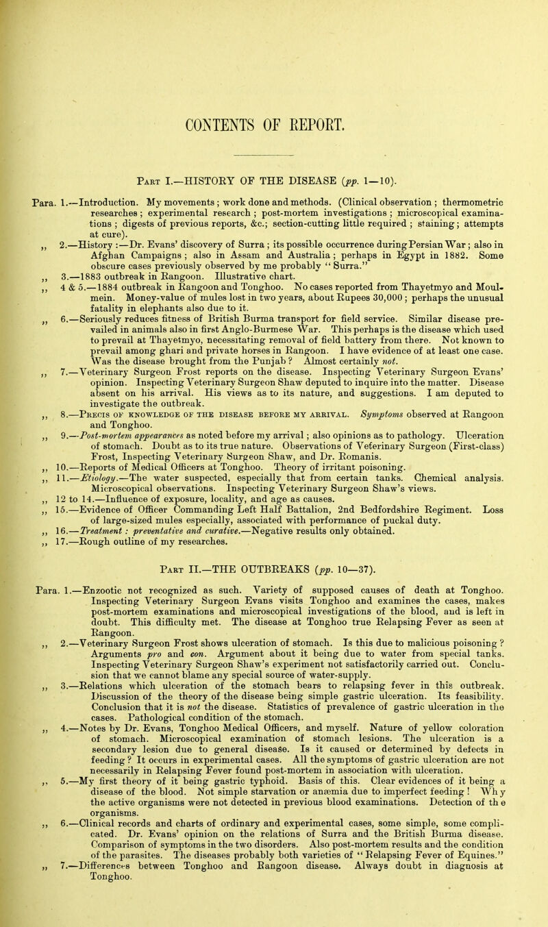 CONTENTS OF EEPORT. Part I.—HISTOEY OF THE DISEASE {pp. 1—10). Para. 1.—Introduction. My movements ; work done and methods. (Clinical observation ; thermometric researches ; experimental research ; post-mortem investigations ; microscopical examina- tions ; digests of previous reports, (Stc; section-cutting little required ; staining; attempts at cure). 2. —History :—Dr. Evans' discovery of Surra ; its possible occurrence during Persian War; also in Afghan Campaigns; also in Assam and Australia; perhaps in Egypt in 1882. Some obscure cases previously observed by me probably  Surra. 3. —1883 outbreak in Rangoon. Illustrative chart. 4 & 5.—1884 outbreak in Eangoonand Tonghoo. No cases reported from Thayetmyo and Moul- mein. Money-value of mules lost in two years, about Eupees 30,000 ; perhaps the unusual fatality in elephants also due to it. „ 6.—Seriously reduces fitness of British Burma transport for field service. Similar disease pre- vailed in animals also in first Anglo-Burmese War. This perhaps is the disease which used to prevail at Thayetmyo, necessitating removal of field battery from there. Not known to prevail among ghari and private horses in Eangoon. I have evidence of at least one case. Was the disease brought from the Punjab ? Almost certainly not. 7. —Veterinary Surgeon Frost reports on the disease. Inspecting Veterinary Surgeon Evans' opinion. Inspecting Veterinary Surgeon Shaw deputed to inquire into the matter. Disease absent on his arrival. His views as to its nature, and suggestions. I am deputed to investigate the outbreak. 8. —Pbeois of knowledge or the disease before my arrival. Symptoms observed at Eangoon and Tonghoo. 9. —Post-mortem appearances as noted before my arrival ; also opinions as to pathology. Ulceration of stomach. Doubt as to its true nature. Observations of Veterinary Surgeon (First-class) Frost, Inspecting Veterinary Surgeon Shaw, and Dr. Eomanis. 10.—Eeports of Medical Officers at Tonghoo. Theory of irritant poisoning. ,, 11.—Etiology.—The water suspected, especially that from certain tanks. Ciemical analysis. Microscopical observations. Inspecting Veterinary Surgeon Shaw's views. ,, 12 to 14.—Influence of exposure, locality, and age as causes. ,, 15.—Evidence of Officer Commanding Left Half Battalion, 2nd Bedfordshire Eegiment. Loss of large-sized mules especially, associated with performance of puckal duty. ,, 16.—Treatment: preventative and curative.—Negative results only obtained. „ 17.—Eough outline of my researches. Part II.—THE OUTBEEAKS {pp. 10—37). Para. 1.—Enzootic not recognized as such. Variety of supposed causes of death at Tonghoo. Inspecting Veterinary Surgeon Evans visits Tonghoo and examines the cases, makes post-mortem examinations and microscopical investigations of the blood, and is left in doubt. This difficulty met. The disease at Tonghoo true Eelapsing Fever as seen at Eangoon. ,, 2.—Veterinary Surgeon Frost shows ulceration of stomach. Is this due to malicious poisoning ? Arguments pro and con. Argument about it being due to water from special tanks. Inspecting Veterinary Surgeon Shaw's experiment not satisfactorily carried out. Conclu- sion that we cannot blame any special source of water-supply. 3.—Eelations which ulceration of the stomach bears to relapsing fever in this outbreak. Discussion of the theory of the disease being simple gastric ulceration. Its feasibility. Conclusion that it is not the disease. Statistics of prevalence of gastric ulceration in the cases. Pathological condition of the stomach. ,, 4.—Notes by Dr. Evans, Tonghoo Medical Officers, and myself. Nature of yellow coloration of stomach. Microscopical examination of stomach lesions. The ulceration is a secondary lesion due to general disease. Is it caused or determined by defects in feeding ? It occurs in experimental cases. All the symptoms of gastric ulceration are not necessarily in Eelapsing Fever found post-mortem in association with ulceration. 5.—My first theory of it being gastric typhoid. Basis of this. Clear evidences of it being a disease of the blood. Not simple starvation or anaemia due to imperfect feeding ! Why the active organisms were not detected in previous blood examinations. Detection of th e organisms. J, 6.—Clinical records and charts of ordinary and experimental cases, some simple, some compli- cated. Dr. Evans' opinion on the relations of Surra and the British Burma disease. Comparison of symptoms in the two disorders. Also post-mortem results and the condition of the parasites. The diseases probably both varieties of  Eelapsing Fever of Equines. „ 7.—Difi'erencf'S between Tonghoo and Eangoon disease. Always doubt in diagnosis at Tonghoo.