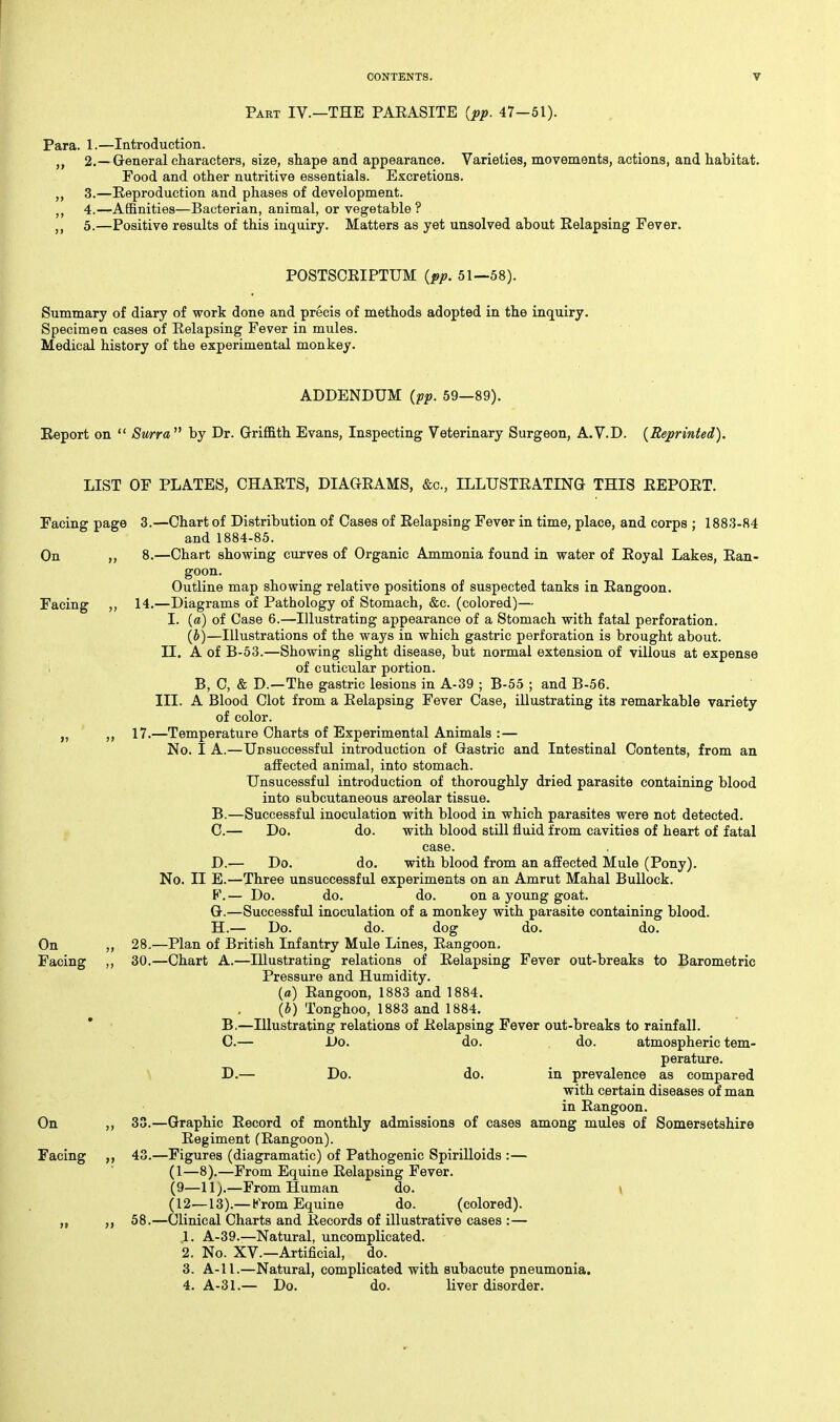 Part IV.—THE PAEASITE {pp. 47-51). Para. 1.—lutroduction. J, 2.—General characters, size, shape and appearance. Varieties, movements, actions, and habitat. Food and other nutritive essentials. Excretions. ,, 3.—Reproduction and phases of development. J, 4.—Affinities—Bacterian, animal, or vegetable ? 5.—Positive results of this inquiry. Matters as yet unsolved about Relapsing Fever. POSTSCRIPTUM {pp. 51—58). Summary of diary of work done and precis of methods adopted in the inquiry. Specimen cases of Relapsing Fever in mules. Medical history of the experimental monkey. ADDENDUM {pp. 59—89). Report on  Surra by Dr. Griffith Evans, Inspecting Veterinary Surgeon, A.V.D. {Reprinted). LIST OF PLATES, CHARTS, DIAGRAMS, &c., ILLUSTRATING THIS REPORT. Facing page 3.—Chart of Distribution of Cases of Relapsing Fever in time, place, and corps ; 1883-84 and 1884-85. On ,, 8.—Chart showing curves of Organic Ammonia found in water of Royal Lakes, Ran- goon. Outline map showing relative positions of suspected tanks in Rangoon. Facing ,, 14.—Diagrams of Pathology of Stomach, &c. (colored)— I. (a) of Case 6.—Illustrating appearance of a Stomach with fatal perforation. (b)—Illustrations of the ways in which gastric perforation is brought about. II. A of B-53.—Showing slight disease, but normal extension of villous at expense i of cuticular portion. B, C, & D.—The gastric lesions in A-39 ; B-55 ; and B-56. III. A Blood Clot from a Relapsing Fever Case, illustrating its remarkable variety of color. „ ,, 17.—Temperature Charts of Experimental Animals :— No. I A.—Unsuccessful introduction of Gastric and Intestinal Contents, from an affected animal, into stomach. Unsucessf ul introduction of thoroughly dried parasite containing blood into subcutaneous areolar tissue. B. —Successful inoculation with blood in which parasites were not detected. C. — Do. do. with blood still fluid from cavities of heart of fatal case. D. — Do. do. with blood from an affected Mule (Pony). No. II E.—Three unsuccessful experiments on an Amrut Mahal Bullock. F. — Do. do. do. on a young goat. G. —Successful inoculation of a monkey with parasite containing blood. H. — Do. do. dog do. do. On 28,—Plan of British Infantry Mule Lines, Rangoon, Facing ,, 30.—^Chart A.—Illustrating relations of Relapsing Fever out-breaks to Barometric Pressure and Humidity. (a) Rangoon, 1883 and 1884. {b) Tonghoo, 1883 and 1884. * B.—Illustrating relations of Relapsing Fever out-breaks to rainfall. C.— Uo. do. do. atmospheric tem- perature. y D.— Do. do. in prevalence as compared with certain diseases of man in Rangoon. On ,, 33.—Graphic Record of monthly admissions of cases among mules of Somersetshire Regiment (Rangoon). Facing 43.—Figures (diagramatic) of Pathogenic Spirilloids :— (1—8).—From Equine Relapsing Fever. (9—11).—From Human do. » (12—13).— Krom Equine do. (colored). „ 58.—Clinical Charts and Records of illustrative cases :— 1. A-39.—Natural, uncomplicated. 2. No. XV.—Artificial, do. 3. A-11.—Natural, complicated with subacute pneumonia. 4. A-31.— Do. do. liver disorder.