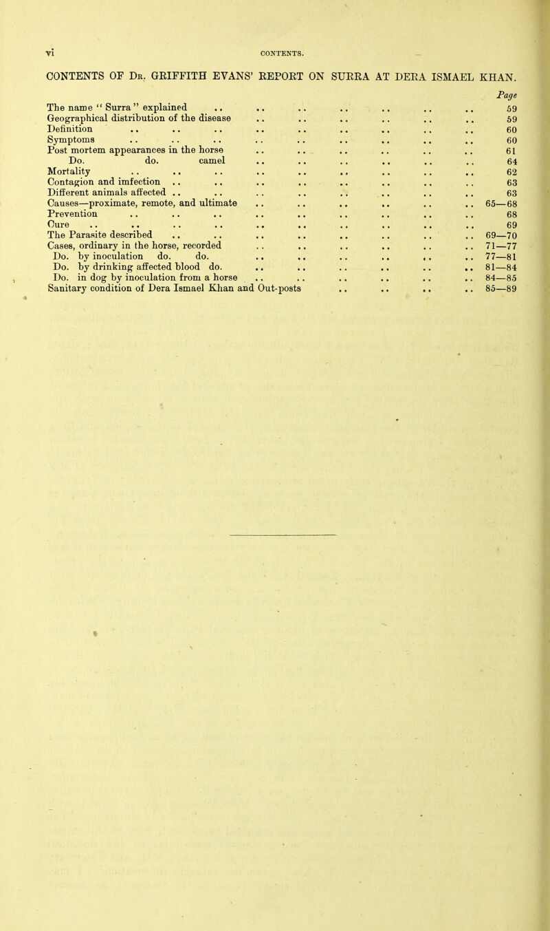 CONTENTS or Dr. GRIFFITH EVANS' REPORT ON SURRA AT DERA ISMAEL KHAN. Page The name  Surra explained .. .. .. .. .. .. .. 59 Geographical distribution of the disease .. .. .. .. .. .. 59 Definition .. ,. .. .. .. .. ,. .. .. 60 Symptoms .. .. .. .. .. .. .. .. .. 60 Post mortem appearances in the horse .. .. .. .. .. .. 61 Do. do. camel .. .. .. .. .. ,. 64 Mortality . . .. .. .. .. ., .. .. .. 62 Contagion and imfection .. .. .. .. .. .. .. .. 63 Different animals aifected .. .. .. .. .. .. .. .. 63 Causes—proximate, remote, and ultimate .. .. .. .. .. ., 65—68 Prevention .. .. .. .. .. .. .. .. .. 68 Cure .. .. .. .. .. .. .. .. .. .. 69 The Parasite described .. .. .. ., .. .. .. .. 69—70 Cases, ordinary in the horse, recorded . . .. .. .. .. ., 71—77 Do. by inoculation do. do. .. ,. .. .. ,. .. 77—81 Do. by drinking affected blood do. ., ., .. .. .. ,. 81—84 Do. in dog by inoculation from a horse .. .. .. .. .. .. 84—85 Sanitary condition of Dera Ismael Khan and Out-posts .. ,. .. .. 85—89