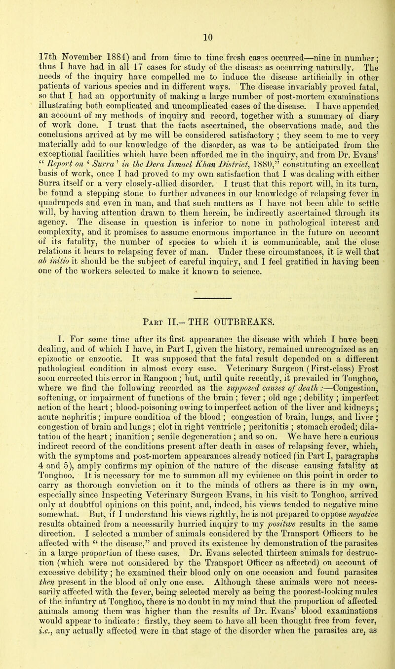 17th November 1884) and from time to time fresh casss occurred—nine in number; thus I have had in all 17 cases for study of the disease as occurring naturall)'. The needs of the inquiry have compelled me to induce the disease artificially in other patients of various species and in different ways. The disease invariably proved fatal, so that I had an opportunity of making a large number of post-mortem examinations illustrating both complicated and uncomplicated cases of the disease. I have appended an account of my methods of inquiry and record, together with a summary of diary of work done. I trust that the facts ascertained, the observations made, and the conclusions arrived at by me will be considered satisfactory ; they seem to me to very materially add to our knowledge of the disorder, as was to be anticipated from the exceptional facilities which have been afforded me in the inquiry, and from Dr. Evans'  Report on ' Surra ' in the Dera Ismael Khan District^ 1880, constituting an excellent basis of work, once I had proved to my own satisfaction that I was dealing with either Surra itself or a very closely-allied disorder. I trust that this report will, in its turn, be found a stepping stone to further advances in our knowledge of relapsing fever in quadrupeds and even in man, and that such matters as I have not been able to settle will, by having attention drawn to them herein, be indirectly ascertained through its agency. The disease in question is inferior to none in pathological interest and complexity, and it promises to assume enormous importance in the future on account of its fatality, the number of species to which it is communicable, and the close relations it bears to relapsing fever of man. Under these circumstances, it is well that ab initio it should be the subject of careful inquiry, and I feel gratified in having been one of the workers selected to make it known to science. Paet II.- THE OUTBEEAKS. 1. For some time after its first appearance the disease with which I have been dealing, and of which I have, in Part I, given the history, remained unrecognized as an epizootic or enzootic. It was supposed that the fatal result depended on a different pathological condition in almost every case. Veterinary Surgeon (First-class) Frost soon corrected this error in Kangoon ; but, until quite recently, it prevailed in Tonghoo, where we find the following recorded as the supposed causes of death :—Congestion, softening, or impairment of functions of the brain; fever ; old age ; debility ; imperfect action of the heart; blood-poisoning owing to imperfect action of the liver and kidneys; acute nephritis; impure condition of the blood ; congestion of brain, lungs, and liver; congestion of brain and lungs; clot in right ventricle ; peritonitis ; stomach eroded; dila- tation of the heart; inanition; senile degeneration ; and so on. We have here a curious indirect record of the conditions present after death in cases of relapsing fever, which, with the symptoms and post-mortem appearances already noticed (in Part I, paragraphs 4 and 5), amply confirms my opinion of the nature of the disease causing fatality at Tonghoo. It is necessary for me to summon all my evidence on this point in order to carry as thorough conviction on it to the minds of others as there is in my own, especially since Inspecting Veterinary Surgeon Evans, in his visit to Tonghoo, arrived only at doubtful opinions on this point, and, indeed, his views tended to negative mine somewhat. But, if I understand his views rightly, he is not prepared to oppose negative results obtained from a necessarily hurried inquiry to my positive results in the same direction. I selected a number of animals considered by the Transport Officers to be affected with the disease, and proved its existence by demonstration of the parasites in a large proportion of these cases. Dr. Evans selected thirteen animals for destruc- tion (which were not considered by the Transport Officer as affected) on account of excessive debility; he examined their blood only on one occasion and found parasites then present in the blood of only one case. Although these animals were not neces- sarily affected with the fever, being selected merely as being the poorest-looking mules of the infantry at Tonghoo, there is no doubt in my mind that the proportion of affected animals among them was higher than the results of Dr. Evans' blood examinations would appear to indicate; firstly, they seem to have all been thought free from fever, i.e.^ any actually affected were in that stage of the disorder when the parasites are, as