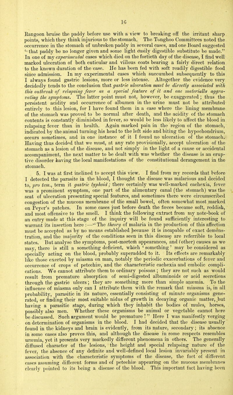 IG Eangoon bruise the paddy before use with a view to breaking oE the irritant sharp points, which they think injurious to the stomach. The Tonghoo Committees noted the occurrence in the stomach of unbroken paddy in several cases, and one Board suggested that paddy be no longer given and some light easily digestible substitute be made. In one of my experimental cases which died on the fortieth day of the disease, I find well marked ulceration of both cuticular and villous coats bearing a fairly direct relation to the known duration of the case. He has been fed with soft readily digestible food since admission. In my experimental cases which succumbed subsequently to this I always found gastric lesions, more or less intense. Altogether the evidence very decidedly tends to the conclusion that gastric ulceration must be directly/ associated with this outbreak of relapsing fever as a special feature of it and one materiallu aggra- vating the symptoms. The latter point must not, however, be exaggerated ; thus the persistent acidity and occurrence of albumen in the urine must not be attributed entirely to this lesion, for I have found them in a case where the lining membrane of the stomach was proved to be normal after death, and the acidity of the stomach contents is constantly diminished in fever, so would be less likely to aifect the blood in relapsing fever than in health. Again marked pain in the region of the stomach, indicated by the animal turning his head to the left side and biting the hypochondrium, occurs sometimes, and in one instance of it I found no ulceration of the stomach. Having thus decided that we must, at any rate provisionally, accept ulceration of the stomach as a lesion of the disease, and not simply in the light of a cause or accidental accompaniment, the next matter to be dealt with was whether the disease is an erup- tive disorder having the local manifestations of the constitutional derangement in the stomach. 5. I was at first inclined to accept this view. I find from my records that before I detected the parasite in the blood, I thought the disease was malarious and decided to, 'pro tern., term it gastric typhoid; there certainly was well-marked cachexia, fever was a prominent symptom, one part of the alimentary canal (the stomach) was the seat of ulceration presenting special features, and sometimes there were circumscribed congestion of the mucous membrane of the small bowel, often somewhat most marked on Peyer's patches. In some cases just before death the fceces became soft, reddish, and most offensive to the smell. I think the following extract from my note-book of an entry made at this stage of the inquiry will be found sufficiently interesting to warrant its insertion here :—The theory of malaria in the production of this affection must be accepted as by no means established because it is incapable of exact demons- tration, and the majority of the conditions seen in this disease are referrible to local states. But analyse the symptoms, post-morterti appearances, and (other) causes as we may, there is still a something deficient, which ' something ' may be considered as specially acting on the blood, probably superadded to it. Its effects are remarkably like those exerted by miasma on man, notably the periodic exacerbations of fever and occurrence of crops of petechias, and the characteristic cachexia and embolic compli- cations. We cannot attribute them to ordinary poisons ; they are not such as would result from premature absorption of semi-digested albuminoids or acid secretions through the gastric ulcers; they are something more than simple aneemia. To the influence of miasma only can I attribute them with the remark that miasma is, in all probability, parasitic in its nature, essentially consisting of minute organisms gene- rated, or finding their most suitable nidus of growth in decaying organic matter, but having a parasitic stage, during which they inhabit the bodies of mules, horses, . possibly also men. Whether these organisms be animal or vegetable cannot here be discussed. Such argument would be premature !  Here I was manifestly verging on determination of organisms in the blood. I had decided that the disease usually found in the kidneys and brain is evidently, from its nature, secondary; its absence in some cases also proves this, and although the disease in some respects resembles urtemia, yet it presents very markedly different phenomena in others. The generally diffused character of the lesions, the height and special relapsing nature of the fever, the absence of any definite and well-defined local lesion invariably present in association with the characteristic symptoms of the disease, the fact of different cases assuming different forms and of petechiae appearing on the mucous membranes clearly pointed to its being a disease of the blood. This important fact having been