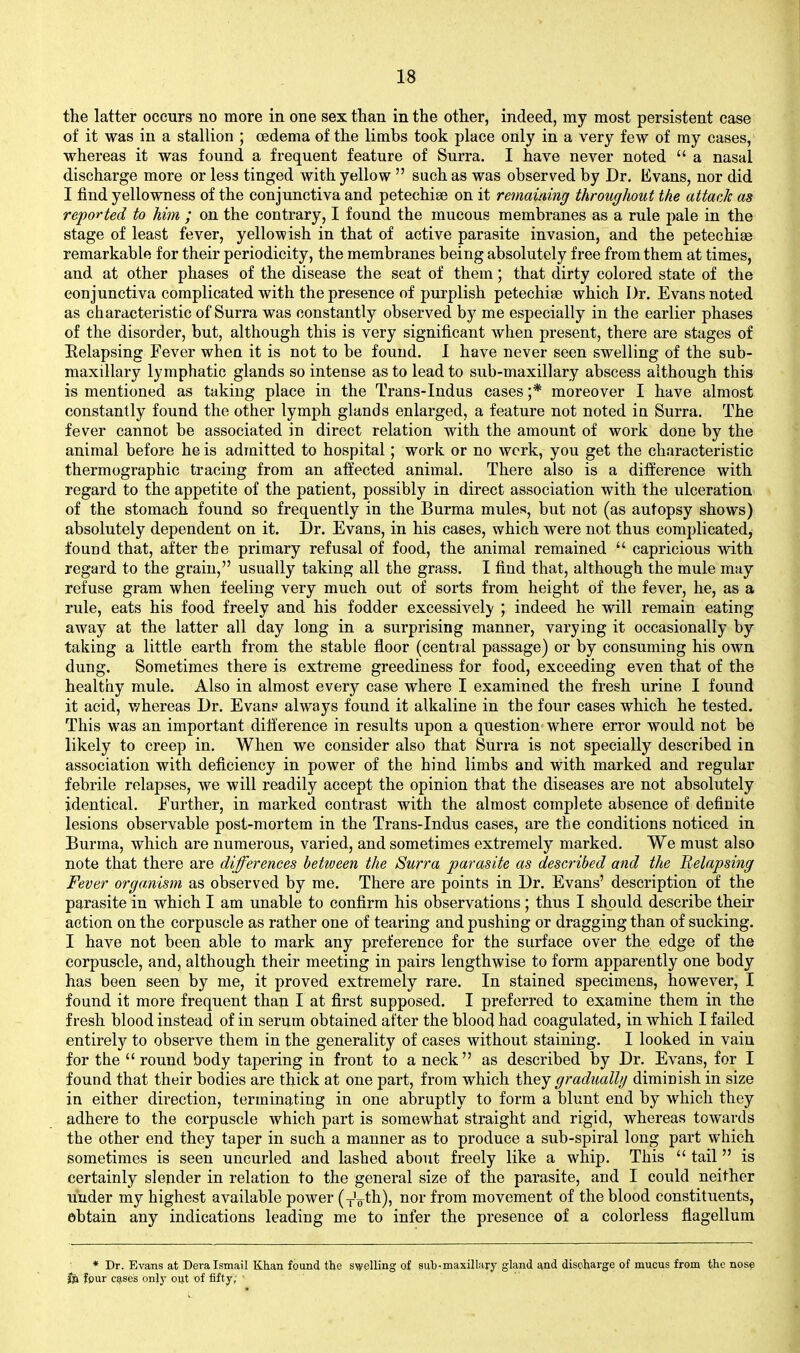the latter occurs no more in one sex tlian in the other, indeed, my most persistent case of it was in a stallion ; oedema of the limbs took place only in a very few of my cases, whereas it was found a frequent feature of Surra. I have never noted  a nasal discharge more or less tinged with yellow  such as was observed by Dr. Evans, nor did I find yellowness of the conjunctiva and petechise on it remaining throughout the attack as reported to him ; on the contrary, I found the mucous membranes as a rule i)ale in the stage of least fever, yellowish in that of active parasite invasion, and the petechise remarkable for their periodicity, the membranes being absolutely free from them at times, and at other phases of the disease the seat of them; that dirty colored state of the conjunctiva complicated with the presence of purplish petechise which Dr. Evans noted as characteristic of Surra was constantly observed by me especially in the earlier phases of the disorder, but, although this is very significant when present, there are stages of Eelapsing Fever when it is not to be found. 1 have never seen swelling of the sub- maxillaiy lymphatic glands so intense as to lead to sub-maxillary abscess although this is mentioned as taking place in the Trans-Indus cases ;* moreover I have almost constantly found the other lymph glands enlarged, a feature not noted in Surra. The fever cannot be associated in direct relation with the amount of work done by the animal before he is admitted to hospital; work or no work, you get the characteristic thermographic tracing from an affected animal. There also is a difference with regard to the appetite of the patient, possibly in direct association with the ulceration of the stomach found so frequently in the Burma mules, but not (as autopsy shows) absolutely dependent on it. Dr. Evans, in his cases, which were not thus complicated, found that, after the primary refusal of food, the animal remained  capricious with regard to the grain, usually taking all the grass. I find that, although the mule may refuse gram when feeling very much out of sorts from height of the fever, he, as a rule, eats his food freely and his fodder excessivel}' ; indeed he will remain eating away at the latter all day long in a surprising manner, varying it occasionally by taking a little earth from the stable floor (central passage) or by consuming his own dung. Sometimes there is extreme greediness for food, exceeding even that of the healthy mule. Also in almost every case where I examined the fresh urine I found it acid, whereas Dr. Evans always found it alkaline in the four cases which he tested. This was an important dili'erence in results upon a question where error would not be likely to creep in. When we consider also that Surra is not specially described in association with deficiency in power of the hind limbs and with marked and regular febrile relapses, we will readily accept the opinion that the diseases are not absolutely identical. Further, in marked contrast with the almost complete absence of definite lesions observable post-mortem in the Trans-Indus cases, are the conditions noticed in Burma, which are numerous, varied, and sometimes extremely marked. We must also note that there are differences bettveen the Surra parasite as described and the Relapsing Fever organism as observed by me. There are points in Dr. Evans' description of the parasite in which I am unable to confirm his observations; thus I should describe their action on the corpuscle as rather one of tearing and pushing or dragging than of sucking. I have not been able to mark any preference for the surface over the edge of the corpuscle, and, although their meeting in pairs lengthwise to form apparently one body has been seen by me, it proved extremely rare. In stained specimens, however, I found it more frequent than I at first supposed. I preferred to examine them in the fresh blood instead of in serum obtained after the blood had coagulated, in which I failed entirely to observe them in the generality of cases without staining. I looked in vain for the  round body tapering in front to a neck  as described by Dr. Evans, for I found that their bodies are thick at one part, from which they gradually diminish in size in either direction, terminating in one abruptly to form a blunt end by which they adhere to the corpuscle which part is somewhat straight and rigid, whereas towards the other end they taper in such a manner as to produce a sub-spiral long part which sometimes is seen uncurled and lashed about freely like a whip. This  tail is certainly slender in relation to the general size of the parasite, and I could neither under my highest available power (xVth), nor from movement of the blood constituents, ebtain any indications leading me to infer the presence of a colorless flagellum * Dr. Evans at Dera Ismail Khan found the swelling of sub-maxillary gland 4vnd discharge of mucus from the nosp j[)a four e9.ses only oiit of fifty,