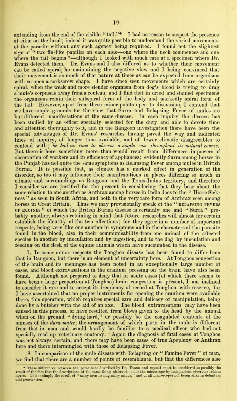 extending from the end of the visible  tail.* I had no reason to suspect the presence of cilise on the head; indeed it was quite possible to understand the varied movements of the parasite without any such agency being required. I found not the slightest sign of  two fin-like papillae on each side—one where the neck commences and one where the tail begins —although I looked with much care at a specimen where Dr. Evans detected them. Dr. Evans and I also difFered as to whether their movement ean be called spiral, he maintaining the negative view and I being convinced that their movement is as much of that nature at times as can be expected from organisms with so open a corkscrew shape. I have since seen movements which are certainly spiral, when the weak and more slender organism from dog's blood is trying to drag a mule's corpuscle away from a rouleau, and I find that in dried and stained specimens the organisms retain their subspiral form of the body and markedly spiral form of the tail. However, apart from these minor points open to discussion, I contend that we have ample grounds for the view that Surra and Eelapsing Fever of mules are but different manifestations of the same disease. In each inquiry the disease has been studied by an officer specially selected for the duty and able to devote time and attention thoroughly to it, and in the Rangoon investigation there have been the special advantages of Dr. Evans' researches having paved the way and indicated lines of inquiry, of longer time available, and of fewer climatic disagreeables to contend with; he had no time to observe a single case throughout its natural course. Dut there is here something more than would result from difi'erences in powers of observation of workers and in efficiency of appliances; evidently Surra among horses in the Punjab has not quite the same symptoms as Eelapsing Fever among mules in British Burma. It is possible that, as climate has a marked effect in generation of the disorder, so too it may influence their manifestations in places differing so much in climate and surroundings as Eangoon and the Trans-Indus territory, and therefore I consider we are justified for the present in considering that they bear about the same relation to one another as Anthrax among horses in India does to the  Horse Sick- ness  as seen in South Africa, and both to the very rare form of Anthrax seen among horses in Great Britain. Thus we may provisionally speak of the  relapsing fevers OF EQUiNES  of which the British Burma disease is certainly one and  Surra  pro- bably another, always retaining in mind that future researches will almost for certain establish the identity of the two affections; for they agree in a number of important respects, being very like one another in symptoms and in the characters of the parasite found in the blood, also in their communicability from one animal of the affected species to another by inoculation and by ingestion, and to the dog by inoculation and feeding on the flesh of the equine animals which have succumbed to the disease. 7. In some minor respects the Tonghoo disease has been found to differ from that in Eangoon, but there is an element of uncertainty here. At Tonghoo congestion of the brain and its meninges has been noted in an exceptionally large number of cases, and blood extravasations in the cranium pressing on the brain have also been found. Although not prepared to deny that in acute cases (of which there seems to have been a large proportion at Tonghoo) brain congestion is present, I am inclined to consider it rare and to accept its frequency of record at Tonghoo with reserve, for I have ascertained that no proper instruments for opening the cranium were available there, this operation, which requires special care and delicacy of manipulation, being done by a butcher with the aid of an axe. The blood extravasations may have been caused in this process, or have resulted from blows given to the head by the animal when on the ground dying hard, or possibly be the coagulated contents of the sinuses of the dura mater^ the arrangement of which parts in the mule is different from that in man and would hardly be familiar to a medical officer who had not specially read up veterinary anatomy. Again the diagnosis of fatal cases at Tonghoo was not always certain, and there may have been cases of true Apoplexy or Anthrax here and there intermingled with those of Eelapsing Fever. 8. In comparison of the mule disease with Eelapsing or  Famine Fever  of man, we find that there are a number of points of resemblance, but that the differences also • These differences between the parasite as described by Dr. Evans and myself must be considered as possibly the result of the fact that the descriptions of the same thing observed imder the microscope by independent observers seldom agree. This is simply the result of many men having many minds, and of all microscopes not being alike in definition and penetration.