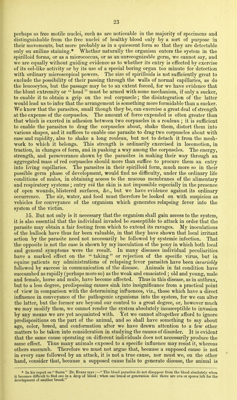 perhaps as free motile nuclei, such as are noticeable in the majority of specimens and distinguishable from the free nuclei of healthy blood only by a sort of purpose in their movements, but more probably as in a quiescent form so that they are detectable only on aniline staining.* Whether naturally the organism enters the system in the spirilloid forms, or as a mic-rococcus, or as an unrecognizable germ, we cannot say, and we are equally without guiding evidence as to whether its entry is effected by exercise of its eel-like activity or by its use of a special boring organ too minute for detection with ordinary microscopical powers. The size of spirilloids is not sufficiently great to exclude the possibility of their passing through the walls of normal capillaries, as do the leucocytes, but the passage may be to an extent forced, for we have evidence that the blunt extremity or  head  must be armed with some mechanism, if only a sucker, to enable it to obtain a grip on the red corpuscle; the disintegration of the latter would lead us to infer that the arrangement is something more formidable than a sucker. We know that the parasites, small though they be, can exercise a great deal of strength at the expense of the corpuscles. The amount of force expended is often greater than that which is exerted in adhesion between two corpuscles in a rouleau ; it is sufficient to enable the parasites to drag the corpuscles about, shake them, distort them into various shapes, and it suffices to enable one parasite to drag two corpuscles about with ease and rapidity, also to shake a long rouleau, but not to detach it from the mesh- work to which it belongs. This strength is ordinarily exercised in locomotion, in traction, in changes of form, and in pushing a way among the corpuscles. The energy, strength, and perseverance shown by the parasites in making their way through an aggregated mass of red corpuscles should more than suffice to procure them an entry into living capillaries. The parasites in their spirilloid form, much more so in their possible germ phase of development, would find no difficulty, under the ordinary life conditions of mules, in obtaining access to the mucous membranes of the alimentary and respiratory systems ; entry via the skin is not impossible especially in the presence of open wounds, blistered surfaces, &c., but we have evidence against its ordinary occurrence. The air, water, and food must therefore be looked on with suspicion as vehicles for conveyance of the organism which generates relapsing fever into the system of the victim. ] 5. But not only is it necessary that the organism shall gain access to the system, it is also essential that the individual invaded be susceptible to attack in order that the parasite may obtain a fair footing from which to extend its ravages. My inoculations of the bullock have thus far been valuable, in that they have shown that local irritant action by the parasite need not necessarily be followed by systemic infection. That the opposite is not the case is shown by my inoculation of the pony in which both local and general symptoms were the result. In many diseases individual peculiarities have a marked effect on the  taking or rejection of the specific virus, but in equine patients my administrations of relapsing fever parasites have been invariably followed by success in communication of the disease. Animals in fat condition have succumbed as rapidly (perhaps more so) as the weak and emaciated ; old and young, male and female, horse and mule, have become affected. Thus in this disease, as in anthrax, but to a less degree, predisposing causes sink into insignificance from a practical point of view in comparison with the determining inl3uences, viz., those which have a direct influence in conveyance of the pathogenic organisms into the system, for we can alter the latter, but the former are beyond our control to a great degree, or, however much we may modify them, we cannot render the system absolutely insusceptible to invasion by any means we are yet acquainted with. Yet we cannot altogether afford to ignore predispositions on the part of the animal, and so shall have something to say about age, color, breed, and conformation after we have drawn attention to a few other matters to be taken into consideration in studying the causes of disorder. It is evident that the same cause operating on different individuals does not necessarily produce the same effect. Thus many animals exposed to a specific influence may resist it, whereas others succumb. Therefore we must not argue that, because a supposed cause is not in every case followed by an attack, it is not a true cause, nor must we, on the other hand, consider that, because a supposed cause fails to generate disease, the animal is * In his report on  Surra Dr. Evans says :— The blood parasites do not disappear from the blood absolutely when it becomes difficult to find one in a drop of blood ; when one brood or generation dies there are ova or spores left for the development of another brood,''