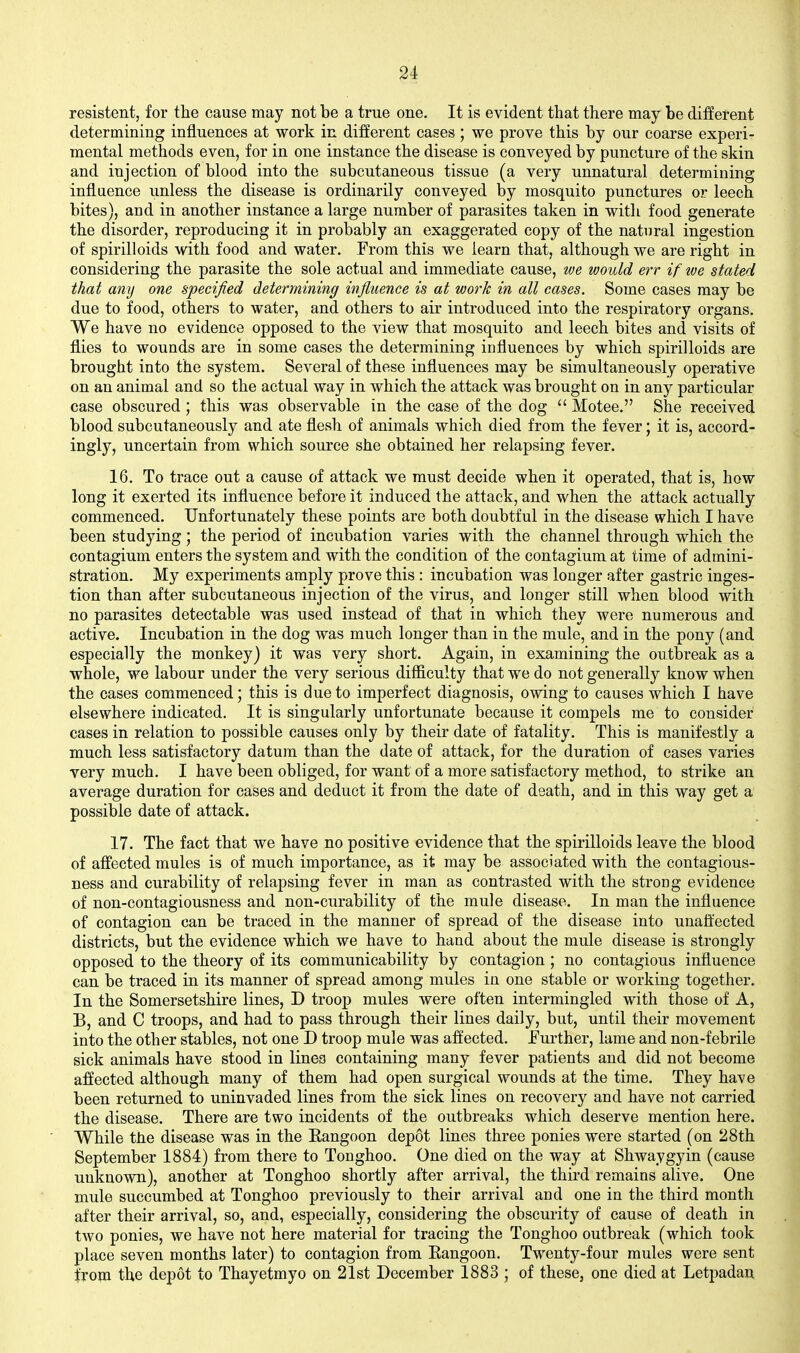 resistent, for the cause may not be a true one. It is evident that there may be different determining influences at work in different cases; we prove this by our coarse experi- mental methods even, for in one instance the disease is conveyed by puncture of the skin and injection of blood into the subcutaneous tissue (a very unnatural determining influence unless the disease is ordinarily conveyed by mosquito punctures or leech bites), and in another instance a large number of parasites taken in with food generate the disorder, reproducing it in probably an exaggerated copy of the natural ingestion of spirilloids with food and water. From this we learn that, although we are right in considering the parasite the sole actual and immediate cause, we would err if we stated that any one specified determining influence is at work in all cases. Some cases may be due to food, others to water, and others to air introduced into the respiratory organs. We have no evidence opposed to the view that mosquito and leech bites and visits of flies to wounds are in some cases the determining influences by which spirilloids are brought into the system. Several of these influences may be simultaneously operative on an animal and so the actual way in which the attack was brought on in any particular case obscured; this was observable in the case of the dog  Motee. She received blood subcutaneously and ate flesh of animals which died from the fever; it is, accord- ingly, uncertain from which source she obtained her relapsing fever. 16. To trace out a cause of attack we must decide when it operated, that is, how long it exerted its influence before it induced the attack, and when the attack actually commenced. Unfortunately these points are both doubtful in the disease which I have been studying; the period of incubation varies with the channel through which the contagium enters the system and with the condition of the contagium at time of admini- stration. My experiments amply prove this : incubation was longer after gastric inges- tion than after subcutaneous injection of the virus, and longer still when blood with no parasites detectable was used instead of that in which they were numerous and active. Incubation in the dog was much longer than in the mule, and in the pony (and especially the monkey) it was very short. Again, in examining the outbreak as a whole, we labour under the very serious difficulty that we do not generally know when the cases commenced; this is due to imperfect diagnosis, owing to causes which I have elsewhere indicated. It is singularly unfortunate because it compels me to consider cases in relation to possible causes only by their date of fatality. This is manifestly a much less satisfactory datum than the date of attack, for the duration of cases varies very much. I have been obliged, for want of a more satisfactory niethod, to strike an average duration for cases and deduct it from the date of death, and in this way get a possible date of attack. 17. The fact that we have no positive evidence that the spirilloids leave the blood of affected mules is of much importance, as it may be associated with the contagious- ness and curability of relapsing fever in man as contrasted with the strong evidence of non-contagiousness and non-curability of the mule disease. In man the influence of contagion can be traced in the manner of spread of the disease into unafl'ected districts, but the evidence which we have to hand about the mule disease is strongly opposed to the theory of its communicability by contagion ; no contagious influence can be traced in its manner of spread among mules in one stable or working together. In the Somersetshire lines, D troop mules were often intermingled with those of A, B, and C troops, and had to pass through their lines daily, but, until their movement into the other stables, not one D troop mule was affected. Further, lame and non-febrile sick animals have stood in lines containing many fever patients and did not become affected although many of them had open surgical wounds at the time. They have been returned to uninvaded lines from the sick lines on recovery and have not carried the disease. There are two incidents of the outbreaks which deserve mention here. While the disease was in the Eangoon depot lines three ponies were started (on 28th September 1884) from there to Tonghoo. One died on the way at Shwaygyin (cause unknown), another at Tonghoo shortly after arrival, the third remains alive. One mule succumbed at Tonghoo previously to their arrival and one in the third month after their arrival, so, and, especially, considering the obscurity of cause of death in two ponies, we have not here material for tracing the Tonghoo outbreak (which took place seven months later) to contagion from Eangoon. Twenty-four mules were sent from the depot to Thayetmyo on 21st December 1883 ; of these, one died at Letpadan