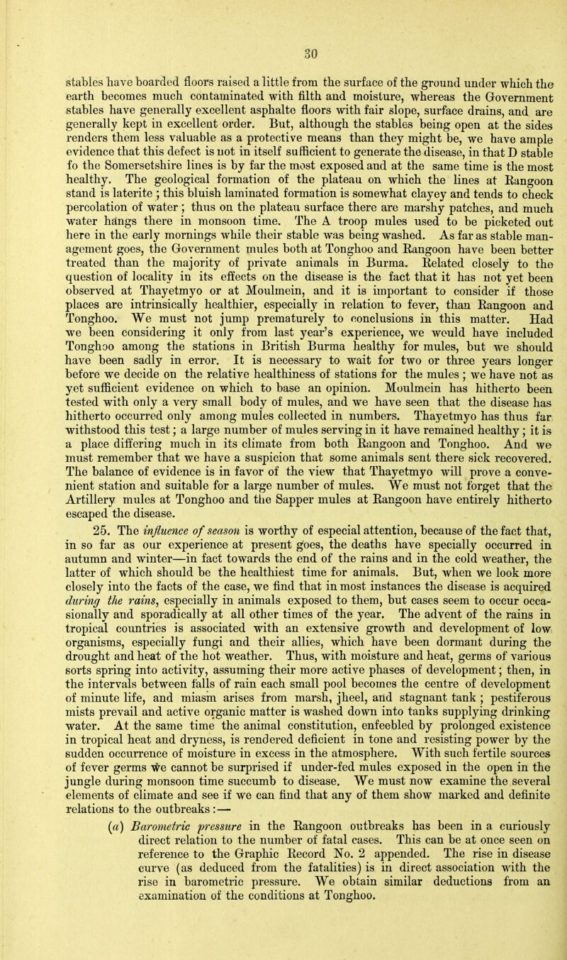 stables liave boarded floors raised a little from the surface of the ground under which the earth becomes much contaminated with filth and moisture, whereas the Government stables have generally excellent asphalte floors with fair slope, surface drains, and are generally kept in excellent order. But, although the stables being open at the sides renders them less valuable as a protective means than they might be, we have ample evidence that this defect is not in itself sufficient to generate the disease, in that D stable fo the Somersetshire lines is by far the most exposed and at the same time is the most healthy. The geological formation of the plateau on which the lines at Rangoon stand is laterite ; this bluish laminated formation is somewhat clayey and tends to check percolation of water; thus on the plateau surface there are marshy patches, and much water hsings there in monsoon time. The A troop mules used to be picketed out here in the early mornings while their stable was being washed. As far as stable man- agement goes, the Government mules both at Tonghoo and Rangoon have been better treated than the majority of private animals in Burma. Related closely to the question of locality in its effects on the disease is the fact that it has not yet been observed at Thayetmyo or at Moulmein, and it is important to consider if those places are intrinsically healthier, especially in relation to fever, than Rangoon and Tonghoo. We must not jump prematurely to conclusions in this matter. Had we been considering it only from last year's experience, we would have included Tonghoo among the stations in British Burma healthy for mules, but we should have been sadly in error. It is necessary to wait for two or three years longer before we decide on the relative healthiness of stations for the mules ; we have not as yet sufficient evidence on which to base an opinion. Moulmein has hitherto been tested with only a very small body of mules, and we have seen that the disease has hitherto occurred only among mules collected in numbers. Thayetmyo has thus far withstood this test; a large number of mules serving in it have remained healthy; it is a place differing much in its climate from both Rangoon and Tonghoo. And we must remember that we have a suspicion that some animals sent there sick recovered. The balance of evidence is in favor of the view that Thayetmyo will prove a conve- nient station and suitable for a large number of mules. We must not forget that the Artillery mules at Tonghoo and the Sapper mules at Rangoon have entirely hitherto escaped the disease. 25. The influence of season is worthy of especial attention, because of the fact that, in so far as our experience at present goes, the deaths have specially occurred in autumn and winter—in fact towards the end of the rains and in the cold weather, the latter of which should be the healthiest time for animals. But, when we look more closely into the facts of the case, we find that in most instances the disease is acquired during the rains, especially in animals exposed to them, but cases seem to occur occa- sionally and sporadically at all other times of the year. The advent of the rains in tropical countries is associated with an extensive growth and development of low organisms, especially fungi and their allies, which have been dormant during the drought and heat of the hot weather. Thus, with moisture and heat, germs of various sorts spring into activity, assuming their more active phases of development; then, in the intervals between falls of rain each small pool becomes the centre of development of minute life, and miasm arises from marsh, jheel, and stagnant tank ; pestiferous mists prevail and active organic matter is washed down into tanks supplying drinking water. At the same time the animal constitution, enfeebled by prolonged existence in tropical heat and dryness, is rendered deficient in tone and resisting power by the sudden occurrence of moisture in excess in the atmosphere. With such fertile sources of fever germs we cannot be surprised if under-fed mules exposed in the open in the jungle during monsoon time succumb to disease. We must now examine the several elements of climate and see if we can find that any of them show marked and definite relations to the outbreaks : — («) Barometric pressure in the Rangoon outbreaks has been in a curiously direct relation to the number of fatal cases. This can be at once seen on reference to the Graphic Record No. 2 appended. The rise in disease curve (as deduced from the fatalities) is in direct association with the rise in barometric pressure. We obtain similar deductions from an examination of the conditions at Tonghoo.