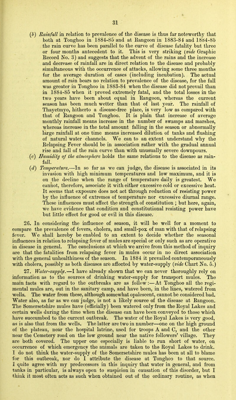 (h) Rainfall in relation to prevalence of the disease is thus far noteworthy that both at Tonghoo in 1884-85 and at Rangoon in 1883-84 and 1884-85 the rain curve has been parallel to the curve of disease fatality but three or four months antecedent to it. This is very striking [vide Graphic Record No. 3) and suggests that the advent of the rains and the increase and decrease of rainfall are in direct relation to the disease and probably simultaneous with the occurrence of attacks, allowing some three months for the average duration of cases (including incubation). The actual amount of rain bears no relation to prevalence of the disease, for the fall was greater in Tonghoo in 1883-84 when the disease did not prevail than in 1884-85 when it proved extremely fatal, and the total losses in the two years have been about equal in Rangoon, whereas the current season has been much wetter than that of last year. The rainfall of Thayetmyo, hitherto a disease-free place, is very low as compared with that of Rangoon and Tonghoo. It is plain that increase of average monthly rainfall means increase in the number of swamps and marshes, whereas increase in the total amount falling in the season or abnormally large rainfall at one time means increased dilution of tanks and flushing of natural water channels. We can to an extent understand why the Relapsing Fever should be in association rather with the gradual annual rise and fall of the rain curve than with unusually severe downpours. (c) Humidity of the atmosphere holds the same relations to the disease as rain- fall. {d) Temperature.—In so far as we can judge, the disease is associated in its invasion with high minimum temperatures and low maximum, and it is on the decline when the range of temperature daily is greatest. We cannot, therefore, associate it with either excessive cold or excessive heat, i It seems that exposure does not act through reduction of resisting power by the influence of extremes of temperature nor excessive diurnal range. These influences must affect the strength of constitution ; but here, again, we have evidence that condition and constitutional resisting power have but little effect for good or evil in this disease. 26. In considering the influence of season, it will be well for a moment to compare the prevalence of fevers, cholera, and small-pox of man with that of relapsing fever. We shall hereby be enabled to an extent to decide whether the seasonal influences in relation to relapsing fever of mules are special or only such as are operative in disease in general. The conclusions at which we arrive from this method of inquiry are that the fatalities from relapsing fever in mules occur in no direct association with the general unhealthiness of the season. In 1884 it prevailed contemporaneously with cholera, possibly as both diseases are affected by water-supply [vide Chart No. 5.) 27. Water-supplti.—I have already shown that we can never thoroughly rely on information as to the sources of drinking water-supply for transport mules. The main facts with regard to the outbreaks are as follow:—At Tonghoo all the regi- mental mules are, out in the sanitary camp, and have been, in the lines, watered from wells. The water from these, although somewhat opalescent, cannot be considered bad. Water also, as far as we can judge, is not a likely source of the disease at Rangoon. The Somersetshire mules have (ofiicially) been watered only from the Royal Lakes and certain wells during the time when the disease can have been conveyed to those which have succumbed to the current outbreak. The water of the Royal Lakes is very good, as is also that from the wells. The latter are two in number—one on the high ground of the plateau, near the hospital latrine, used for troops A and C, and the other near the Cemetery road on the low ground near the native followers' village. They are both covered. The upper one especially is liable to run short of water, on occurrence of which emergency the animals are taken to the Royal Lakes to drink. I do not think the water-supply of the Somersetshire mules has been at all to blame for this outbreak, nor do I attribute the disease at Tonghoo to that source. I quite agree with my predecessors in this inquiry that water in general, and from tanks in particular, is always open to suspicion in causation of this disorder, but I think it most often acts as such when obtained out of the ordinary routine, as when