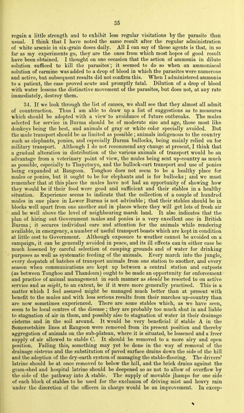 I 35 regain a little strength and to exhibit less regular visitations by the parasite than usual. I think that I have noted the same result after the regular administration of white arsenic in six-grain doses daily. All 1 can say of these agents is that, in so far as ray experiments go, they are the ones from which most hopes of good result have been obtained, I thought on one occasion that the action of ammonia in dilute solution sufficed to kill the parasites'; it seemed to do so when an ammoniacal solution of carmine was added to a drop of blood in which the parasites were numerous and active, but subsequent results did not confirm this. When I administered ammonia to a patient, the case proved acute and promptly fatal. Dilution of a drop of blood with water lessens the distinctive movement of the parasites, but does not, at any rate immediately, destroy them. 34. If we look through the list of causes, we shall see that they almost all admit of counteraction. Thus I am able to draw up a list of suggestions as to measures which should be adopted with a view'to avoidance of future outbreaks. The mules selected for service in Burma should be of moderate size and age, those most like donkeys being the best, and animals of gray or white color specially avoided. But the mule transport should be as limited as possible ; animals indigenous to the country such as elephants, ponies, and especially Burma bullocks, being mainly relied on for military transport. Although I do not recommend any change at present, I think that a gradual alteration in distribution of the various animals of transport would be an advantage from a veterinary point of view, the mules being sent up-country as much as possible, especially to Thayetmyo, and the bullock-cart transport and use of ponies being expanded at Kangoon. Tonghoo does not seem to be a healthy place for mules or ponies, but it ought to be for elephants and is for bullocks; and we must remember that at this place the mules have not had an opportunity of showing how they would be if their food were good and sufficient and their stables in a healthy situation. Experience seems to indicate that the collection of a couple of hundred mules in one place in Lower Burma is not advisable; that their stables should be in blocks well apart from one another and in places where they will get lots of fresh air and be well above the level of neighbouring marsh land. It also indicates that the plan of hiring out Government mules and ponies is a very excellent one in British Burma; it secures individual care and attention for the animals while rendering available, in emergency, a number of useful transport beasts which are kept in condition at little cost to Government. Although exposure to weather cannot be avoided on a campaign, it can be generally avoided in peace, and its ill effects can in either case be much lessened by careful selection of camping grounds and of water for drinking purposes as well as systematic feeding of the animals. Every march into the jungle, every despatch of batches of transport animals from one station to another, and every season when communications are kept up between a central station and outposts (as between Tonghoo and Thandoun) ought to be made an opportunity for enforcement and practice of animal management in such manner as should be resorted to on active service and as mighty to an extent, be if it were more generally practised. This is a matter which I feel assured might be managed much better than at present with benefit to the mules and with less serious results from their marches up-country than are now sometimes experienced. There are some stables which, as we have seen, seem to be local centres of the disease ; they are probably too much shut in and liable to stagnation of air in them, and possibly also to stagnation of water ill their drainage cisterns and in the soil around. It would be very beneficial if stable A in the Somersetshire lines at Rangoon were removed from its present position and thereby aggregation of animals on the sub-plateau, where it is situated, be lessened and a freer supply of air allowed to stable C. It should be removed to a more airy and open position. Failing this, something may yet be done in the Avay of removal of the drainage cisterns and the substitution of paved surface drains down the side of the hill and the adoption of the dry-earth system of managing the stable-fiooring. The drivers' latrine should be at once removed to below the hill, and the brick drains against the gram-shed and hospital latrine should be deepened so as not to allow of overfiow by the side of the pathway into A stable. 'J'he supply of movable jhamps for one side of each block of stables to be used for the exclusion of driving mist and heavy rain under the discretion of the officers in charge would be an improvement. In excep-