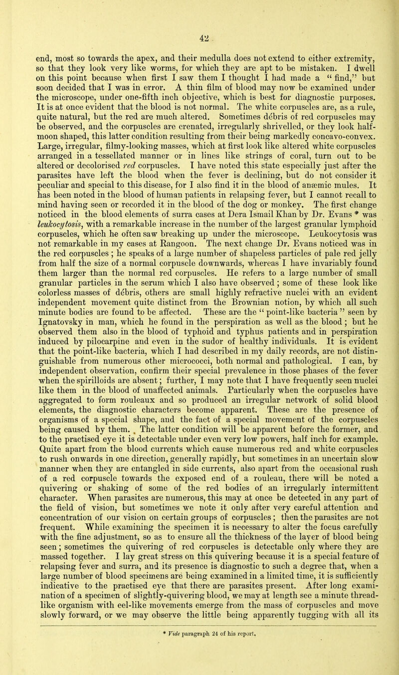 end, most so towards the apex, and their medulla does not extend to either extremity, so that they look very like worms, for which they are apt to be mistaken. I dwell on this point because when first I saw them I thought I had made a  find, but soon decided that I was in error. A thin film of blood may now be examined under the microscope, under one-fifth inch objective, which is best for diagnostic purposes. It is at once evident that the blood is not normal. The white corpuscles are, as a rule, quite natural, but the red are much altered. Sometimes debris of red corpuscles may be observed, and the corpuscles are crenated, irregularly shrivelled, or they look half- moon shaped, this latter condition resulting from their being markedly concavo-convex. Large, irregular, filmy-looking masses, which at first look like altered white corpuscles arranged in a tessellated manner or in lines like strings of coral, turn out to be altered or decolorised red corpuscles. I have noted this state especially just after the parasites have left the blood when the fever is declining, but do not consider it peculiar and special to this disease, for I also find it in the blood of ansemic mules. It has been noted in the blood of human patients in relapsing fever, but I cannot recall to mind having seen or recorded it in the blood of the dog or monkey. The first change noticed in the blood elements of surra cases at Dera Ismail Khan by Dr. Evans * was leukocytosis, with a remarkable increase in the number of the largest granular lymphoid corpuscles, which he often saw breaking up under the microscope. Leukocytosis was not remarkable in my cases at Rangoon. The next change Dr. Evans noticed was in the red corpuscles ; he speaks of a large number of shapeless particles of pale red jelly from half the size of a normal corpuscle downwards, whereas I have invariably found them larger than the normal red corpuscles. He refers to a large number of small granular particles in the serum which I also have observed; some of these look like colorless masses of debris, others are small highly refractive nuclei with an evident independent movement quite distinct from the Brownian notion, by which all such minute bodies are found to be afi^ected. These are the  point-like bacteria  seen by Ignatovsky in man, which he found in the perspiration as well as the blood ; but he observed them also in the blood of typhoid and typhus patients and in perspiration induced by pilocarpine and even in the sudor of healthy individuals. It is evident that the point-like bacteria, which I had described in my daily records, are not distin- guishable from numerous other micrococci, both normal and pathological. I can, by independent observation, confirm their special prevalence in those phases of the fever when the spirilloids are absent; further, I may note that I have frequently seen nuclei like them in the blood of unaffected animals. Particularly when the corpuscles have aggregated to form rouleaux and so produced an irregular network of solid blood elements, the diagnostic characters become apparent. These are the presence of organisms of a special shape, and the fact of a special movement of the corpuscles being caused by them. , The latter condition will be apparent before the former, and to the practised eye it is detectable under even very low powers, half inch for example. Quite apart from the blood currents which cause numerous red and white corpuscles to rush onwards in one direction, generally rapidly, but sometimes in an uncertain slow manner when they are entangled in side currents, also apart from the occasional rush of a red corpuscle towards the exposed end of a rouleau, there will be noted a quivering or shaking of some of the red bodies of an irregularly intermittent character. When parasites are numerous, this may at once be detected in any part of the field of vision, but sometimes we note it only after very careful attention and concentration of our vision on certain groups of corpuscles; then the parasites are not frequent. While examining the specimen it is necessary to alter the focus carefully with the fine adjustment, so as to ensure all the thickness of the layer of blood being seen; sometimes the quivering of red corpuscles is detectable only where they are massed together. I lay great stress on this quivering because it is a special feature of relapsing fever and surra, and its presence is diagnostic to such a degree that, when a large number of blood specimens are being examined in a limited time, it is sufficiently indicative to the practised eye that there are parasites present. After long exami- nation of a specimen of slightly-quivering blood, we may at length see a minute thread- like organism with eel-like movements emerge from the mass of corpuscles and move slowly forward, or we may observe the little being apparently tugging with all its * Vide paragraph 24 of his report.